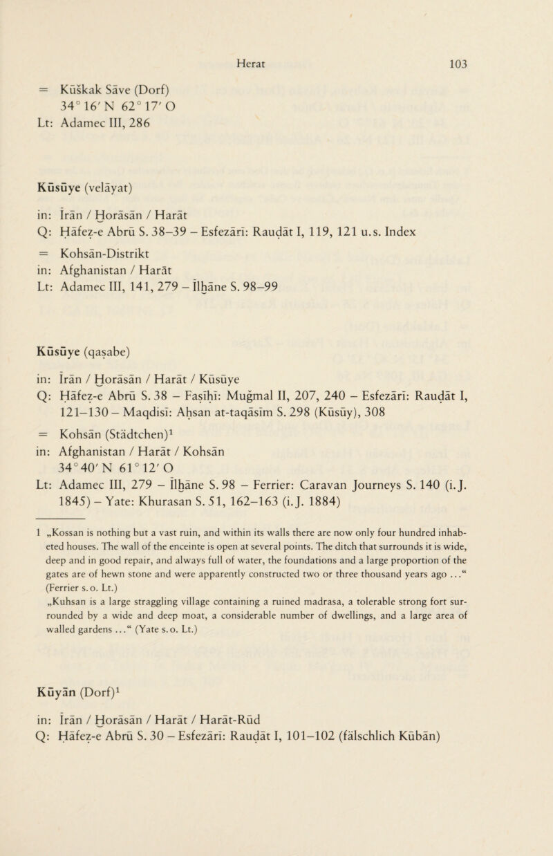 = Kuskak Save (Dorf) 34°16'N 62° 17'O Lt: Adamec III, 286 KGsGye (velayat) in: Iran / Horäsän / Harät Q: Häfez-e Abrü S. 38-39 - Esfezäri: Raudät I, 119, 121 u.s. Index = Kohsän-Distrikt in: Afghanistan / Harät Lt: Adamec III, 141, 279 - ilhäne S. 98-99 KGsGye (qasabe) in: Iran / Horäsän / Harät / Küsüye Q: Häfez-e Abrü S. 38 - FasihI: Mugmal II, 207, 240 - Esfezäri: Raudät I, 121-130 - Maqdisi: Ahsan at-taqäsim S. 298 (Küsüy), 308 = Kohsän (Städtchen)1 in: Afghanistan / Harät / Kohsän 34°40'N 61°12'0 Lt: Adamec III, 279 - Ilhäne S. 98 — Ferrier: Caravan Journeys S. 140 (i.J. 1845) - Yate: Khurasan S. 51, 162-163 (i.J. 1884) 1 „Kossan is nothing but a vast ruin, and within its walls there are now only four hundred inhab- eted houses. The wall of the enceinte is open at several points. The ditch that surrounds it is wide, deep and in good repair, and always full of water, the foundations and a large proportion of the gates are of hewn stone and were apparently constructed two or three thousand years ago ...“ (Ferrier s. o. Lt.) „Kuhsan is a large straggling village containing a ruined madrasa, a tolerable strong fort sur¬ rounded by a wide and deep moat, a considerable number of dwellings, and a large area of walled gardens ...“ (Yate s.o. Lt.) KGyan (Dorf)1 in: Irän / Horäsän / Harät / Harät-Rüd Q: Häfez-e Abrü S. 30 - Esfezäri: Raudät I, 101-102 (fälschlich Kübän)