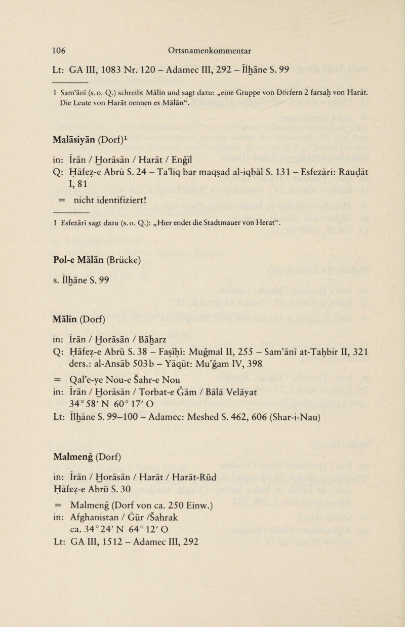 Lt: GA III, 1083 Nr. 120 - Adamec III, 292 - ilhäne S. 99 1 Sam'ani (s.o. Q.) schreibt Malin und sagt dazu: „eine Gruppe von Dörfern 2 farsah von Harat. Die Leute von Harät nennen es Mälän“. Maläsiyän (Dorf)1 in: Iran / Horäsän / Harät / Engll Q: Häfez-e Abrü S. 24 - Ta'liq bar maqsad al-iqbäl S. 131 - Esfezäri: Raudät 1*81 = nicht identifiziert! 1 Esfezäri sagt dazu (s. o. Q.): „Hier endet die Stadtmauer von Herat“. Pol-e Mälän (Brücke) s. Ilhäne S. 99 V Mälin (Dorf) in: Irän / Horäsän / Bäharz w V Q: Häfez-e Abrü S. 38 - Faslhi: Mugmal II, 255 - Sam'äni at-Tahbir II, 321 ders.: al-Ansäb 503 b - Yäqüt: Mu'gam IV, 398 = Qalce-ye Nou-e 5ahr-e Nou — _ >✓ in: Irän / Horäsän / Torbat-e Gäm / Bälä Veläyat 34°58rN 60° 17' O Lt: Ilhäne S. 99-100 - Adamec: Meshed S. 462, 606 (Shar-i-Nau) Malmeng (Dorf) in: irän / Horäsän / Harät / Harät-Rüd Häfez-e Abrü S. 30 = Malmeng (Dorf von ca. 250 Einw.) in: Afghanistan / Gür /Sahrak ca. 34°24' N 64°12'0 Lt: GA III, 1512 - Adamec III, 292