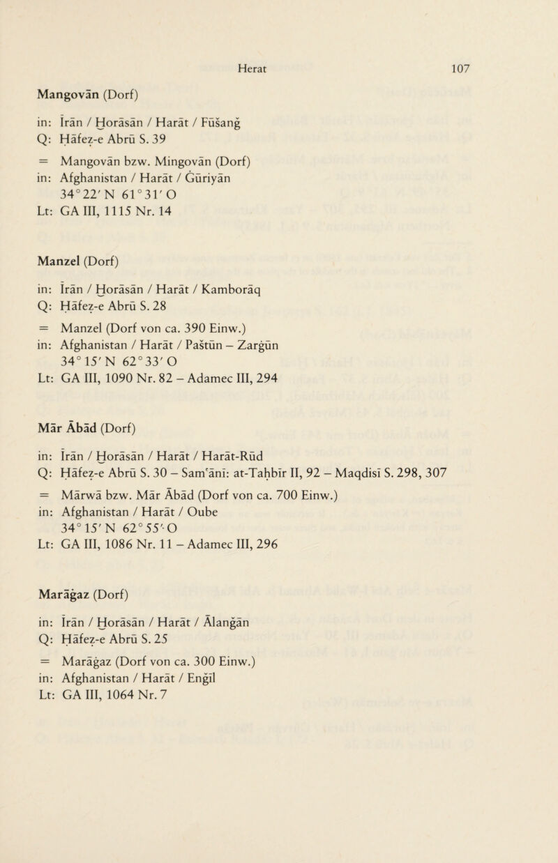 Mangovan (Dorf) in: Iran / Horäsän / Harät / Füsang Q: Häfez-e Abrü S. 39 = Mangovän bzw. Mingovän (Dorf) in: Afghanistan / Harät / Güriyän 34° 22' N 61 ° 31' O Lt: GA III, 1115 Nr. 14 Manzel (Dorf) in: Iran / Horäsän / Harät / Kamboräq Q: Häfez-e Abrü S. 28 = Manzel (Dorf von ca. 390 Einw.) in: Afghanistan / Harät / Pastün - Zargün 34°15'N 62°33'O Lt: GA III, 1090 Nr. 82 - Adamec III, 294 Mar Äbad (Dorf) in: Irän / Horäsän / Harät / Harät-Rüd Q: Häfez-e Abrü S. 30 - Sam'änl: at-Tahbir II, 92 - Maqdisi S. 298, 307 = Märwä bzw. Mär Äbäd (Dorf von ca. 700 Einw.) in: Afghanistan / Harät / Oube 34° 15' N 62°55'- O Lt: GA III, 1086 Nr. 11 - Adamec III, 296 Marägaz (Dorf) in: Irän / Horäsän / Harät / Älangän Q: Häfez-e Abrü S. 25 = Marägaz (Dorf von ca. 300 Einw.) in: Afghanistan / Harät / Engil Lt: GA III, 1064 Nr. 7