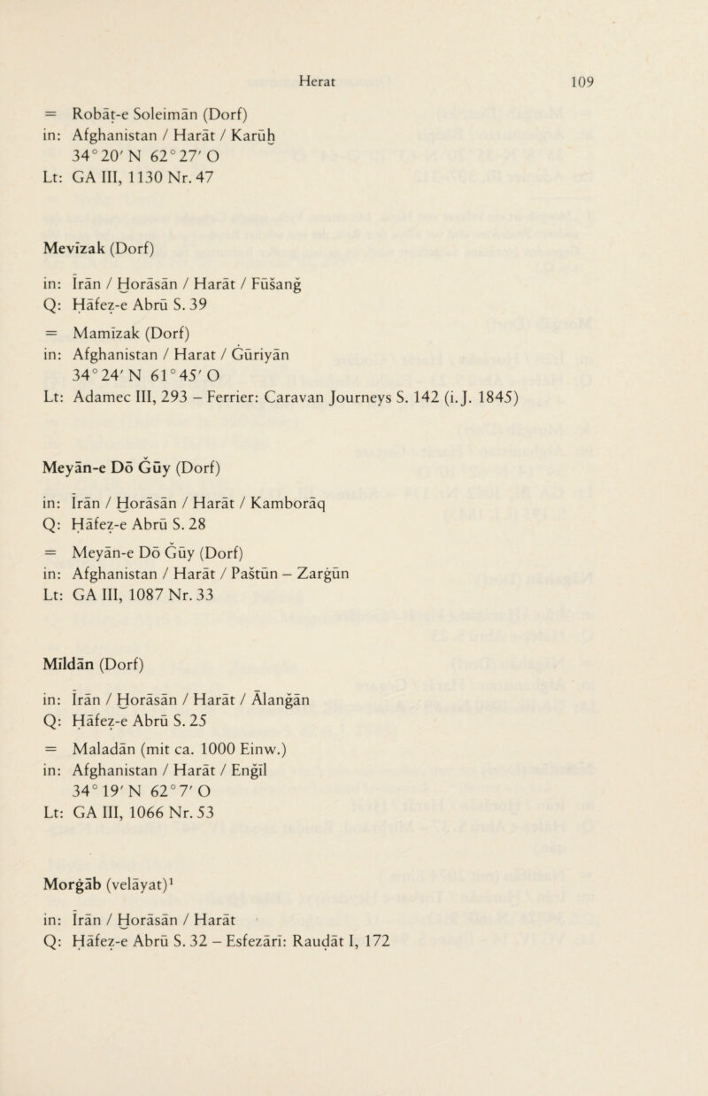 = Robat-e Soleiman (Dorf) in: Afghanistan / Harät / Karüh 34°20' N 62°27' O Lt: GA III, 1130 Nr. 47 Mevizak (Dorf) in: Iran / Horäsän / Harät / Füsang Q: Häfez-e Abrü S. 39 = Mamizak (Dorf) in: Afghanistan / Harat / Güriyän 34° 24' N 61 °45' O Lt: Adamec III, 293 - Ferrier: Caravan Journeys S. 142 (i. J. 1845) V Meyän-e Dö Guy (Dorf) in: Iran / Horäsän / Harät / Kamboräq Q: Häfez-e Abrü S. 28 = Meyän-e Dö Güy (Dorf) in: Afghanistan / Harät / Pastün — Zargün Lt: GA III, 1087 Nr. 33 Mildän (Dorf) in: Irän / Horäsän / Harät / Älangän Q: Häfez-e Abrü S. 25 = Maladän (mit ca. 1000 Einw.) in: Afghanistan / Harät / Engil 34° 19' N 62° 7' O Lt: GA III, 1066 Nr. 53 Morgab (velayat)1 in: Irän / Horäsän / Harät Q: Häfez-e Abrü S. 32 - Esfezäri: Raudät I, 172