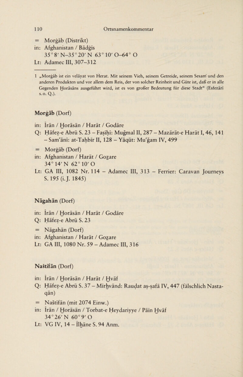= Morgäb (Distrikt) in: Afghanistan / Bädgls 35° 8' N-35°20' N 63° 10' 0-64° O Lt: Adamec III, 307-312 1 „Morgäb ist ein veläyat von Herat. Mit seinem Vieh, seinem Getreide, seinem Sesam und den anderen Produkten und vor allem dem Reis, der von solcher Reinheit und Güte ist, daß er in alle Gegenden Horäsäns ausgeführt wird, ist es von großer Bedeutung für diese Stadt“ (Esfezäri s.o. Q.). Morgäb (Dorf) in: Iran / Horäsän / Harät / Godäre Q: Häfez-e Abrü S. 23 - FasihI: Mugmal II, 287 - Mazärät-e Harät I, 46, 141 - Sam'äni: at-Tahbir II, 128 - Yäqüt: Mu'gam IV, 499 = Morgäb (Dorf) in: Afghanistan / Harät / Gozare 34° 14' N 62° 10' O Lt: GA III, 1082 Nr. 114 - Adamec III, 313 - Ferrier: Caravan Journeys S. 195 (i.J. 1845) Nägahän (Dorf) in: Irän / Horäsän / Harät / Godäre Q: Häfez-e Abrü S. 23 = Nägahän (Dorf) in: Afghanistan / Harät / Gozare Lt: GA III, 1080 Nr. 59 - Adamec III, 316 Nastifän (Dorf) in: Irän / Horäsän / Harät / Hväf Q: Häfez-e Abrü S. 37 - Mirhvänd: Raudat as-safä IV, 447 (fälschlich Nasta- qän) = Nastifän (mit 2074 Einw.) in: irän / Horäsän / Torbat-e Heydariyye / Päin Hväf 34° 26' N 60° 9' O Lt: VG IV, 14 - ilhäne S. 94 Anm. J s-/