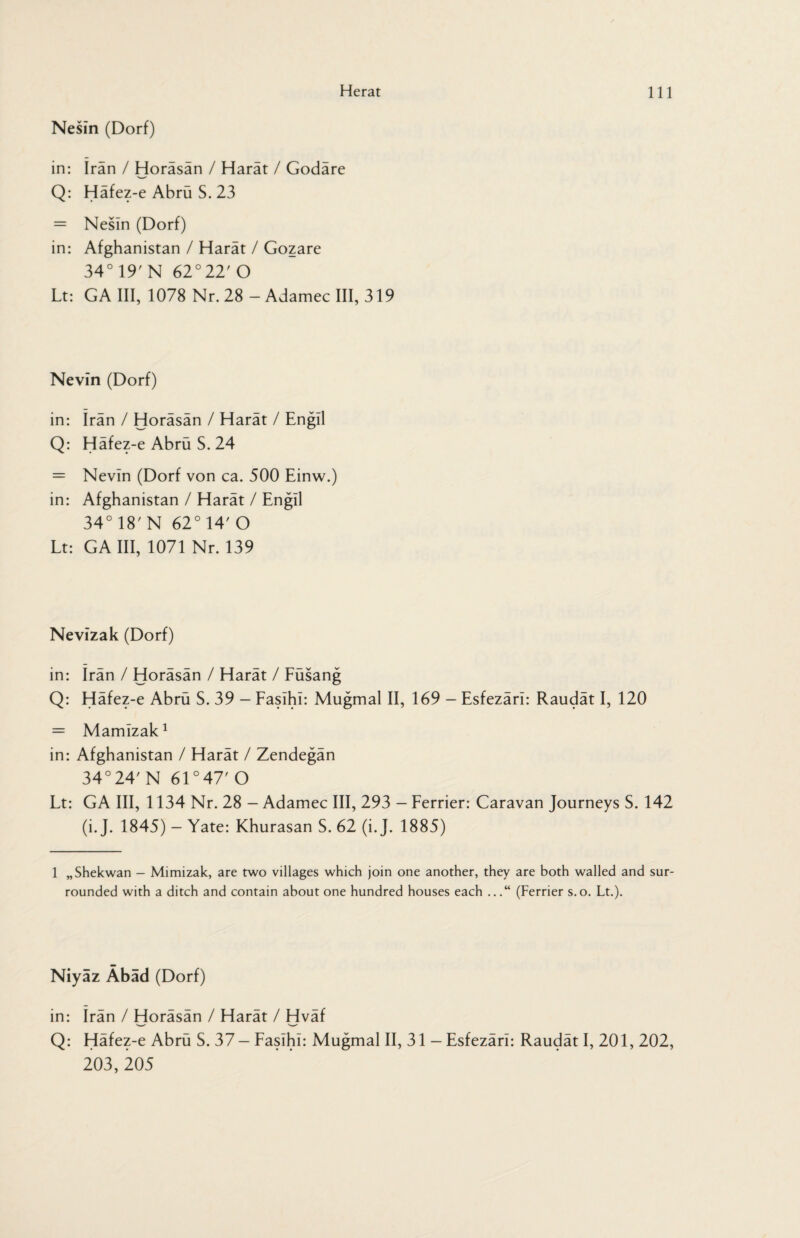 Nesin (Dorf) in: Iran / Horäsän / Harät / Godäre Q: Häfez-e Abrü S. 23 = Nesin (Dorf) in: Afghanistan / Harät / Gozare 34° 19' N 62° 22' O Lt: GA III, 1078 Nr. 28 - Adamec III, 319 Nevin (Dorf) in: Iran / Horäsän / Harät / Engil Q: Häfez-e Abrü S. 24 = Nevin (Dorf von ca. 500 Einw.) in: Afghanistan / Harät / Engil 34° 18'N 62°14'O Lt: GA III, 1071 Nr. 139 Nevizak (Dorf) in: Irän / Horäsän / Harät / Füsang Q: Häfez-e Abrü S. 39 - FasihI: Mugmal II, 169 — Esfezärl: Raudät I, 120 = Mamizak1 in: Afghanistan / Harät / Zendegän 34°24' N 61 °47' O Lt: GA III, 1134 Nr. 28 - Adamec III, 293 - Ferrier: Caravan Journeys S. 142 (i. J. 1845) - Yate: Khurasan S. 62 (i. J. 1885) 1 „Shekwan - Mimizak, are two villages which join one another, they are both walled and sur¬ rounded with a ditch and contain about one hundred houses each ...“ (Ferrier s.o. Lt.). Niyaz Äbad (Dorf) in: Irän / Horäsän / Harät / Hväf Q: Häfez-e Abrü S. 37 — FasihI: Mugmal II, 31 — Esfezärl: Raudät I, 201, 202, 203, 205