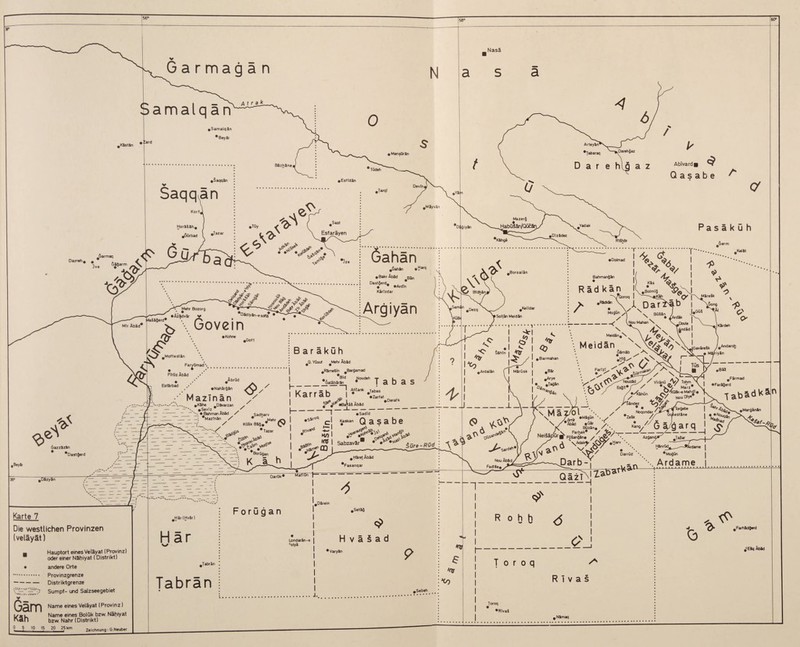 60° Nasä v Garmagän Samalqar Abivardi Q a s a b e A Darreh # # 3 Jjarmaq 6» Ö Mir Äbäa Di giySn O' Pasä k ü h feer m öahan •Dolmad .SahJn Äbäd BS„ Dast§erd# •“:V\Govein lyan • Kohne FTrOz Äbäd tsiarDaa Äbröd e'V Gazzizin * *Dastgerd .Beyir #Dizy3n Karte 7 Die westlichen Provinzen (veläyät) _ Hauptort eines Veläyat (Provinz) oder einer NShiyat (Distrikt) • andere Orte . Provinzgrenze -Distriktgrenze Sumpf- und Salzseegebiet B a r ä k ü h • Nahär^än Mazinän #K5he Divarzan y - —-'\ #Seviz* S _ • Bahman Äbäd / ~ ~ _ _ *MazTnin / / #Rime3in #Bargamad I_W *** T a b a s I Karräb BahmanQin R äd kän / .JL Dariäb Soltän Meidin • lArdik ,Doule £ndäd SshTn Sadharv ^Mehr I I- AtJank ^jabas •Zarfat * KülkBäg.* ^ * Tazar .SV»« | ' —v SorOgan ~! • M/) I Q a s a be L - *Derafk . w ^#BaHä5 Abäd _;_J_ • SadTd 3^****** > •> 1? I Sabzavär • •* $0re-R0d m Hiret Äbäd #Fasanqar Nou FadlSe, MatlGn 1- Mo^Gn X ^ \ BG&in __S ( Nou Mahan \ x/“\ 4i-. _MBdin.\x \> Meidän \ ^x _• M^riyin 6ämäb c? Nouzid ^«r / ^ VTränü -Ay Tohm •>&' MafZ< y4(i Tüs •Misün 1^.4 ^/Ö ägarq I ^ “ / X^y*.-'-jA--—I _ V / / Bai H # Farm ad I • Pariser d t£?*K. tabS(i'<än / Nou Diy*' NoqondI // t* 1 Büzän* . . Neiääp'Qr^pQ^,'^. ~ I 4 1 Sangin# / -M *. Az^and^ Taiar O X^.k^ Hs'^V--~*i'dan* I Darrüd #Mogün Parb-Y , Än Ardame ■H I I HSr(HvSr) Forügan Har Tabran Londarän-e I colyä r- C> G .Farhidgerd #cESq Äbäd T 0 r 0 q A Rivas .Sebeb Qam Name eines Veläyat (Provinz) i/.l Name eines Bolük bzw. Nähiyal han bzw. Nähr (Distrikt) Zeichnung: G.Neuber Toroq •RivaS . Nimaq