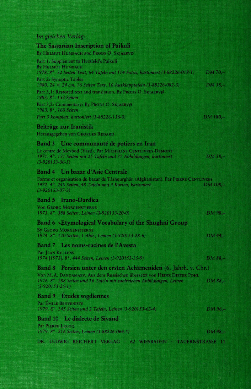 Im gleichen Verlag: The Sassanian Inscription of Paikuli By Helmut Humbach and Prods O. Skjaerv0 Part 1: Supplement to Herzfeld’s Paikuli By Helmut Humbach '''■ 1978. 8°. 32 Seiten Text, 64 Tafeln mit 114 Fotos, kartoniert (3-88226-018-1) DM 70,- Part 2: Synoptic Tables 1980. 24 X 24 cm, 16 Seiten Text, 16 Ausklapptafeln (3-88226-082-3) DM 58,- Part 3,1: Restored text and translation. By Prods O. Skjaerv0 1983. 8°. 152 Seiten Part 3,2: Commentary: By Prods O. Skjaerv0 1983. 8°. 160 Seiten Part 3 komplett, kartoniert (3-88226-156-0) DM 180,- Beiträge zur Iranistik Herausgegeben von Georges Redard Band 3 Une communaute de potiers en Iran Le centre de Meybod (Yazd). Par Micheline Centlivres-Demont 1971. 4°. 131 Seiten mit 25 Tafeln und 31 Abbildungen, kartoniert DM 58- (3-920153-06-5) Band 4 Un bazar d’Asie Centrale Forme et organisation du bazar de Täshqurghän (Afghanistan). Par Pierre Centlivres 1972. 4°. 240 Seiten, 48 Tafeln und 4 Karten, kartoniert DM 108 — (3-920153-07-3) Band 5 Irano-Dardica Von Georg Morgenstierne 1973. 8°. 388 Seiten, Leinen (3-920153-20-0) DM 98- Band 6 sfLtymological Vocabulary of the Shughni Group By Georg Morgenstierne 1974. 8°. 120 Seiten, 1 Abb., Leinen (3-920153-28-6) DM 44- Band 7 Les noms-racines de PAvesta Par Jean Kellens 1974 [1975]. 8°. 444 Seiten, Leinen (3-920153-35-9) DM 88- Band 8 Persien unter den ersten Achämeniden (6. Jahrh. v. Chr.) Von M. A. Dandamaev. Aus dem Russischen übersetzt von Heinz Dieter Pohl 1976. 8°. 288 Seiten und 16 Tafeln mit zahlreichen Abbildungen, Leinen DM 88,- (3-920153-25-1) Band 9 Etudes sogdiennes Par Emile Benveniste 1979. 8°. 345 Seiten und 2 Tafeln, Leinen (3-920153-63-4) DM 96,- Band 10 Le dialecte de Sivand Par Pierre Lecoq 1979. 8°. 216 Seiten, Leinen (3-88226-064-5) DM 48,- DR. LUDWIG REICHERT VERLAG • 62 WIESBADEN ■ TAUERNSTRASSE 11