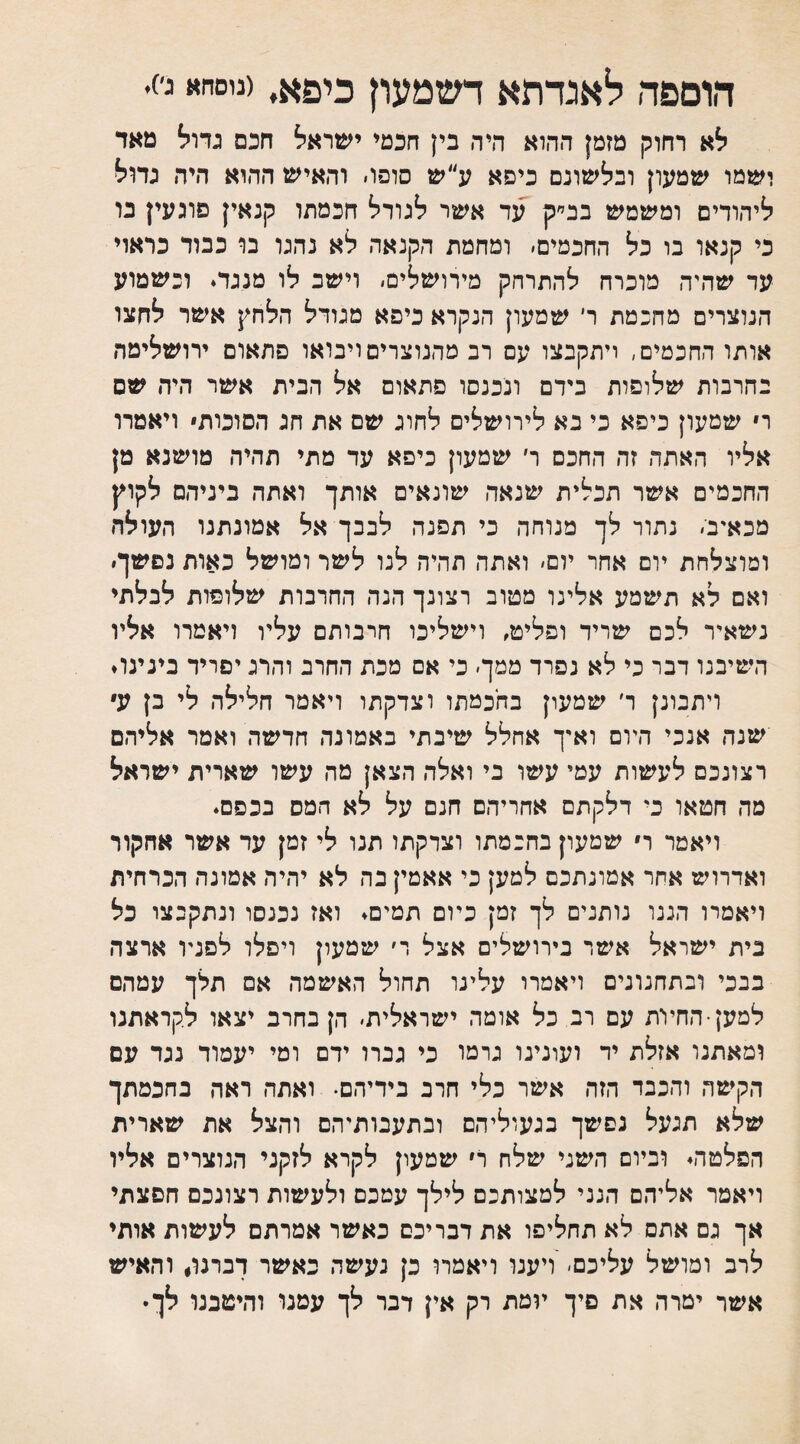 הוספה לאגדתא דשמעון כיפא, (ניסחא ג׳). לא רחוק מזמן ההוא היה בין חכמי ישראל חכם גדול מאד ישמו שמעון ובלשונם כיסא ע״ש סופו׳ והאיש ההוא היה גדול ליהודים ומשמש בב״ק עד אשר לגודל חכמתו קנאין פוגעין בו כי קנאו בו כל החכמים׳ ומחמת הקנאה לא נהנו בו כבוד כראוי עד שהיה מוכרח להתרחק מירושלים׳ וישב לו מנגד. וכשמוע הנוצרים מחכמת ד שמעון הנקרא כיסא מגודל הלחץ אשר לחצו אותו החכמים, ויתקבצו עם רב מהנוצרים ויבואו פתאום ירושלימה בחרבות שלופות בידם ונכנסו פתאום אל הבית אשר היה שם ר שמעון כיפא כי בא לירושלים לחוג שם את חג הסוכות ויאמרו אליו האתר. זה החכם ר׳ שמעון כיסא עד מתי תהיה מושנא מן החכמים אשר תכלית שנאה שונאים אותך ואתה ביניהם לקוץ מכאיב׳ נתור לך מנוחה כי תפנה לבבך אל אמונתנו העולה ומוצלחת יום אחר יום׳ ואתה תהיה לנו לשר ומושל כאות נפשך. ואם לא תשמע אלינו מטוב רצונך הנה החרבות שלופות לבלתי נשאיר לכם שריד ופליט, וישליכו חרבותם עליו ויאמרו אליו השיבנו דבר כי לא נפרד ממך׳ כי אם מכת החרב והרג יפריד בינינו. ויתבונן ר׳ שמעון בחכמתו וצדקתו ויאמר חלילה לי בן ע שנה אנכי היום ואיך אחלל שיבתי באמונה חדשה ואמר אליהם רצונכם לעשות עמי עשו בי ואלה הצאן מה עשו שארית ישראל מה חטאו כי דלקתם אחריהם חנם על לא המס בכפם. ויאמר ר שמעון בחכמתו וצדקתו תנו לי זמן עד אשר אחקור ואדרוש אחר אמונתכם למען כי אאמין בה לא יהיה אמונה הכרחית ויאמרו הננו נותנים לך זמן כיום תמים. ואז נכנסו ונתקבצו כל בית ישראל אשר בירושלים אצל ר׳ שמעון ויפלו לפניו ארצה בבכי ובתחנונים ויאמרו עלינו תחול האשמה אם תלך עמהם למען •החיות עם רב כל אומה ישראלית׳ הן בחרב יצאו לקראתנו ומאתנו אזלת יד ועונינו גרמו כי גברו ידם ומי יעמוד נגד עם הקימה והכבד הזה אשר כלי חרב בידיהם. ואתה ראה בחכמתך שלא תנעל נפשך בגעוליהם ובתעבותיהם והצל את שארית הפלטה. וביום השני שלח ר שמעון לקרא לזקני הנוצרים אליו ויאמר אליהם הנני למצותכם לילך עטכם ולעשות רצונכם חפצתי אך גם אתם לא תחליפו את דבריכם כאשר אמרתם לעשות אותי לרב ומושל עליכם׳ ויענו ויאמרו כן נעשה כאשר דברנו♦ והאיש אשר ימרה את פיך יומת רק אין דבר לך עמנו והיטבנו לך•
