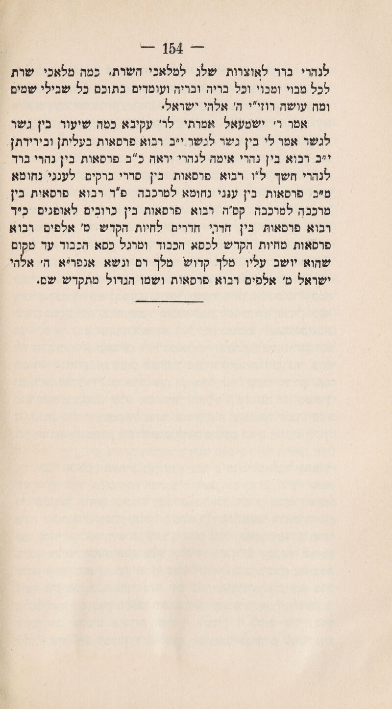 לנהרי נדד לאוצרות שלג למלאכי השרת׳ כמה מלאכי שרת לכל מבד ומבוי ונל בריח ובדיה ועומדים בתוכם כל שבילי שטים ומה עושה רוד״י ה׳ אלהי ישראל. אמר ר ישמעאל אמרתי לד עקיבא פטה שיעור בין גשר לגשר אמר לי בין גשר לגשדד״ב רבוא פרסאות בעליתן ובירידתן י״ב רבוא נין נהרי אימה לנהרי יראה כ״ב פרסאות בין נהרי נרד לנהרי חשך ל״ו רבוא פרסאות בין סדרי ברקים לענני נחומא םמנ פרסאות בין ענני נחומא למרכבה פ״ר רנוא פרסאית בין מרכבה למרכבה קפ״ה רנוא פרסאות בין כרובים לאופנים כ״ד רבוא פרסאות בין חדרך חדרים לחיות הקדש מ׳ אלפים רנוא פרסאות מחיות הקדש לכסא הכבוד ומרגל כסא הכבוד עד מקום שהוא יושב עליו מלך קדוש מלך רם ונשא אנפר״א ה׳ אלדד ישראל ם׳ אלפים רנוא פרסאות ושמו הגדול מתקדש שם.