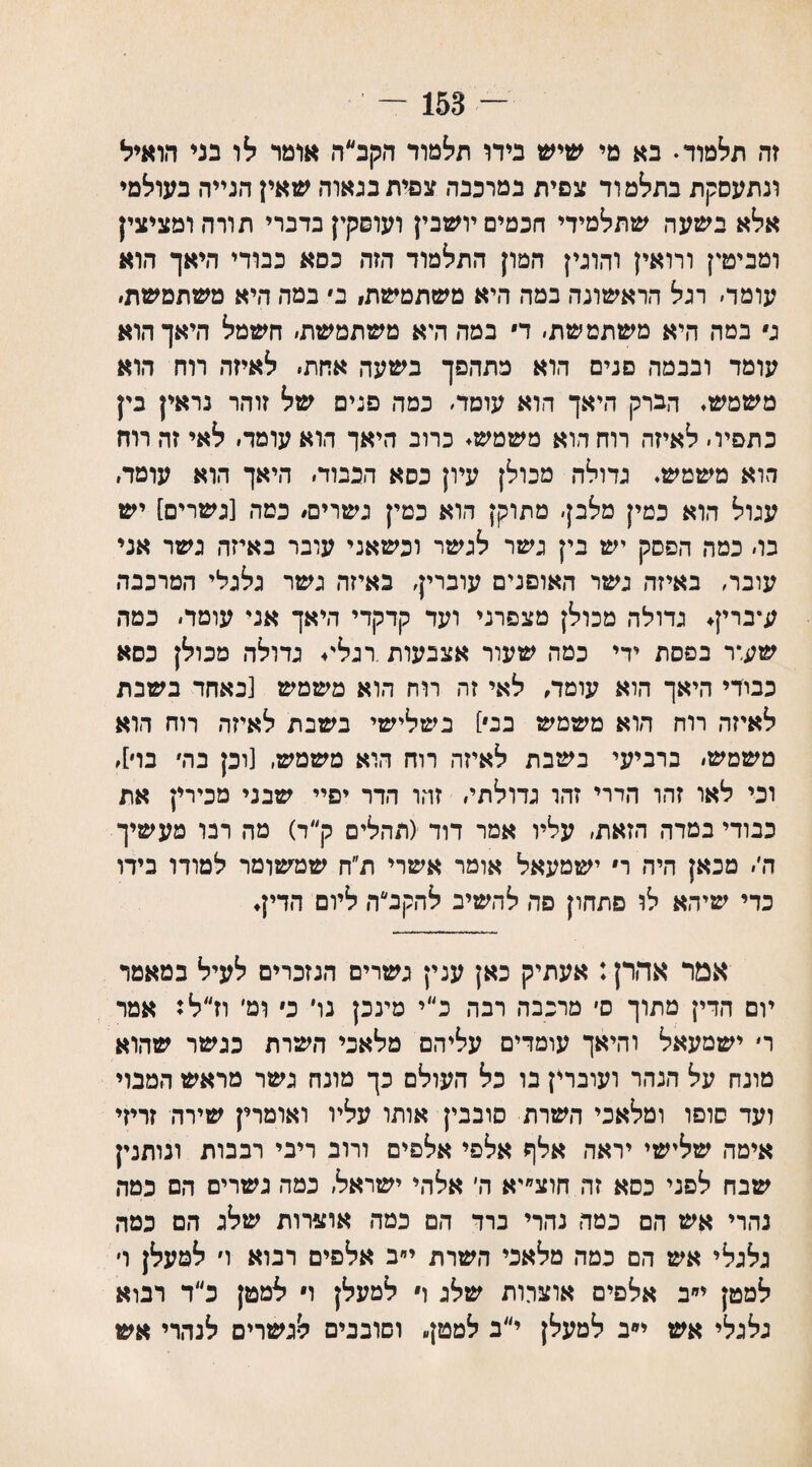 — 153 — זה תלמוד♦ בא מי שיש בידו תלמוד הקב״ה אומר לו בני הואיל ונתעסקת בתלמוד צפית במרכבה צפית בנאוה שאין הנייר. בעולמי אלא בשעה שתלמידי חכמים יושבין ועופקין בדברי תורהומציצין ומביט'! ורואי! והוגין המון התלמוד הזה כסא כבודי היאך הוא עומד׳ רגל הראשונה במה היא משתמשת! ב• במה היא משתמשת׳ ג במה היא משתמשת׳ ד במה היא משתמשת׳ חשמל היאך הוא עומד ובכמה פנים הוא מתהפך בשעה אחת׳ לאיזה רוח הוא משמש. הברק היאך הוא עומד׳ כמה פנים של זוהר נראין בין כתפיו׳ לאיזה רוח הוא משמש. כרוב היאך הוא עומד׳ לאי זה רוח הוא משמש. גדולה מכולן עיון כסא הכבוד׳ היאך הוא עומד. עגול הוא כמין מלבן׳ מתוקן הוא כמין גשרים! כמה [גשרים] יש בו׳ כמה הפסק יש בין גשר לגשר וכשאני עובר באיזה גשר אני עובר, באיזה גשר האופנים עוברין׳ באיזה גשר גלגלי המרכבה ע״ברין. גדולה מכולן מצפרני ועד קדקדי היאך אני עומר׳ כמה שעור בפסת ידי כמה שעור אצבעות רגלי♦ גדולה מכולן כסא כבודי היאך הוא עומד, לאי זה רוח הוא משמש [כאחד בשבת לאיזה רוח הוא משמש בג] בשלישי בשבת לאיזה רוח הוא משמש׳ ברביעי בשבת לאיזה רוח הוא משמש, [וכן בה׳ בו], וכי לאו זהו הדרי זהו גדולתי׳ זהו הדר יפיי שבני מכירין את כבודי במדד. הזאת, עליו אמר דוד (תהלים ק״ד) מה רבו מעשיך ה,׳ מכאן היה ר ישמעאל אומר אשרי ת״ח שמשומר למודו בידו כדי שיהא לו פתחון פה להשיב להקב״ה ליום הדין. אמר אהרן: אעתיק כאן ענין גשרים הנזכרים לעיל במאמר יום הדין מתוך ס׳ מרכבה רבה כ״י מינכן נו כ ומי וז״ל: אמר ר׳ ישמעאל והיאך עומדים עליהם מלאכי השרת כגשר שהוא מונח על הנהר ועוברין בו כל העולם כך מונח גשר מראש המבוי ועד סופו ומלאכי השרת סובבין אותו עליו ואומרין שירה זריזי אימה שלישי יראה אלף אלפי אלפים ורוב ריבי רבבות ונותנין שבח לפני כסא זה חוצ״יא ה׳ אלהי ישראל׳ כמה גשרים הם כמה נהרי אש הם כמה נהרי ברד הם כמה אוצרות שלג הם כמה גלגלי אש הם כמה מלאכי השרת י״ב אלפים רבוא ו׳ למעלן ו׳ למטן י״ב אלפים אוצרות שלג ו למעלן ו למטן כ״ד רבוא גלגלי אש י״ב למעלן י״ב למטן וסובבים לגשרים לנהרי אש