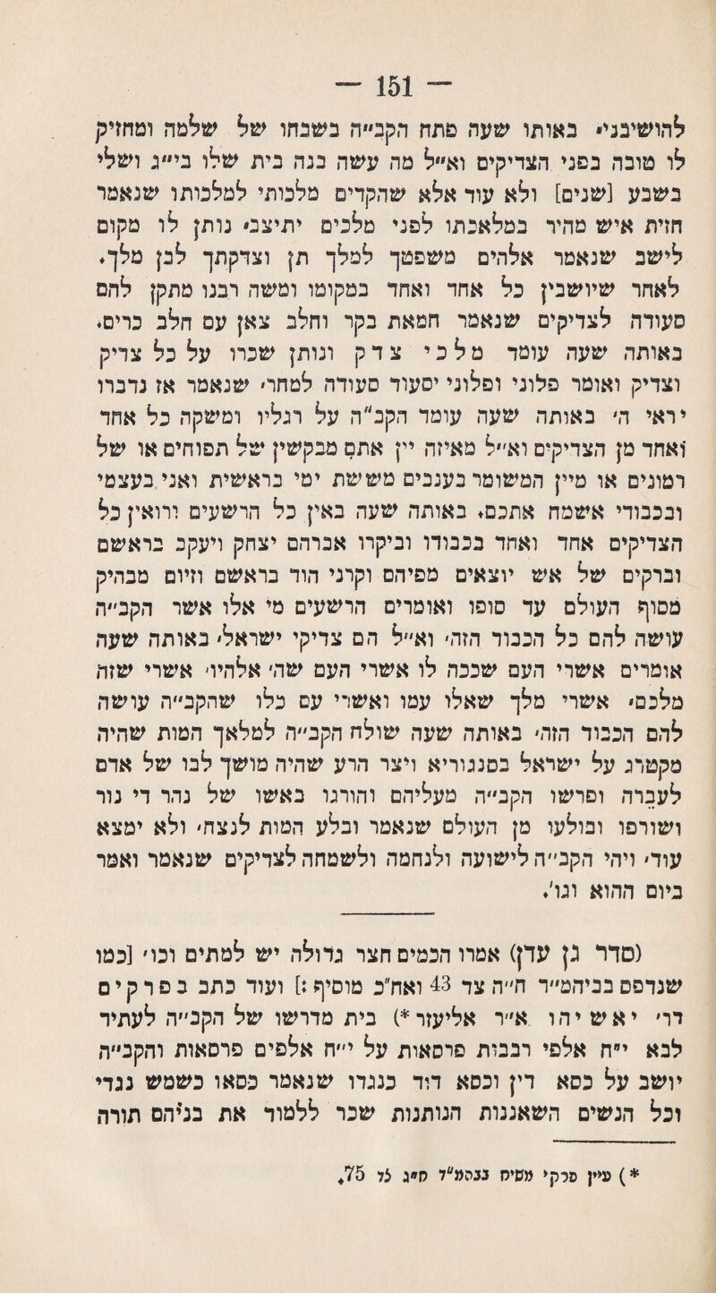 ״״־ 151 ־־־ להושיבני• באותו שעה פתח הקב״ה בשכחו שיל שילמה ומחזיק לו טובה בפני הצדיקים וא״ל מה עשה בנה בית שלו ני״ג ושלי בשבע [שנים] ולא עוד אלא שהקדים מלכותי למלכותו שנאמר חזית איש מהיר במלאכתו לפני מלכים יתיצס נותן לו מקום לישב שנאמר אלהים משפטך למלך תן וצדקתך לבן מלך. לאחר שיושבין כל אחד ואחד במקומו ומשה רבנו מתקן להם סעודה לצדיקים שנאמר חמאת בקר וחלב צאן עם חלב כרים. באותה שעה עומד מלכי צדק ונותן שכרו על כל צדיק וצדיק ואומר פלוני ופלוני יסעור סעודה למחר׳ שנאמר אז נדברו יראי ה׳ באותה שעה עומד הקב״ה על רגליו ומשקה כל אחד 'ואחד מן הצדיקים וא׳״ל מאיזה יין אתם מבקשין של תפוחים או של דמונים או מיין המשומר בענבים מששת ימי בראשית ואני בעצמי ובכבודי אשמח אתכם. באותה שעה באין כל הרשעים ורואין כל הצדיקים אחד ואחד בכבודו וביקרו אברהם יצחק ויעקב בראשם וברקים של אש יוצאים מפיהם וקרני הוד בראשם וזיוס מבהיק מסוף העולם עד סופו ואומרים הרשעים מי אלו אשר הקב׳״ד, עושה להם כל הכבוד הזה׳ וא״ל הם צדיקי ישראל׳ באותה שעה אומרים אשרי העם שככה לו אשרי העם שה׳ אלהיו׳ אשרי שזה מלכם־ אשרי מלך שאלו עמו ואשרי עם כלו ש הקב ה עושה להם הכבוד הזה׳ באותה שעה שולח הקב״ה למלאך המות שהיה מקטרג על ישראל בסנגוריא ויצר הרע שהיה מושך לבו של אדם לעברה ופרשו הקב״״ה מעליהם והורגו באשו של נהר די נור ושורפו ובולעו מן העולם שנאמר ובלע המות לנצח׳ ולא ימצא עוד׳ ויהי הקב״ה לישועה ולנחמה ולשמחה לצדיקים שנאמר ואמר ביום ההוא וגו׳. (סדר גן עדן) אמרו חכמים חצר גדולה יש למתים וכו׳ [כמו שנדפס בביהמ״ד ח״ה צד 43 ואח״ב מוסיף:] ועוד כתב בפרקים דר׳ יאשיהו א״ר אליעזר*) בית מדרשו של הקב״ה לעתיד לבא י״ח אלפי רבבות פרסאות על י״ח אלפים פרסאות והקב״ה יושב על כסא דין וכסא דוד כנגדו שנאמר נסאו כשמש נגדי וכל הנשים השאננות הנותנות שכר ללמוד את בלי הם תורה *) עיין סלקי משיח נבהמ״ד ח״ג צד 75♦