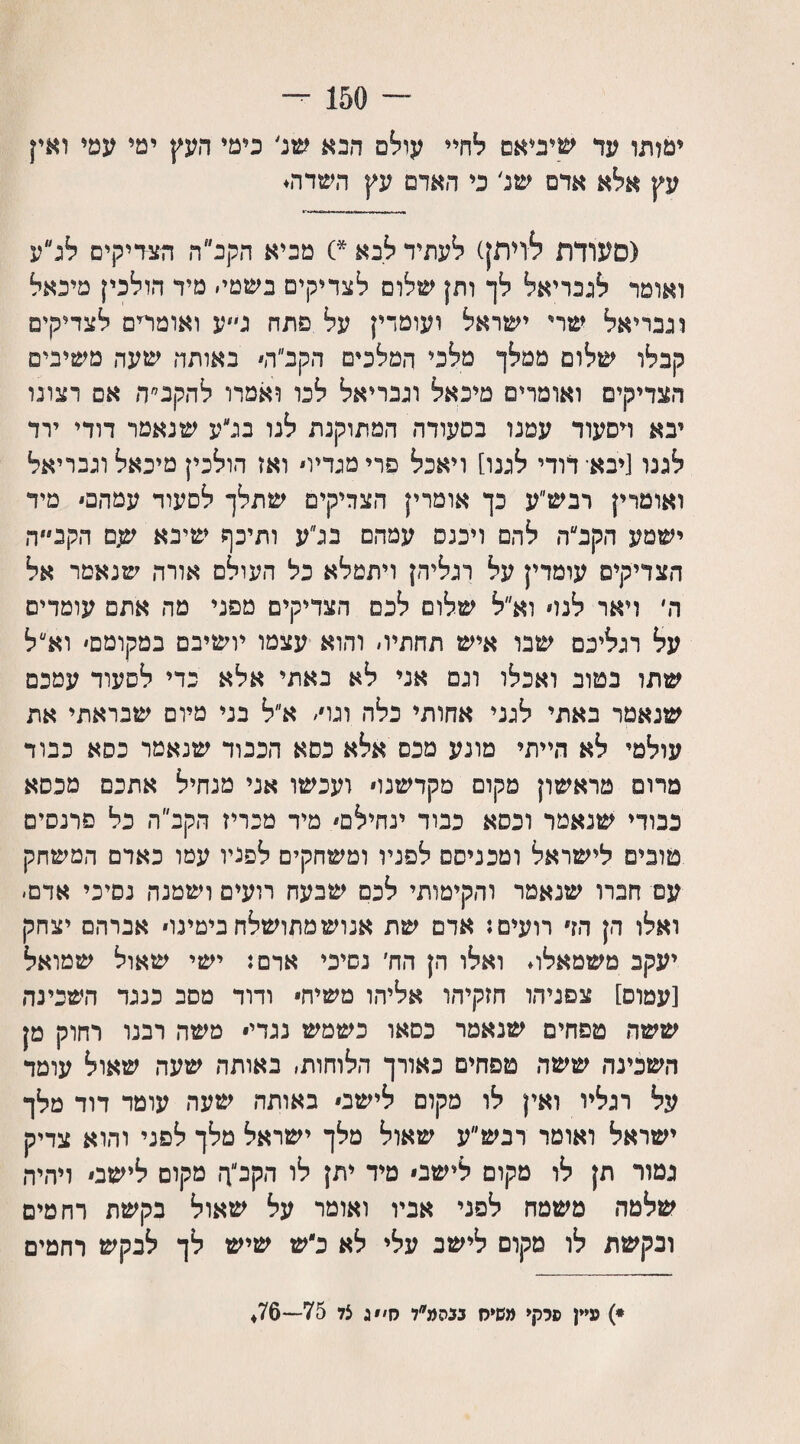 ־־־ 150 - ימלתו עד שיביאם לחיי עולם הבא שנ' כימי העץ ימי עמי ואין עץ אלא אדם של כי האדם עץ השדה. (סעודת לויתן) לעתיד לבא *) מכיא הקב״ה הצדיקים לג״ע ואומר לגבריאל לך ותן שלום לצדיקים בשמי׳ מיד הולכין מיכאל וגבריאל שרי ישראל ועומדין על פתח ג״ע ואומחם לצדיקים קבלו שלום ממלך מלכי המלכים ה ק ב ה׳ באותה שעה משיבים הצדיקים ואומרים מיכאל וגבריאל לכו ואמרו להקנ״ה אם רצונו יבא דסעוד עמנו בסעודה המתוקנת לנו בלע שנאמר דודי ירד לגנו [יבא־ דודי לגנו] ויאכל פדי מגדיו ואז הולכין מיכאל וגבריאל ואומרץ רבש״ע כך אומרין הצדיקים שתלך לסעוד עמהם מיד ישמע הקב״ה להם וימס עמהס בלע ותיכף שיבא שם הקב״״ה הצדיקים עומדין על רגליהן ויתמלא כל העולם אורה שנאמר אל ה׳ ויאר לנו וא״ל שלום לכם הצדיקים מפני מה אתם עומדים על רגליכם שבו איש תחתית והוא עצמו יושיבם במקומם׳ וא״ל שתו בטוב ואכלו וגם אני לא באתי אלא פדי לסעוד עמכם שנאמר באתי לגני אחותי כלה וגו/ א״ל בני מיום שבראתי את עולמי לא הייתי מונע מכס אלא בסא הכבוד שנאמר כסא כבוד מרום מראשון מקום מקדשנו ועכשו אני מנחיל אתכם מכסא כבודי שנאמר וכסא כבוד ינחילם מיד מכריז הקב ה כל פרנסים טובים לישראל ומכניסם לפניו ומשחקים לפניו עטו כאדם המשחק עם חברו שנאמר והקימותי לכס שבעה רועים ושמנה נסיכי אדם- ואלו הן הז רועים: אדם שת אנוש מתושלח בימינו אברהם יצחק יעקב משמאלו. ואלו הן הח׳ נשיכי אדם: ישי שאול שמואל [עמום] צפניהו חזקיהו אליהו משיח* ודוד מסב כנגד השכינה ששה טפחים שנאמר כסאו כשמש נגדי• משה רבנו רחוק מן השכינה ששה טפחים כאורך הלוחות, באותה שעה שאול עומד על רגליו ואץ לו מקום לישב באותה שעה עומד דוד מלך ישראל ואומר רבש״ע שאול מלך ישראל מלך לפני והוא צדיק גמור תן לו מקום לישס מיד יתן לו הקב״ך, מקום לישב ויהיה שלמה משטח לפני אביו ואומר על שאול בקשת רחמים ונקשת לו מקום לישב עלי לא כ״ש שיש לך לבקש רחמים *) עיין סרקי משיח בבהמ״ל ס׳״ ג צל 75—76♦