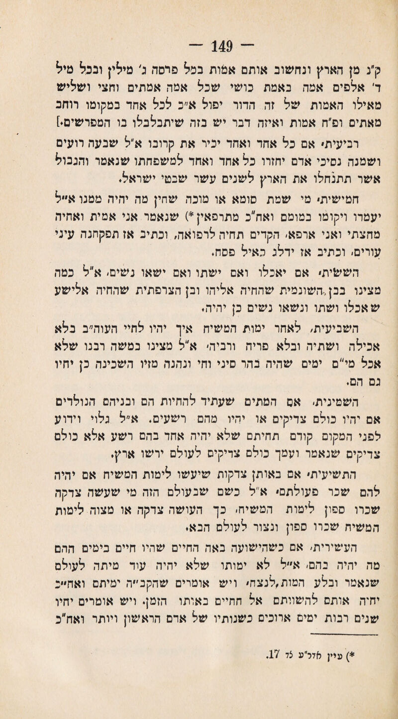 ־־״ 149 - ק״נ מן הארץ ונחשוב אותם אמות בפל פרסה ג׳ מילין ובכל טיל ד אלפים אמה באמת כושי שכל אמה אמתים וחצי ושליש מאילו האמות של זה הדור יפול א״כ לכל אחד במקומו רוחב מאתים ופ״ח אמות ואיזה דבר יש בזה שיתבלבלו בו המפרשים.] רביעית אם כל אחד ואחד יכיר את קרובו א״ל שבעה רועים ושמנה נסיכי אדם יחזרו כל אחד ואחד למשפחתו שנאמר והגבול אשר תתנחלו את הארץ לשנים עשר שבטי ישראל. חמישית מי שמת סומא או מוכה שחין מה יהיה טמנו א״ל יעמדו ויקומו במומם ואח״כ מתרפאין *) שנאמר אני אמית ואחיה מחצתי ואני ארפא׳ הקדים תחיה לרפואה, ונתיב אז תפקחנה עיני עורים׳ וכתיב אז ידלג כאיל פסח. הששית אם יאכלו ואם ישתו ואם ישאו נשים׳ א״ל כמה מצינו בבן<השונמית שהחיה אליהו ובן הצרפתית שהחיה אלישע שאכלו ושתו ונשאו נשים כן יהיה. השביעית, לאחר ימות המשיח איך יהיו לחיי העוה״ב בלא אכילה ושתיה ובלא פריה ורביד, א״ל טצינו במשה רבנו שלא אכל מי״ם ימים שהיה בהר סיני וחי ונהנה מזיו השכינה כן יחיו גם הם. השמינית׳ אס המתים שעתיד להחיות הם ובניהם הנולדים אם יהיו כולם צדיקים או יהיו מהם רשעים. א״ל גלוי וידוע לפני המקום קודם תהיתם שלא יהיה אחד בהם רשע אלא כולם צדיקים שנאמר ועמך כולם צדיקים לעולם ירשו ארץ. התשיעית אם באותן צדקות שיעשו לימות המשיח אם יהיה להם שכר פעולתם א״ל כשם שבעולם הזה מי שעשה צדקה שכרו ספון לימות המשיח׳ כך העושה צדקה או מצוד. לימות המשיח שכרו ספון ונצור לעולם הבא. העשירית׳ אם כשהישועה באה החיים שהיו חיים בימים ההם מה יהיה בהם׳ א״ל לא ימותו שלא יהיה עוד מיתר, לעולם שנאמר ובלע המות,לנצח ויש אומרים שהקב׳״ה ימיתם ואח״״ב יחיה אותם להשוותם אל חחיים באותו הזמן. ויש אומרים יחיו שנים רבות ימים ארוכים כשנותיו של אדם הראשון ויותר ואח״ב *) עיין אדר״ע צד 17.
