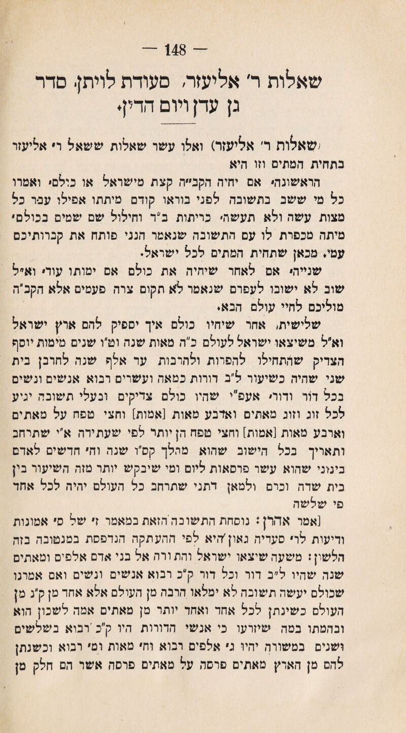 148 — שאלות ר׳ אליעזר, סעודת לויתן■ סדר גן עדן ויום הדין. ;שאלות ד אליעזר) ואלו עשר שאלות ששאל ר אליעזר בתחית המתים וזו היא הראשונה אם יחיה הקב״״ה קצת מישראל או כולם ואמרו כל מי ששב בתשובה לפני בוראו קודם מיתתו אפילו עפר כל מצות עשה ולא תעשה׳ כריתות ב״ד וחילול שם שמים בכולם מיתה מכפרת לו עם התשובה שנאמר הנני פותח את קברותיכם עמי. מכאן שתחית המתים לכל ישראל. שנייה אם לאחר שיחיה את כולם אס ימותו עוד וא״ל שוב לא ישובו לעפרם שנאמר ל׳א תקום צרה פעמים אלא הקב״ה מוליכם לחיי עולם הבא. שלישית, אחר שיחיו כולם איך יספיק להם ארץ ישראל וא״ל משיצאו ישראל לעולם כ״ה מאות שנה וט״ו שנים מימות יוסף הצדיק שהתחילו להפרות ולהרבות עד אלף שנה לחרבן בית שני שהיה כשיעור ל״ב דורות כמאה ועשרים רבוא אנשים ונשים בכל דור ודוס אעפ״י שהיו כולם צדיקים ובעלי תשובה יגיע לכל זוג וזוג מאתים ואדבע מאות [אמות] וחצי טפח על מאתים וארבע מאות [אמות] וחצי טפח הן יותר לסי שעתידה א״י שתרחב ותאריך בכל הישוב שהוא מהלך קס״ו שנה וחי חדשים לאדם בימני שהוא עשר פרסאות ליום ומי שיבקש יותר מזה השיעור בין בית שדה וכרם ולמאן דתני שתרחב כל העולם יהיה לכל אחד פי שלשה [אמר אהרן: נוסחת התשובה הזאת במאמר זי של ס אמונות ודיעות לרי סעדיה גאוןץ־,יא לפי ההעתקה הנדפסת במנטובה בזה הלשון: משעה שיצאו ישראל והתורה אל בני אדם אלפים ומאתים שנה שהיו ל״ב דור וכל דור ק״כ רבוא אנשים ונשים ואם אמרנו שכולם יעשה תשובה לא ימלאו הרבה מן העולם אלא אחד מן ק״נ מן העולם כשינתן לכל אחד ואחד יותר מן מאתים אמה לשכון הוא ובהמתו במה שיזרעו כי אנשי הדורות היו ק״כ׳רבוא כשלשים ושנים במשורה יהיו גי אלפים רבוא וחי מאות ומי רכוא וכשנתן להם מן הארץ מאתים פרסה על מאתים פרסה אשר הם חלק מן
