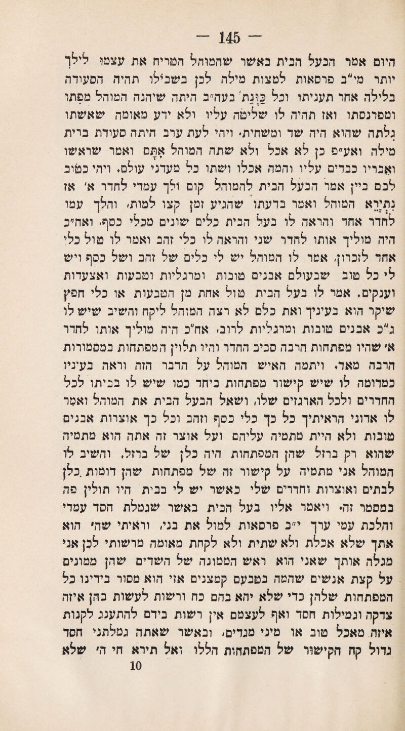 ־־־ 145 - היום אמר הבעל הבית באשר שהמוהל הטריח את עצמו לילך יותר מי״ב פרסאות למצות מילה לכן בשנ4לו תהיה הסעודה בלילה אחר תעניתו וכל פונת בעה׳־׳ב היתד, שיהנה המוהל מפתו ־ ד — • ומפרנסתו ואז תהיה לו שליטה עליו ולא ידע מאומה שאשתו גלתה שהוא היה שד ומשחית. ויהי לעת ערב היתד. סעודת ברית מילה ואע״ם כן לא אכל ולא שתה המוהל אתם ואמר שראשו ואבריו כבדים עליו והמה אכלו ושתו כל מעדני עולם. ויהי כטוב לבם ביין אמר הבעל הבית להמוהל קום ולך עמדי לחדר א' אז נתירא המוהל ואמר בדעתו שהגיע זמן קצו למות׳ והלך עמו לחדר אחד והראה לו בעל הבית כלים שונים מכלי כסף׳ ואח״ב היה מוליך אותו לחדר שני והראה לו כלי זהב ואמר לו טול כלי אחד לזכרון, אמר לו המוהל יש לי כלים של זהב ושל כסף ויש לי כל טוב שבעולם אבנים טובות ומרגליות וטבעות ואצעדות וענקים. אמר לו בעל הבית טול אחת מן הטבעות או כלי חפץ שיקר הוא בעיניך ואת כלם לא רצה המוהל ליקח והשיב שישלו ג״כ אבנים טונות ומרגליות לרוב׳ אח״כ דרה מוליך אותו לחדר א׳ שהיו מפתחות הרבה סביב החדר והיו תלוי; המפתחות במסמורות הרבה מאד. ויתמה האיש המוהל על הדבר הזה וראה בעיניו כמדומה לו שיש קישור מפתחות ביחד כמו שיש לו בביתו לכל החדרים ולכל הארגזים שלו, ושאל הבעל הבית את המוהל ואמר לו אדוני הראיתיך כל כך כלי כסף וזהב וכל כך אוצרות אבנים טובות ולא היית מתמיה עליהם ועל אוצר זה אתה הוא מתמיה שהוא רק ברזל שהן המפתחות היה כלן של ברזל. והשיב לו המוהל אני מתמיה על קישור זה של מפתחות שהן דומות.כלן לבתים ואוצרות וחדרים שלי כאשר יש לי בבית היו תולין פה במסמר זה. ויאמר אליו בעל הבית באשר שגמלת חסד עמדי והלכת עמי ערך י״ב פרסאות למול את בני, וראיתי שה הוא אתך שלא אכלת ולא שתית ולא לקחת מאומה מרשותי לכן אני מגלה אותך שאני הוא ראש הממונה של השדים שהן ממונים על קצת אנשים שהמה בטבעם קטצנים אזי הוא מסור בידינו כל המפתחות שלהן כדי שלא יהא בהם כה ורשות לעשות בהן איזה צדקה וגמילות חסד ואף לעצמם אין רשות נידם להתענג לקנות איזה. מאכל טוב או מיני מגדים׳ ובאשר שאתה גמלתני חסד גדול קח הקישור של המפתחות הללו ואל תירא חי ה שלא 10