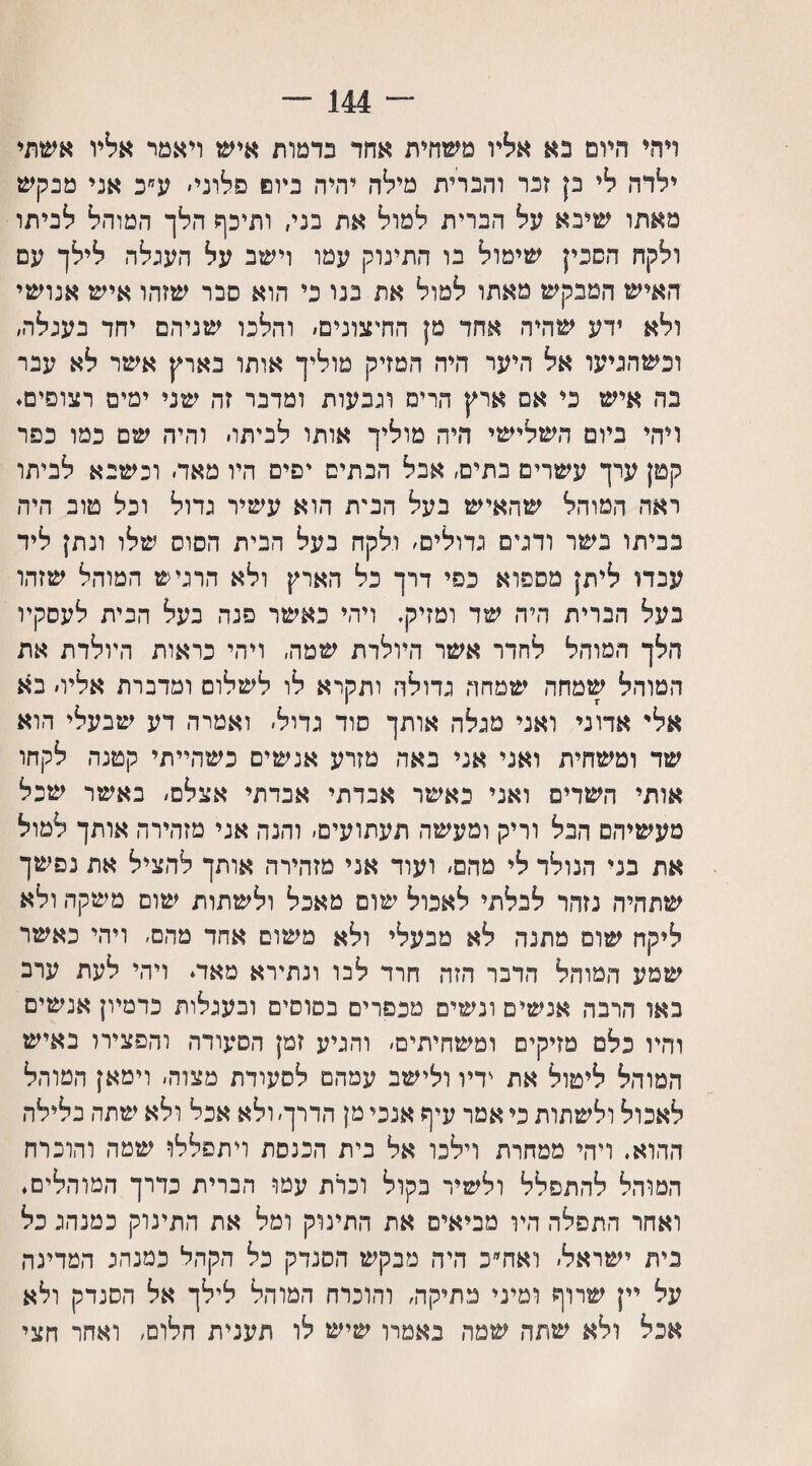 ״114־־״ ויהי היום נא אליו משחית אחד כדמות איש ויאמר אליו אשתי ילדה לי כן זכר והברית מילה יהיה כיום פלוני׳ ע״כ אני מנקש מאתו שיבא על הברית למול את בני, ותיכף הלך המוהל לביתו ולקח הסכין שימול בו התינוק עמו וישב על העגלה לילך עם האיש המבקש מאתו למול את בנו בי הוא סבר שזהו איש אנושי ולא ידע שהיה אחד מן החיצונים׳ והלכו שניהם יחד בעגלה, וכשהגיעו אל היער היה המזיק מוליך אותו בארץ אשר לא עבר בה איש בי אס ארץ הריס וגבעות ומדבר זה שני ימים רצופים. ויהי ביום השלישי היה מוליך אותו לביתו׳ והיה שם כמו כפר קטן ערך עשרים בתים, אבל הבתים יפים היו מאד׳ וכשבא לביתו ראה המוהל שהאיש בעל הבית הוא עשיר גדול וכל טוב היה בביתו בשר ודנים גדולים׳ ולקח בעל הבית הסוס שלו ונתן ליד עבדו ליתן מספוא כפי דרך כל הארץ ולא הרגיש המוהל שזהו נעל הברית היד, שד ומזיק. ויהי כאשר פגה בעל הבית לעסקיו הלך המוהל לחדר אשר היולדת שמה, ויהי כראות היולדת את המוחל שמחה שמחר, גדולה ותקרא לו לשלום ומדברת אליו׳ בא אל' אדוני ואני מגלה אותך סוד גדול, ואמרה דע שבעלי הוא שד ומשחית ואני אני נאד, מזרע אנשים כשהייתי קטנה לקחו אותי השדים ואני כאשר אבדתי אבדתי אצלם׳ באשר שכל מעשיהם הבל וריק ומעשה תעתועים, והנה אני מזהירה אותך למול את בני הנולד לי מהם׳ ועוד אני מזהירה אותך להציל את נפשך שתהיה נזהר לבלתי לאכול שוס מאבל ולשתות שום משיקה ולא ליקח שום מתנה לא מבעלי ולא משום אחד מהם׳ ויהי כאשר שמע המוהל הדבר הזד, חרד לבו ונתירא מאד. ויהי לעת ערב באו הרבה אנשים ונשים מכפרים בסוסים ובעגלות כדמיון אנשים והיו כלם מזיקים ומשחיתים׳ והגיע זמן הסעודה והפצירו באיש המוהל ליטול את ידיו ולישב עמד,ם לסעודת מצוה, וימאן המוהל לאכול ולשתות כי אמר עיף אנכי מן הדרך׳ ולא אכל ולא שתה בלילה ההוא. ויהי ממחרת וילכו אל כית הכנסת ויתפללו שטה והוכרח המוהל להתפלל ולשיר בקול וכרת עמו הברית כדרך המוהלים. ואחר התפלה היו מביאים את התינוק ומל את התינוק כמנהג כל נית ישראל׳ ואח״כ היד, מבקש הסנדק כל הקהל כמנהג המדינה על יין שרוף ומיני מתיקה׳ והוכרח המוהל לילך אל הסנדק ולא אכל ולא שתה שמה נאמרו שיש לו תענית חלום, ואחר חצי