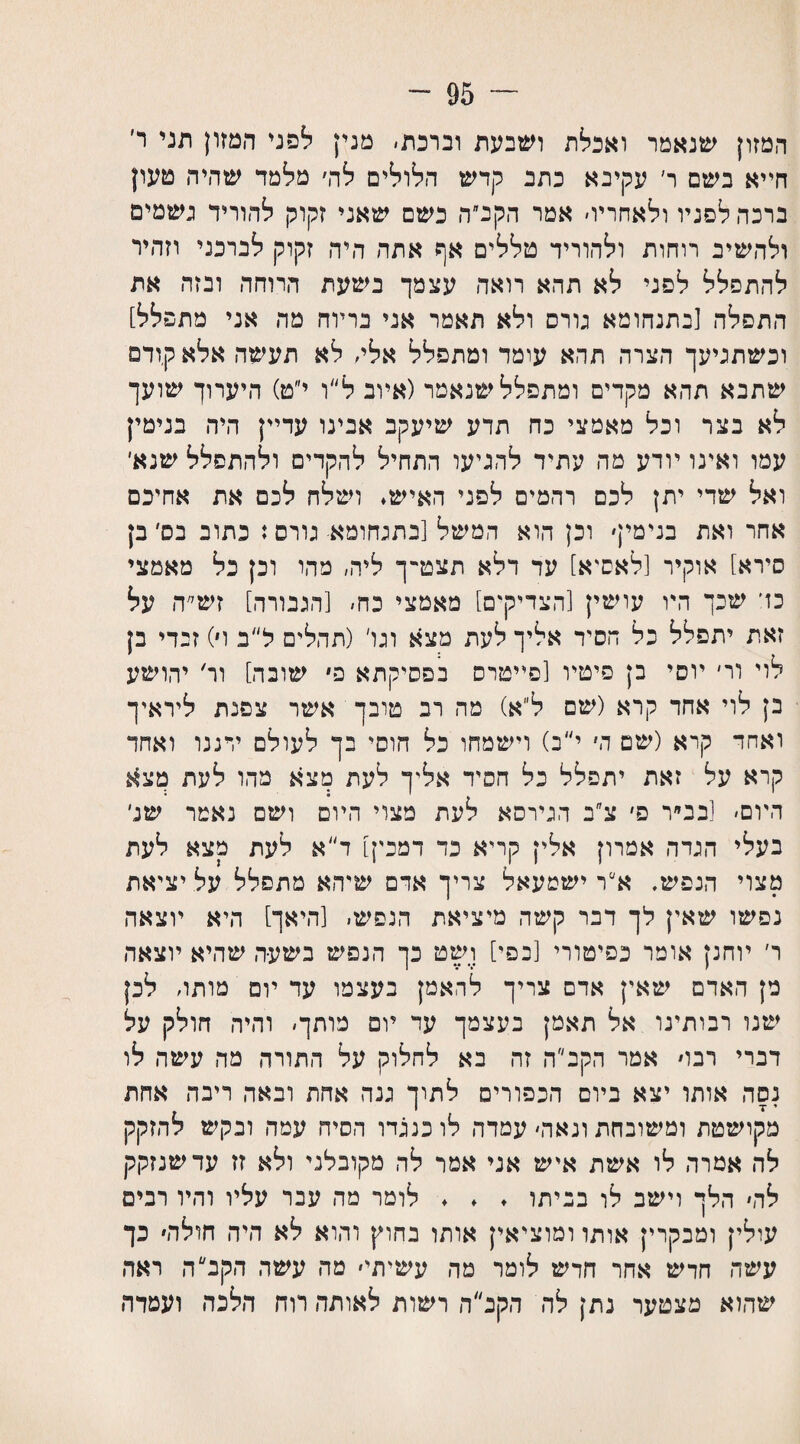 ~ 95 ־־ המזון שנאמר ואכלת ושבעת וברכת׳ מנין לפני המזון תני ר׳ חייא בשם ר׳ עקיבא כתב קדש הלולים לה׳ מלמד שהיה טעון ברכה לפניו ולאחריו׳ אמר הקב״ה כשם שאני זקוק להוריד גשמים ולהשיב רוחות ולהוריד טללים אף אתה היד. זקוק לברכני וזהיר להתפלל לפני לא תהא רואה עצמך בשעת ד,רוחה ובזה את התפלה [בתנחומא גורס ולא תאמר אני בריוח מה אני מתפלל] וכשתגיעך הצרה תהא עומד ומתפלל אלי׳ לא תעשה אלא קודם שתבא תהא מקדים ומתפלל שנאמר(איוב ל״ו י״ט) היערוך שועך לא בצר וכל מאמצי כה תדע שיעקב אבינו עדיין היה בנימין עמו ואינו יודע מה עתיד להגיעו התחיל להקדים ולהתפלל שנא׳ ואל שדי יתץ לכם רהמים לפני האיש. ושלח לכם את אחיכם אחר ואת בנימין׳ וכן הוא המשל [בתגחומא גורס: כתוב בס׳ בן סירא] אוקיר [לאסיא] עד דלא תצט־־ך ליה, מהו וכן כל מאמצי כד שכך היו עושין [הצדיקים] מאמצי כח׳ [הגבורה] זש״ה על זאת יתפלל כל הסיד אליך לעת מצא וגו׳ (תהלים ל״ב ו׳) זבדי בן לוי ור׳ יוסי בן פיטיו [פייטרס בפסיקתא פ שובה] ור׳ יהושע ב; לוי אחד קרא (שם ל״א) מה רב טובך אשר צפנת ליראיך ואחד קרא (שם ה׳ י״ב) וישמחו כל חוסי בך לעולם ירננו ואחד קרא על זאת יתפלל כל הסיד אליך לעת מצא מהו לעת מצא היום׳ [בב״ר פ׳ צ״ב הגירסא לעת מצוי היום ושם נאמר של בעלי הגדה אטרון אלין קריא כד דמכין] ד״א לעת מצא לעת מצוי הנפש. א״ר ישמעאל צריך אדם שיהא מתפלל על יציאת נפשו שאין לך דבר קשה מיציאת הנפש׳ [היאך] היא יוצאה ר׳ יוחנן אומר כפיטורי [בפי] ושט כך הנפש בשעה שהיא יוצאה מן האדם שאין אדם צריך להאמן בעצמו עד יום מותו׳ לכן שינו רבותינו אל תאמן בעצמך עד יום מותך׳ והיה חולק על דברי רבו׳ אמר הקב״ה זה בא לחלוק על התורה מה עשה לו נסה אותו יצא ביום הכפורים לתוך גנה אחת ובאה ריבה אחת ' ז־ מקושטת ומשובחת ונאה׳ עמדה לו כנגדו הסיח עמה ובקש להזקק לה אמרה לו אשת איש אני אמר לה מקובלני ולא זז עד שנזקק לה׳ הלך וישב לו בביתו . . . לומר מה עבר עליו והיו רבים עולין ומבקרי; אותו ומוציאין אותו בחוץ והוא לא היה חולה׳ כך עשה חדש אחר חדש לומר מה עשיתי׳ מה עשה הקב ה ראה שהוא מצטער נתן לה הקב״ה רשות לאותה רוח הלכה ועמדה