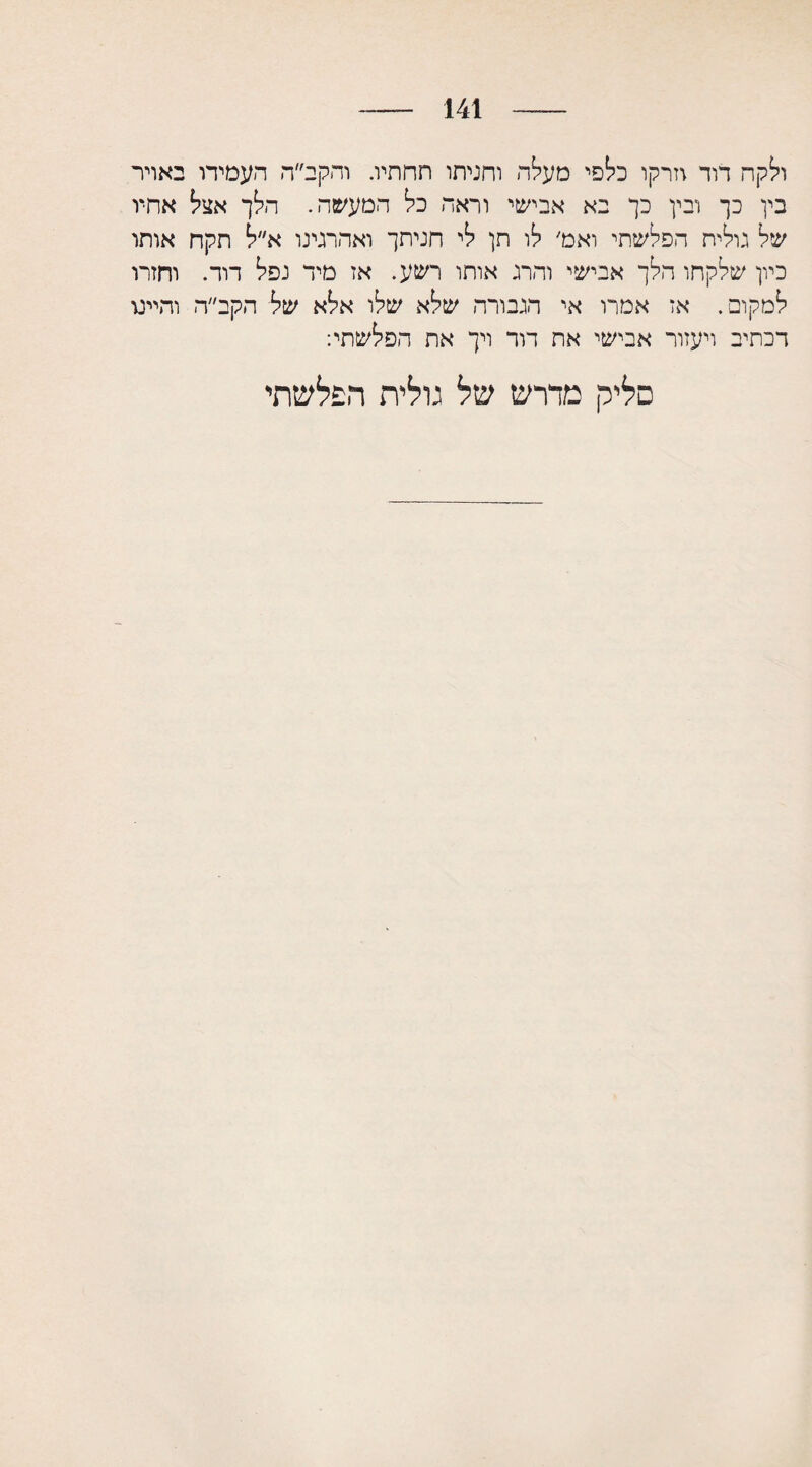 141 ולקה דוד וזרקו כלפי מעלה וחניתו תחתיו. והקב״ה העמידו באויר בין כך ובין כך בא אבישי וראה כל המעשה. הלך אצל אחיו של גולית הפלשתי ואמ׳ לו תן לי חניתך ואהרגינו א״ל תקח אותו כיון שלקחו הלך אבישי והרג אותו רשע. אז מיד נפל דוד. וחזרו למקום. אז אמרו אי הגבורה שלא שלו אלא של הקב״ה והיינו דכתיב ויעזור אבישי את דור ויך את הפלשתי: סליק מדרש של גולית הפלשתי