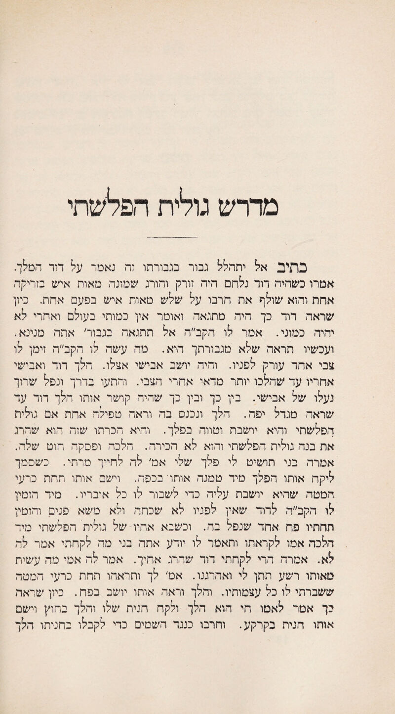 מדרש גולית הפלשתי כתיב אל יתהלל גבור בגבורתו זה נאמר על דוד המלך. אמרו כשהיה דור נלחם היה זורק והורג שמונה מאות איש בזריקה אחת והוא שולף את חרבו על שלש מאות איש בפעם אחת. כיון שראה דוד כך היה מתגאה ואומר אין כמותי בעולם ואחרי לא יהיה כמוני. אמר לו הקב״ה אל תתגאה בגבור׳ אתה מנינא. ועכשיו תראה שלא מגבורתך היא. מה עשה לו הקב״ה זימן לו צבי אחד עורק לפניו. והיה יושב אבישי אצלו. הלך דוד ואבישי אחריו עד שהלכו יותר מדאי אחרי הצבי. והתעו בדרך ונפל שרוך נעלו של אבישי. בין כך ובין כך שהיה קושר אותו הלך דוד עד שראה מגדל יפה. הלך ונכנס בה וראה טפילה אחת אם גולית הפלשתי והיא יושבת וטווה בפלך. והיא הכרתו שזה הוא שהרג את בנה גולית הפלשתי והוא לא הכירה. הלכה ופסקה חוט שלה. אמרה בני תושיט לי פלך שלי אט׳ לה לחייך מדתי. כשסמך ליקח אותו הפלך מיד טמנה אותר בכפה. וישם אותו תחת כרעי המטה שהיא יושבת עליה כדי לשבור לו כל איבריו. מיד הזמין לו הקב״ה לדוד שאין לפניו לא שכהה ולא משא פנים והזמין תחתיו פח אחד שנפל בה. וכשבא אחיו-של גולית הפלשתי מיד הלכה אמו לקראתו ותאמר לו יודע אתה בני מה לקחתי אמר לה לא. אמרה הרי לקחתי דוד שהרג אחיך. אמר לה אמי מה עשית מאותו רשע תתן לי ואהרגנו. אמ׳ לך ותראהו תחת כרעי המטה ששברתי לו כל עצמותיו. והלך וראה אותו יושב בפח. כיון שראה כך אמר לאמו חי הוא הלך־ ולקח חנית שלו והלך בחוץ וישם אותו חנית בקרקע. וחרבו כנגד השטים כדי לקבלו בחניתו הלו