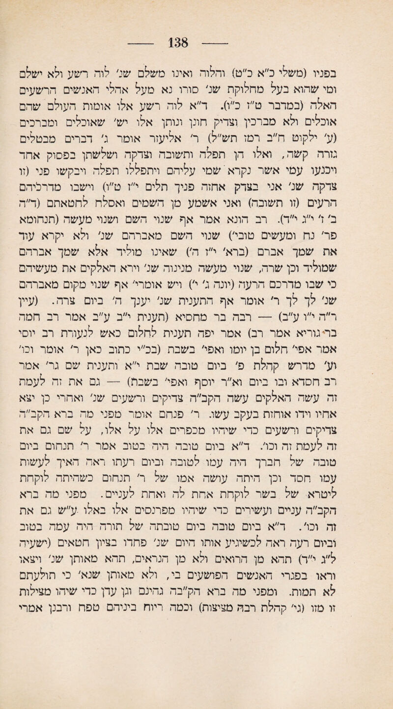 138 בפניו (משלי כ״א כ״ט) והלוה ואינו משלם שג׳ לוה רשע ולא ישלם ומי שהוא בעל מחלוקת שג׳ סורו נא מעל אהלי האנשים הרשעים האלה (במדבר ט״ז כ״ו). ד״א לוה רשע אלו אומות העולם שהם אוכלים ולא מברכין וצדיק חונן ונותן אלו יש׳ שאוכלים ומברכים (ע׳ ילקוט ח״ב רמז תש״ל) ר׳ אליעזר אומר ג׳ דברים מבטלים נזרה קשה, ואלו הן תפלה ותשובה וצדקה ושלשתן בפסוק אחד ויכנעו עמי אשר נקרא שמי עליהם ויתפללו תפלה ויבקשו פני (זו צדקה שנ׳ אני בצדק אחזה פניך תלים י״ז ט״ו) וישבו מדרליהם הרעים (זו תשובה) ואני אשמע מן השמים ואסלח לחטאתם (ד״ה ב׳ ז׳ י״ג י״ד). רב הונא אמר אף שנוי השם ושנוי מעשה (תנחומא פר׳ נח ומעשים טובי׳) שנוי השם מאברהם שג׳ ולא יקרא עוד את שמך אברם (ברא׳ י״ז ה׳) שאינו מוליד אלא שמך אברהם שמוליד וכן שרה, שנוי מעשה מנינוה שנ׳ וירא האלקים את מעשיהם כי שבו מדרכם הרעה (יונה ג׳ י׳) ויש אומרי׳ אף שנוי מקום מאברהם שג׳ לך לך ר׳ אומר אף התענית שנ׳ יענך ה׳ ביום צרה. (עיין ר״ה י״ו ע״ב) — רבה בר מחסיא (תענית י״ב ע״ב אמר רב חמה בחגוריא אמר רב) אמר יפה תענית לחלום כאש לנעורת רב יוסי אמר אפי׳ חלום בן יומו ואפי׳ בשבת (בכ״י כתוב כאן ר׳ אומר וכו׳ וע, מדרש קהלת פ׳ ביום טובה שבת י״א ותענית שם נר׳ אמר רב חסדא ובו ביום וא״ר יוסף ואפי׳ בשבת) — נם את זה לעמת זה עשה האלקים עשה הקב״ה צדיקים ורשעים שנ׳ ואחרי כן יצא אחיו וידו אוחזת בעקב עשו. ר׳ פנחם אומר מפני מה ברא הקב״ה צדיקים ורשעים כדי שיהיו מכפרים אלו על אלו, על שם נם את זה לעמת זה וכי. ד״א ביום טובה היה בטוב אמר ר׳ תנחום ביום טובה של חברך היה עמו לטובה וביום רעתו ראה האיך לעשות עמו חסד וכן היתה עושה אמו של ר׳ תנחום כשהיתה לוקחת ליטרא של בשר לוקחת אחת לה ואחת לעניים. מפני מה ברא הקב״ה עניים ועשירים כדי שיהיו מפרנסים אלו באלו ־ע״ש נם את זה וכי. ר״א ביום טובה ביום טובתה של תורה היה עמה בטוב וביום רעה ראה לכשיגיע אותו היום שנ׳ פחדו בציון חטאים (ישעיה ל״ג י״ד) תהא מן הרואים ולא מן הנראים, תהא מאותן שנ׳ ויצאו וראו בפנרי האנשים הפושעים בי, ולא מאותן שנא׳ כי תולעתם לא תמות. ומפני מה ברא הק״בה נהינם וגן עדן כדי שיהו מצילות זו מזו (גי׳ קהלת רבה מציצות) וכמה ריוח ביניהם טפח ורבנן אמרי