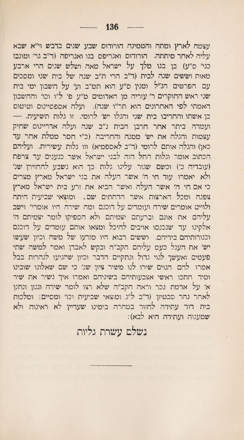 136 עצמה לארץ ומתה והטמינה הורותם שבע שנים בדבש וי״א שבא עליה לאחר מיתתה. הורודוס ואגריפס בנו ואגריפה (ד״ב גר׳ ומונבבז בגי׳ ס״ע) בן בנו מלך על ישראל מאה ושלש שנים הרי ארבע מאות וששים שנה לבית (ד״ב הרי ת״ב שנה של בית שני ומסכים עם הפרטים הנ״ל ומנין ס״ע הוא תמ״ב וע׳ על חשבון ימי בית שני ראש החוקרים ר׳ עזריה מן האדומים מ״ע פ׳ ל״ו וכו׳ והחשבון האמתי לפי האחרונים הוא תר״ו שנה). ועלה אספסיינוס וטיטוס בן אשתו והחריבו בית שני והגלו יש׳ לרומי. זו גלות תשיעית. — ועמדה ביתר אחר חרבן הבית נ״ב שנה ועלה אדריינום שחיק עצמות והגלה את יש׳ ממנה והחריבה (כ״י חסר ממלת אחר עד כאן) והגלה אותם לרומי (ד״ב לאספמיא) וזו גלות עשירית. ועליהם הכתוב אומר וגלות החל הזה לבני ישראל אשר כנענים עד צרפת (עובדיה כ׳) וכשם שנזר עלינו גלות כך הוא נשבע להחזירן של ולא יאמרו עוד חי ה׳ אשר העלה את בני ישראל מארץ מצרים כי אס חי ה׳ אשר העלה ואשר הביא את זרע בית ישראל מארץ צפנה ומכל הארצות אשר הדחתים שם. ומוצאי שביעית היתה ולויים אומרים שירה ועומדים על דוכנם ומה שירה היו אומרי׳ וישב עליהם את אונם וברעתם יצמיתם ולא הספיקו לומר יצמיתם ה׳ אלקינו עד שנכנסו אויבים להיכל ומצאו אותם עומדים על דוכנם ועורותיהם בידיהם. וששים רבוא היו מזרעו של משה וכיון שעשו יש׳ את העגל כעס עליהם הקב״ה ובקש לאבדן ואמר למשה שתי פעמים ואעשך לגוי גדול ונתקיים הדבר וכיון שהגיעו לנהרות בבל אמרו להם הגוים שירו לנו משיר ציון שנ׳ כי שם שאלונו שובינו ומיד חתכו ראשי אצבעותיהם בשיניהם ואמרו איך נשיר את שיר א׳ על אדמת נכר וראה הקב״ה שלא רצו לומר שירה וגנזן ונתנן לאחר נהר סבטיון (ד״ב ל״ג ומוצאי שביעית וכו׳ ומסיים: ומלכות ביה דוד עתירה לחזור במהרה בימינו שעדיין לא ראינוה ולא שמענוה ועתידה היא לבא): נשלם עשרת גליות