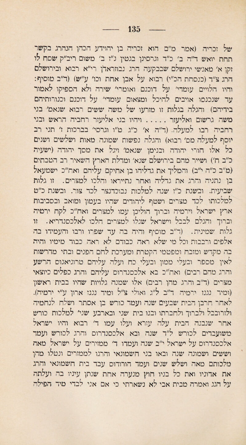 135 של זכריה (אמר מ״ם הוא זכריה בן יהוידע הכהן הנהרג בקשר תחת יואש ד״ה ב׳ כ״ד וגרסינן בגטין נ״ז ב׳ משום ריב״ק שסח לו זקן א׳ מאנשי ירושלם שבבקעה הרג נבוזראלן רי״א רבוא ובירושלם הרג צ״ד (כנסחת הכ״י) רבוא על אבן אחת וכו׳ ע״ש) (ר״ב מוסיף: והיו הלויים עומרי׳ על דוכנם ואומרי׳ שירה ולא הספיקו לאמור עד שנכנסו אויבים להיכל ומצאום עומרי׳ על דוכנם וכנורותיהם בידיהם) והגלה בגלות זו מזרעו של משה ששים רבוא שנאמ׳ בני משח גרשום ואליעזר.ויהיו בני אליעזר רחביה הראש ובני רחביה רבו למעלה. (ד״ה א׳ כ״ג ט״ו וגרסי׳ בברכות ז׳ תני רב יוסף למעלה מס׳ רבוא) והגלה נפשות שמונה מאות ושלשים ושנים כל אלו חורי יהודה ובנימן שנאמ׳ ויגל את מסך יהודה (ישעיה כ״ב ה׳) ושייר מהם בירושלם שנא׳ ומדלת הארץ השאיר רב הטבחים (מ״ב כ״ה י״ב) והמליך את גדליהו בן אחיקם עליהם ואח״כ ישמעאל בן נתניה והרג את גדליה ואחר נתייראו והלכו למצרים. זו גלות שביעית. ובשנת כ״ז שנה למלכות נבוכדנצר לכד צור. ובשנת כ״ט למלכותו לכד מצרים ושטף ליהודים שהיו בעמון ומואב ובסביבות ארץ ישראל וירמיה וברוך הוליכן עמו למצרים ואח״כ לקח ירמיה וברוך והגלם לבבל וישראל שגלו למצרים הלכו לאלכסנדריא. זו גלות שמינית. (ר״ב מוסיף והיה בה עד שפרו ורבו והעמידו בה אלפים ורבבות וכל מי שלא ראה כבודם לא ראה כבוד מימיו והיה בה מקדש ומזבח ומפטמי הקטרת ומערכת לחם הפנים ובתי מדרשות לאין מספר ובעלי ממון ובעלי כח ועלה עליהם טרוגיאנוס הרשע והרג מהם רבים) ואה״כ בא אלכסנדרוס עליהם והרג כפלים כיוצאי מצרים (ד״ב והרג מהן רבים) אלו שמנה גלויות שהיו בבית ראשון (ומיד נגנז ירמיה ר״ב ל״ג ואולי צ״ל ומיד נגנז ארון ע״י ירמיה). לאחר חרבן הכית שבעים שנה ועמד כורש בן אסתר ושלח לנחמיה ולזרובבל ולברוך ולחברתו ובנו בית שני ובארבע שני׳ למלכות כורש אחר שנבנה הבית עלה עזרא ועלו עמו ד׳ רבוא והיו ישראל משועבדים לכורש ל״ר שנה ובא אלכסנדרוס והרג לכורש ועמד אלכסנדרוס על ישראל י״ב שנה ועמדו ד׳ ממזירים על ישראל מאה וששים ושמונה שנה ובאו בני חשמונאי והרגו לממזרים ונטלו מהן מלכותם מאה ושלש שנים ועמד הורותם עבד בית חשמונאי והרג את אדוניו ואת כל בניו חוץ מנערה אחת שנתן עיניו בה ועלתה על הגג ואמרה מבית אבי לא נשארתי כי אם אני לבדי מיד הפילה