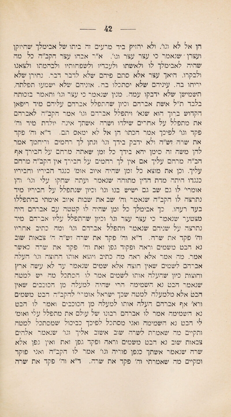 42 הן אל לא וגו/ ולא יחזיק ביד מרעים זת ביתו של אבימלך שהיזקן ועצרן׳ שנאמר כי עצר עצר וגו׳. א״ר אבד,ו עצר הקב ה כל מה שהיה לאבימלך לו ולאשתו ולעבדיו ולשפחותיו ולבהמתו ולצאנו ולבקרו. היאך עצר אלא סתם פיהם שלא לדבר רבי נחירך שלא יריחו בה. עיניהם שלא יסתכלו בה. אזניהם שלא ישמעו תפלתה. תשמישן שלא ידבקו עמה. מנין שנאמר כי עצר וגו׳ ותאמר בזכותה בלבד ת״ל אשת אברהם וכיון שהתפלל אברהם עליהם מיד ריפאן הקדוש ברוך הוא שנא׳ ויתפלל אברהם וגו׳ אמר הקב״ה לאברהם את מתפלל על אחרים שילדו ושרה אשתך אינה יולדת מיד וה׳ פקד וגו׳ לפיכך אמר הכתו׳ הן אל לא ימאס תם. ד״א וה׳ פקד את שרה זש״ה ולא ידבק בידך וגו׳ ונתן לך רחמים וריחמך אמר להן משה זה סימן יהא בידך כל זמן שאתה מרחם על חבירך אף הב״ה מרחם עליך אם אין לך רחמים על חבירך אין הקב״ה מרחם עליך. וכן את מוצא כל זמן שהיה איוב אומ׳ כנגד הביריו וחביריו כנגדו היתה מדת הדין מתוחה שנאמר ועתה שחקו עלי וגו׳ והן אומרי׳ לו גם שב גם ישיש בנו וגו׳ וכיון שנתפלל על חביריו מיד נתרצה לו הקב״ה שנאמר 1ה׳ שב את שבות איוב אימתי בהתפללו בעד רעהו. כך אבימלך כל זמן שהיה לו קטטה עם אברהם היה מצטער שנאמר כי עצר עצר וגו׳ וכיון שהתפלל עליו אביהם מיד נתרצה על שניהם שנאמר ויתפלל אברהם וגו׳ ומה כתיב אחריו וה׳ פקד את שרה. ד״א וה׳ פקר את שרה זש״ה ה׳ צבאות שוב נא הבט משמים וראה ופקוד גפן זאת וה׳ פקד את שרה כאשר אמר. מה אמר אלא ראה מה כתיב ויוצא אותו החוצה וגו׳ העלה אברהם לשמים שאין חוצה אלא שמים שנאמר עד לא עשה ארץ וחוצות כיון שהעלה אותו לשמים אמר לו הסתכל מה יש למטה שנאמר הבט נא השמימה הרי שהיה למעלה מן הכוכבים שאין הבט אלא מלמעלה למטה שכך ישראל אומרי׳ להקב״ה הבט משמים ורא׳ אף אברהם העלה אותו למעלה מן הכוכבים ואמר לו'הבט נא השמיטה אמר לו אברהם רבונו של עולם את מתפלל עלי ואומ׳ לי הבט נא השמימה ואני מסתכל לפיכך כביכול שמסתכל למטה ותקיים מה שאמרת לשרה שוב אשוב אליך וגו׳ שנאמר אלהים צבאות שוב נא הבט משמים וראה ופקד גפן זאת ואין גפן אלא שרה שנאמר אשתך כגפן פוריה וגו׳ אמר לו הקב״ה ואני פוקד ומקיים מה שאמרתי וה׳ פקד את שרה. ר״א וה׳ פקד את שרה