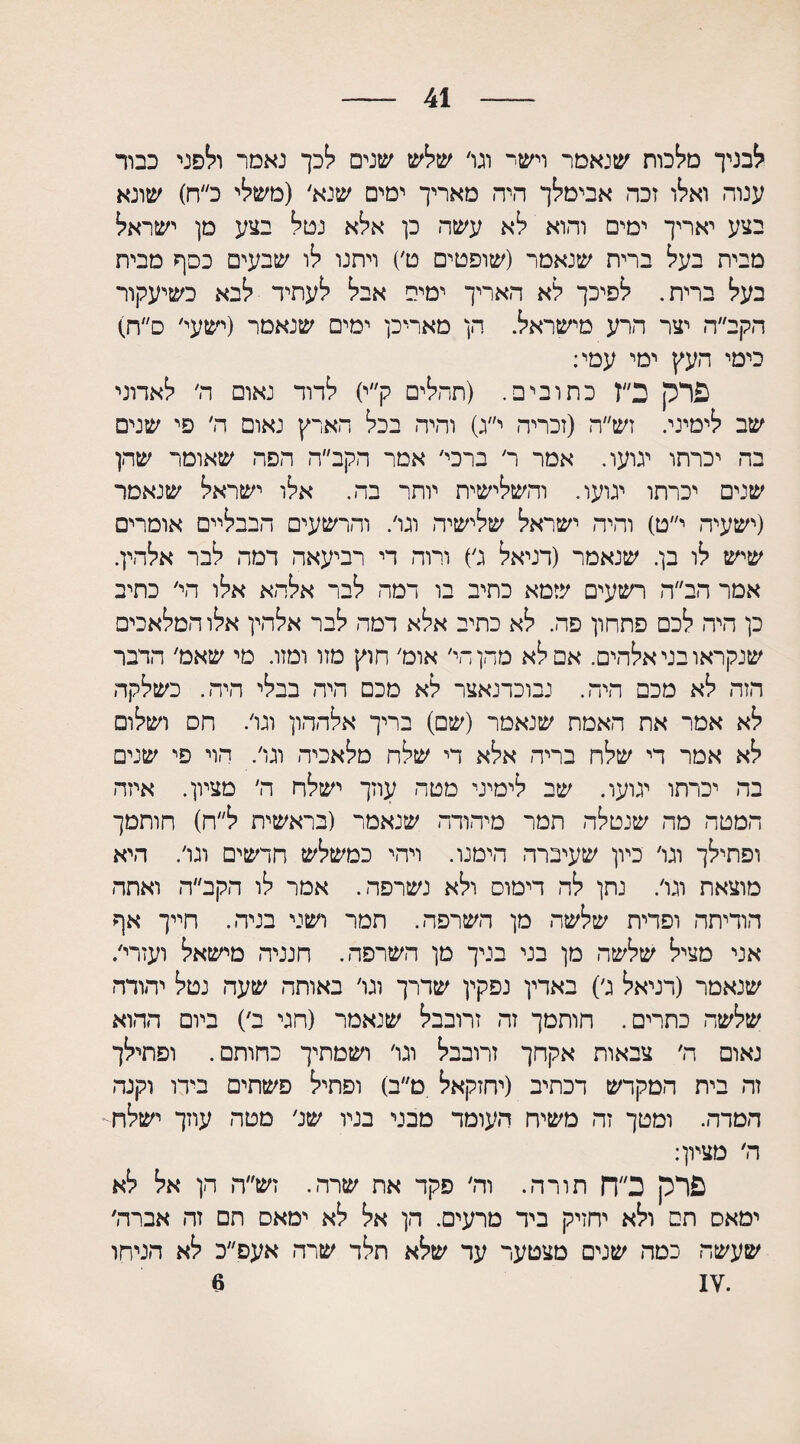 41 לבניך מלכות שנאמר וישי וגו׳ שלש שנים לכך נאמר ולפני כבור ענוה ואלו זכה אבימלך היה מאריך ימים שנא׳ (משלי כ״ח) שונא בצע יאריך ימים והוא לא עשה כן אלא נטל בצע מן ישראל מבית בעל ברית שנאמר (שופטים ט׳) ויתנו לו שבעים כסף מבית בעל ברית. לפיכך לא האריך ימים אבל לעתיד לבא כשיעקור הקב״ה יצר הרע מישראל. הן מאריכן ימים שנאמר (ישעי׳ ס״ה) כימי העץ ימי עמי: פרק ב״ז כתובים. (תחלים ק״י) לדוד נאום ה׳ לאדוני שב לימיני. זש״ה (זכריה י״ג) והיה בכל הארץ נאום ה׳ פי שנים בה יכרתו יגועו. אמר ר׳ ברכי׳ אמר הקב״ה הפה שאומר שהן שנים יכרתו ינועו. והשלישית יותר בה. אלו ישראל שנאמר (ישעיה י״ט) והיה ישראל שלישיה וגו׳. והרשעים הבבליים אומרים שיש לו בן. שנאמר (דניאל ג׳) ורוה די רביעאה דמה לבר אלהין. אמר הב״ה רשעים שמא כתיב בו דמה לבר אלהא אלו הי׳ כתיב כן היה לכם פתחון פה. לא כתיב אלא דמה לבר אלהין אלו המלאכים שנקראו בני אלהים. אם לא מחן חי׳ אוט׳ חוץ מזו ומזו. מי שאם׳ הדבר הזה לא מכם היה. נבוכדנאצר לא מכם היה בבלי היה. כשלקה לא אמר את האמת שנאמר (שם) כריך אלההון ונו׳. חס ושלום לא אמר די שלח בריח אלא די שלח מלאכיה ונו׳. הוי פי שנים בה יכרתו ינועו. שב לימיני מטח עוזך ישלח ה׳ מציון. איזה המטה מה שנטלה תמר מיהודה שנאמר (בראשית ל״ח) חותמך ופתילך ונו׳ כיון שעיברה הימנו. ויהי כמשלש חדשים ונו׳. היא מוצאת ונו׳. נתן לה דימוס ולא נשרפה. אמר לו הקב״ה ואתה הודיתה ופדית שלשה מן השרפה. תמר ושני בניה. חייך אף אני מציל שלשה מן בני בניך מן השרפה. חנניה מישאל ועזרי/ שנאמר (דניאל נ׳) באדין נפקין שדרך ונו׳ באותה שעה נטל יהודה שלשה כתרים. חותמך זה זרובבל שנאמר (חני ב׳) ביום ההוא נאום ה׳ צבאות אקחך זרובבל ונו׳ ושמתיך כחותם. ופתילך זה בית המקדש דכתיב (יחזקאל מ״ב) ופתיל פשתים בידו וקנה הטרה. ומטך זה משיח העומד מבני בניו שג׳ מטה עוזך ישלח ה׳ מציון: פרק ב״ך־ן תורה. וה׳ פקד את שרה. זש״ה הן אל לא ימאס תם ולא יחזיק ביד מרעים. הן אל לא ימאס תם זה אברה׳ שעשה כמה שנים מצטער עד שלא תלד שרה אעפ״כ לא הניחו .17 6