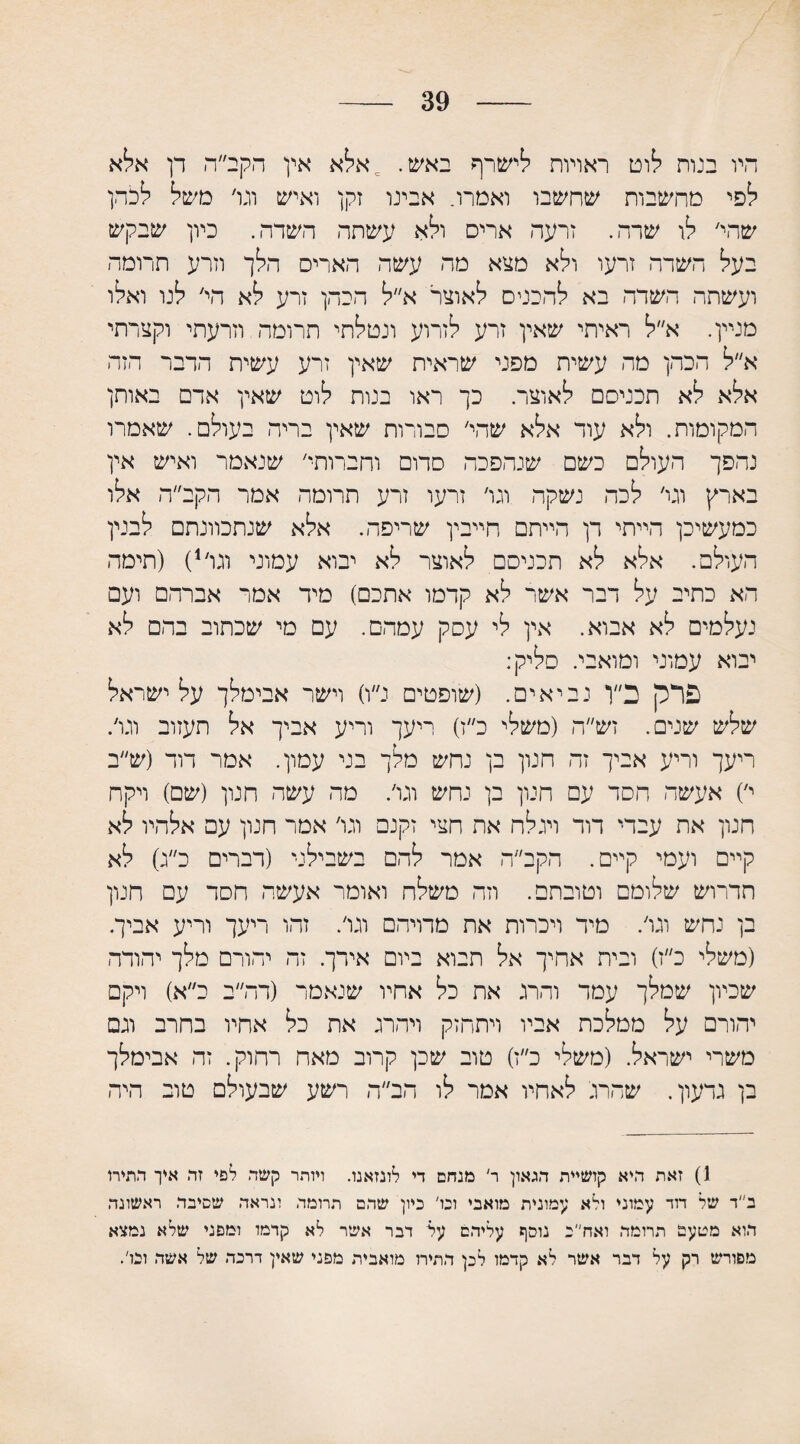 39 היו בנות לוט ראויות לישרף באש. = אלא אין הקב״ה דן אלא לפי מחשבות שחשבו ואמרו. אבינו זקן ואיש וגו׳ משל לכהן שהי׳ לו שרה. זרעה ארים ולא עשתה השדה. כיון שבקש בעל השרה זרעו ולא מצא מה עשה האריס הלך וזרע תרומה ועשתה השדה בא להכניס לאוצר א״ל הכהן זרע לא הי׳ לנו ואלו מניין. א״ל ראיתי שאין זרע לזרוע ונטלתי תרומה וזרעתי וקצרתי א״ל הכהן מה עשית מפני שראית שאין זרע עשית הדבר הזה אלא לא תכניסם לאוצר. כך ראו בנות לוט שאין אדם באותן המקומות. ולא עוד אלא שהי׳ סבורות שאין בריר. בעולם. שאמרו נהפך העולם כשם שנהפכה סדום וחברותי׳ שנאמר ואיש אין בארץ וגר׳ לכה נשקה וגו׳ זרעו זרע תרומה אמר הקב״ה אלו כמעשיכן הייתי דן הייתם חייבין שריפה. אלא שנתכוונתם לבנין העולם. אלא לא תכניסם לאוצר לא יבוא עמוני וגו׳1) (תימה הא כתיב על דבר אשר לא קדמו אתכם) מיד אמר אברהם ועם נעלמים לא אבוא. אין לי עסק עמהם. עם מי שכתוב בהם לא יבוא עמוני ומואבי. סליק: פרק כ״ן נביאים. (שופטים נ״ו) וישר אבימלך על ישראל שלש שנים. זש״ה (משלי כ״ז) ריעך וריע אביך אל תעזוב וגו׳. ריעך וריע אביך זה חנון בן נחש מלך בני עמון. אמר דוד (ש״ב י׳) אעשה חסד עם חנון בן נחש וגו׳. מה עשה חנון (שם) ויקח חנון את עבדי דור ויגלח אה חצי זקנם וגו׳ אמר חנון עם אלהיו לא קיים ועמי קיים. הקב״ה אמר להם בשבילני (דברים כ״ג) לא תדרוש שלומם וטובתם. וזה משלח ואומר אעשה חסד עם חנון בן נחש וגו׳. מיד ויכרות את מתיהם וגו׳. זהו ריעך וריע אביך. (משלי כ״ז) ובית אחיך אל תבוא ביום אידך. זה יהורם מלך יהודה שכיון שמלך עמד והרג את כל אחיו שנאמר (דה״ב כ״א) ויקם יהורם על ממלכת אביו ויתחזק ויהרג את כל אחיו בחרב וגם משרי ישראל. (משלי כ״ז) טוב שכן קרוב מאח רחוק. זה אבימלך בן גדעון. שהרג' לאחיו אמר לו הב״ה רשע שבעולם טוב היה 1) זאת היא קושיית הגאון ר' מנחם די לונזאנו. ויותר קשה לפי זה איך התירו ב״ד של דוד עמוני ולא עמונית מואבי ונו' כיון שהם תרומה ונראה שסיבה ראשונה הוא מטעם תרומה ואח״ב נוסף עליהם ער דבר אשר לא קרמו ומפני שלא נמצא מפורש רק על דבר אשר לא קדמו לכן התירו מואבית מפני שאין דרכה של אשה ובו'.