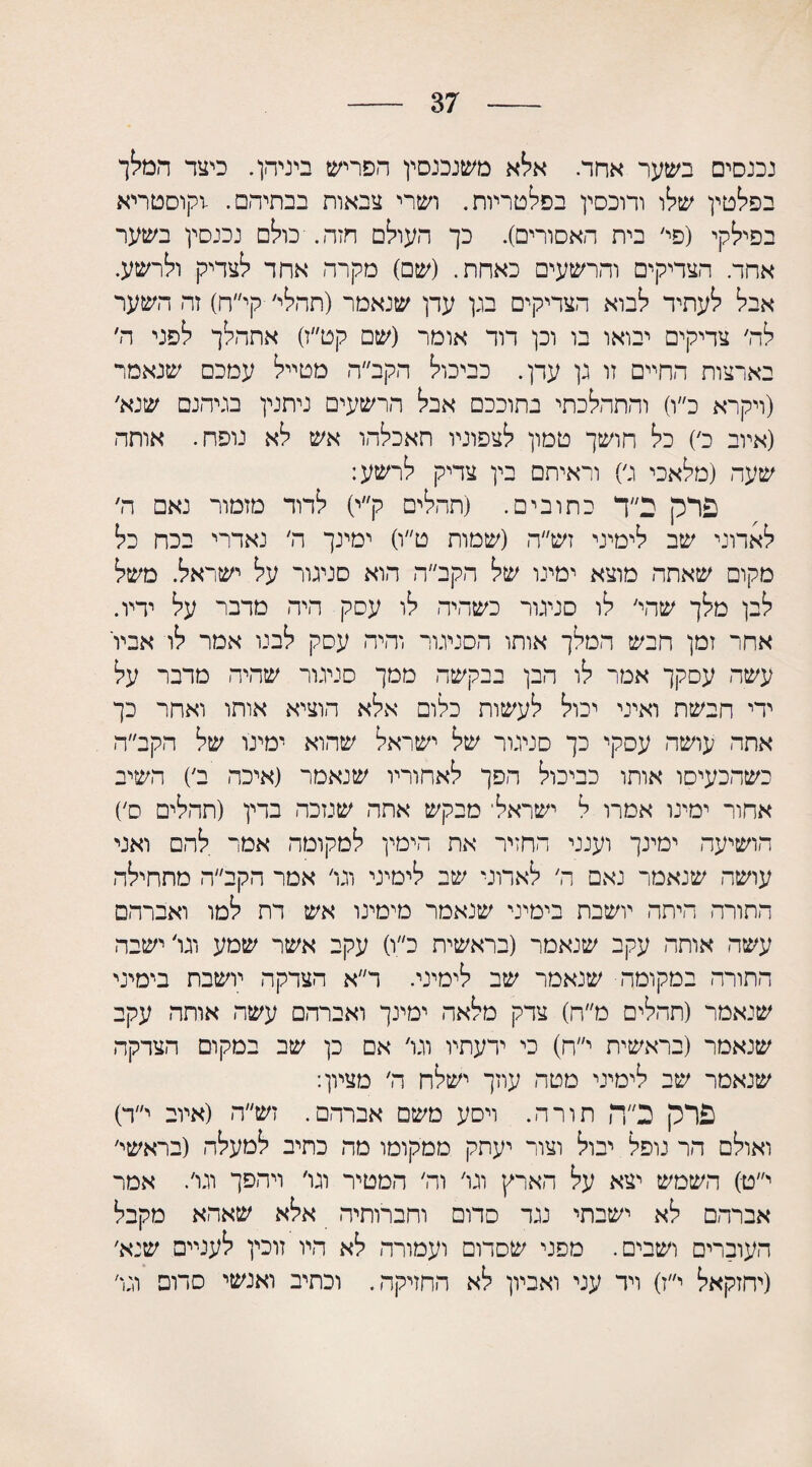 37 נכנסים בשער אחד. אלא משנכנסין הפריש ביניהן. כיצד המלך בפלטין שלו ודוכסין בפלטריות. ושרי צבאות בבתיהם. -וקוסטריא בפילקי (פי׳ בית האסורים). כך העולם חזה. כולם נכנסין בשער אחד. הצדיקים והרשעים כאחת. (שם) מקרה אחד לצדיק ולרשע. אבל לעתיד לבוא הצדיקים בגן עדן שנאמר (תהלי׳ קי״ח) זה השער לה׳ צדיקים יבואו בו וכן דוד אומר (שם קט״ז) אתהלך לפני ה׳ בארצות החיים זו גן עדן. כביכול הקב״ה מטייל עמכם שנאמר (ויקרא כ״ו) והתהלכתי בתוככם אבל הרשעים ניתנין בגיהנם שנא׳ (איוב כ׳) כל חושך טמון לצפוניו חאכלהו אש לא נופח. אותה שעה (מלאכי ג׳) וראיתם בין צדיק לרשע: פרק ב״ד כתובים. (תהליס ק״י) לדוד מזמור נאם ה׳ לאדוני שב לימיני זש״ה (שמות ט״ו) ימינך ה׳ נאדרי בכח כל מקום שאתה מוצא ימינו של הקב״ה הוא סניגור על ישראל. משל לבן מלך שהי׳ לו סניגור כשהיה לו עסק היה מדבר על ידיו. אחר זמן חבש המלך אותו הסניגור והיה עסק לבנו אמר לו אביו עשה עסקך אמר לו הבן בבקשה ממך סניגור שהיה מדבר על ידי חבשת ואיני יכול לעשות כלום אלא הוציא אותו ואחר כך אתה עושה עסקי כך סניגור של ישראל שהוא ימינו של הקב״ה כשהכעיסו אותו כביכול הפך לאחוריו שנאמר (איכה ב׳) השיב אחור ימינו אמרו ל ישראלי מבקש אתה שנזכה בדין (תהלים ס׳) הושיעה ימינך וענני החזיר את הימין למקומה אמר להם ואני עושה שנאמר נאם ה׳ לאדוני שב לימיני וגו׳ אמר הקב״ה מתחילה התורה היתר. יושבת בימיני שנאמר מימינו אש דת למו ואברהם עשה אותה עקב שנאמר (בראשית כ״ו) עקב אשר שמע וגו׳ ישבה התורה במקומה שנאמר שב לימיני. ר״א הצדקה יושבת בימיני שנאמר (תהלים מ״ח) צדק מלאה ימינך ואברהם עשה אותה עקב שנאמר (בראשית י״ח) כי ידעתיו וגו׳ אם כן שב במקום הצדקה שנאמר שב לימיני מטה עוזך ישלח ה׳ מציון: פרק כ״ה תורה. ויסע משם אברהם. זש״ה (איוב י״ד) ואולם הר נופל יבול וצור יעתק ממקומו מה כתיב למעלה (בראשי׳ י״ט) השמש יצא על הארץ וגו׳ וה׳ המטיר וגו׳ ויהפך וגו׳. אמר אברהם לא ישבתי נגד סדום וחברותיה אלא שאהא מקבל העוברים ושבים. מפני שסדום ועמורה לא היו זוכין לעניים שנא׳ (יחזקאל י״ז) ויד עני ואביון לא החזיקה. וכתיב ואנשי סדום וגו׳