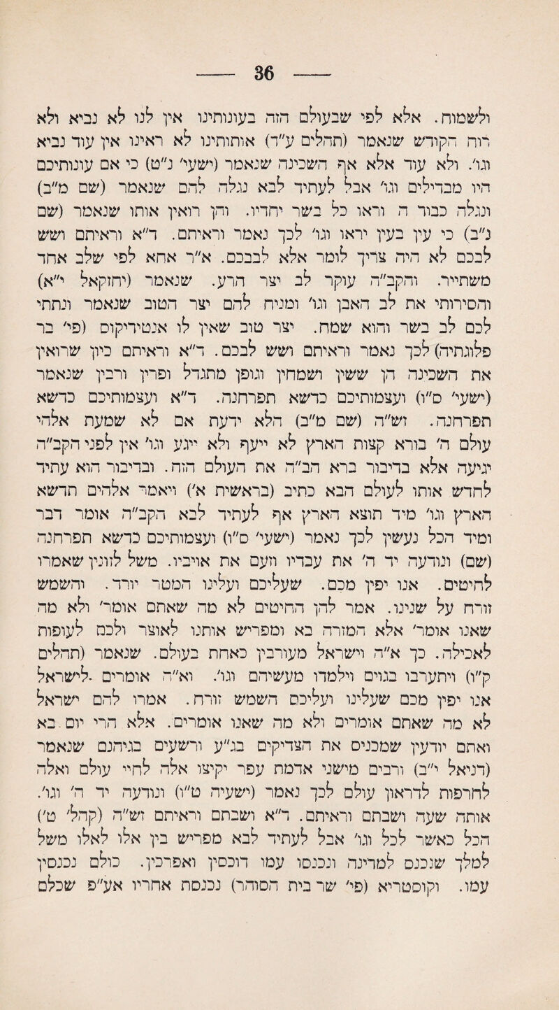36 ולשמוח. אלא לפי שבעולם הזה בעונותינו אין לנו לא נביא ולא דוה הקודש שנאמר (תהלים ע״ד) אותותינו לא ראינו אין עוד נביא וגו׳. ולא עוד אלא אף השכינה שנאמר (ישעי׳ נ״ט) כי אם עונותיכם היו מבדילים וגו׳ אבל לעתיד לבא נגלה להם שנאמר (שם מ״ב) ונגלה כבור ה וראו כל בשר יחדיו. והן רואין אותו שנאמר (שם נ״ב) כי עין בעין יראו וגו׳ לכך נאמר וראיתם. ד״א וראיתם ושש לבכם לא היה צריך לומר אלא לבבכם. א״ר אחא לפי שלב אחד משתייר. והקב״ה עוקר לב יצר הרע. שנאמר (יחזקאל י״א) והסירותי את לב האבן וגו׳ ומניח להם יצר הטוב שנאמר ונתתי לכם לב בשר והוא שמח. יצר טוב שאין לו אנטיריקוס (פי׳ בר פלוגתיה)לכך נאמר וראיתם ושש לבכם. ר״א וראיתם כיון שרואין את השכינה הן ששין ושמחין וגופן מתגדל ופרין ורבין שנאמר (ישעי׳ ס״ו) ועצמותיכם כדשא תפרחנה. ר״א ועצמותיכם כדשא תפרחנה. זש״ה (שם מ״ב) הלא ידעת אם לא שמעת אלהי עולם ה׳ בורא קצות הארץ לא ייעף ולא ייגע וגו׳ אין לפני הקב״ה יגיעה אלא בדיבור ברא הב״ה את העולם הזה. ובדיבור הוא עתיד לחדש אותו לעולם הבא כתיב (בראשית א׳) ויאמר אלהים תדשא הארץ וגו׳ מיד תוצא הארץ אף לעתיד לבא הקב״ה אומר דבר ומיד הכל נעשין לכך נאמר (ישעי׳ ס״ו) ועצמותיכם כדשא תפרחנה (שם) ונודעה יד ה׳ את עבדיו וזעם את אויביו. משל לזונין שאמרו להיטים. אנו יפין מכם. שעליכם ועלינו המטר יורד. והשמש זורח על שנינו. אמר להן החיטים לא מה שאתם אומר׳ ולא מה שאנו אומר׳ אלא המזרח בא ומפריש אותנו לאוצר ולכם לעופות לאכילה. כך א״ה וישראל מעורבין כאחת בעולם. שנאמר (תהלים ק״ו) ויתערבו בגוים וילמדו מעשיהם וגו׳. וא״ה אומרים •לישראל אנו יפין מכם שעלינו ועליכם השמש זורח. אמרו להם ישראל לא מה שאתם אומרים ולא מה שאנו אומרים. אלא הרי יום. בא ואתם יודעין שמכנים את הצדיקים בג״ע ורשעים בגיהנם שנאמר (דניאל י״ב) ורבים מישני אדמת עפר יקיצו אלה לחיי עולם ואלה לחרפות לדראון עולם לכך נאמר (ישעיה ט״ו) ונודעה יד ה׳ וגו׳. אותה שעה ושבתם וראיתם. ר״א ושבתם וראיתם זש״ה (קהל׳ ט׳) הכל כאשר לכל וגו׳ אבל לעתיד לבא מפריש בין אלו לאלו משל למלך שנכנס למרינה ונכנסו עמו דוכסין ואפרכין. כולם נכנסין עמו. וקוסטריא (פי׳ שרבית הסוהר) נכנסת אחריו אע״פ שכלם