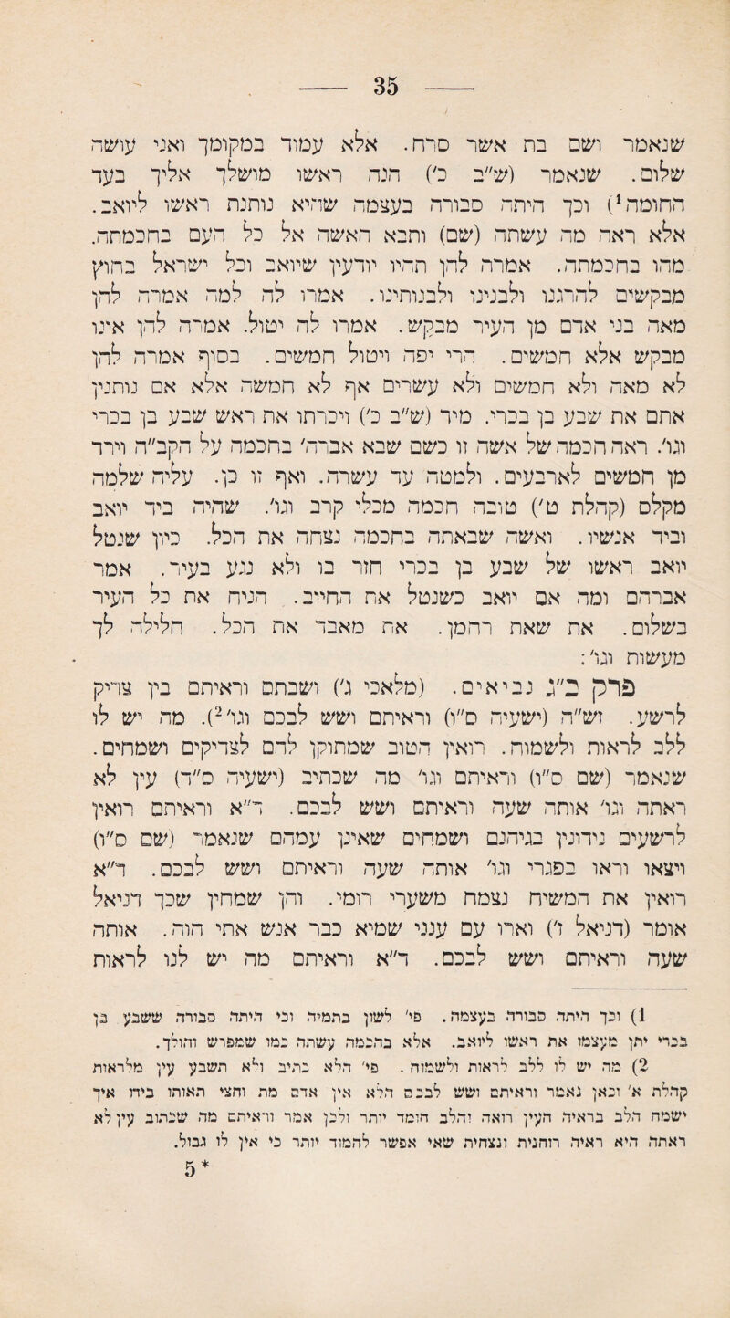 ) 35 שנאמר ושם בת אשר סרח. אלא עמוד במקומך ואני עושר שלום. שנאמר (ש״ב כ׳) הנה ראשו מושלך אליך בעד החומה1) וכך היתר סבורה בעצמה שהיא נותנת ראשו ליואב. אלא ראה מה עשתה (שם) ותבא האשה אל כל העם בחכמתה. מהו בחכמתה. אמרה להן תהיו יודעי! שיואב וכל ישראל בחוץ מבקשים להרגנו ולבנינו ולבנותינו. אמרו לה למה אמרה להן מאה בני אדם מן העיר מבקש. אמרו לה יטול. אמרה להן אינו מבקש אלא חמשים. הרי יפה ויטול חמשים. בסוף אמרה להן לא מאה ולא חמשים ולא עשרים אף לא חמשה אלא אם נותנין אתם את שבע בן בכרי. מיר (ש״ב כ׳) ויכרתו את ראש שבע בן בכרי וגו׳. ראה הכמה של אשה וו כשם שבא אברה׳ בחכמה על הקב״ה וירה מן חמשים לארבעים. ולמטה ער עשרה. ואף זו כן. עליה שלמה מקלס (קהלת ט׳) טובה חכמה מכלי קרב וגו׳. שהיה ביד יואב וביר אנשיו. ואשה שבאתה בחכמה נצחה את הכל. כיון שנטל יואב ראשו של שבע בן בכרי חזר בו ולא נגע בעיר. אמר אברהם ומה אם יואב כשנטל את החייב. הניח את כל העיר בשלום. את שאת רחמן. את מאבד את הכל. חלילה לך מעשות וגו׳: פרק ב״ג נביאים. (מלאכי ג׳) ושבתם וראיתם בין צדיק לרשע. זש״ה (ישעיה ס״ו) וראיתם ושש לבכם וגו׳2). מה יש לו ללב לראות ולשמוח. רואין הטוב שמתוקן לרם לצדיקים ושמחים. שנאמר (שם ס״ו) וראיתם וגו׳ מה שכתיב (ישעיה ס״ר) עין לא ראתה וגו׳ אותה שעה וראיתם ושש לבכם. ר״א וראיתם רואין לרשעים נידונין בגיהנם ושמחים שאינן עמהם שנאמר (שם ס״ו) ויצאו וראו בפגרי וגו' אותה שעה וראיתם ושש לבכם. ד״א רואין את המשיח נצמח משערי רומי. והן שמחין שכך דניאל אומר (דניאל ז׳) וארו עם ענני שמיא כבר אנש אתי הוה. אותה שעה וראיתם ושש לבכם. ד״א וראיתם מה יש לנו לראות 1) ובך היתד. סבורה בעצמה. פי' לשון בתמיד. ובי היתד. סבורה ששבע בן בכרי יתן מעצמו את ראשו ליואב. אלא בהנמה עשתה נמו שמפרש והולך. 2) מה יש לו ללב לראות ולשמוה . פי' הלא כתיב וי־א תשבע עין מלראות קהלת א' ובאן נאמר וראיתם ושש לבכם הלא אין ארס מת וחצי תאותו בידו איך ישמח הלב בראיה העין רואה והלב חומד יותר ולכן אמר וראיתם מה שכתוב עין לא ראתה היא ראיה רוחנית ונצחית שאי אפשר לחמוד יותר ני אין לו גבול. * 5
