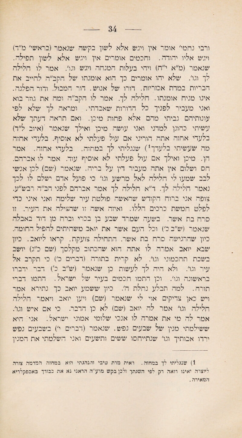 34 ורבי נחמי׳ אומר אין ויגש אלא לשון בקשה שנאמר (בראשי׳ מ״ד) ויגש אליו יהודה. וחכמים אומרים אין ויגש אלא לשון תפילה. שנאמר (מ״א י״ח) ויהי בעלות המנחה ויגש ונו׳. אמר לו חלילה לך ונו׳. שלא יהו אומרים כך הוא אומנתו של הקב״ה לחייב את הבריות במרת אכזריות. דורו של אנוש. דור המבול. ודור הפלגה. אינו מניח אומנתו. חלילה לך. אמר לו הקב״ה ומה את גוזר בוא ואני מעביר לפניך כל הדורות שאבדתי. ומראה לך שלא לפי עונותיהם נביתי מהם אלא פחות מיכן. ואם תראה דעתך שלא עשיתי כהוגן למדני ואני עושה מיכן ואילך שנאמר '(איוב ל״ר) בלעדי אחזה אתה הוריני אם עול פעלתי לא אוסיף. בלעדי אחזה מה שעשיתי בלעדך1) שנגליתי לך במחזה. בלעדי אחזה. אמר הן. מיכן ואילך אם עול פעלתי לא אוסיף עוד. אמר לו אברהם. הס ושלום אין אתה מעביר דין על בריה. שנאמר (שם) לכן אנשי לבב שמעו לי חלילה לאל מרשע ונו׳ כי פועל אדם ישלם לו לכך נאמר חלילה לך. ד״א חלילה לך אמר אברהם לפני הב״ה רבש״ע. צופה אני ברוח הקודש שהאשה פולטת עיר שלימה ואני איני כדי לפלט חמשת כרכים הללו. ואיזה אשד. זו שהצילה את העיר. זו סרח בת אשר. בשעה שמרד שבע בן בכרי וברח מן דוד באבלה שנאמר (ש״ב כ׳) וכל העם אשר את יואב משחיתים להפיל החומה. כיון שהרגישה סרח בת אשר. התחילה צועקת. קראו ליואב. כיון שבא יואב אמרה לו אתה הוא שהכתוב מקלסך (שם כ״ג) יושב בשבת תהכמוני ונו׳. לא קרית בתורה (דברים כ׳) כי תקרב אל עיר ונו׳. ולא היה לך לעשות כן שנאמר (ש״ב כ') דבר ידברו בראשונה ונו׳. וכן התמו חכמים בעיר של ישראל. התמו דברי תורה. למד, תבלע נחלת ה׳. כיון ששמע יואב כך נתירא אמר ויש כאן צדיקים אוי לי שנאמר (שם) ויען יואב ויאמר חלילה חלילה וגו׳ אמר לה יואב (שם) לא כן הדבר. כי אם איש ונו׳. אמר לה מי את אמרה לו אנכי שלומי אמוני ישראל. אני' היא ששילמתי מנין של שבעים נפש. שנאמר (דברים י׳) בשבעים נפש ירדו אבותיך וגו׳ שנתייחסו ששים ותשעים ואני השלמתי את המנין 1) שנגלית♦ לך במחזה. ראית מרת טיבי והנהגתי היא במחזה המדמה צורה ליוצרה יאינו רואה רק לפי השגתך ולכן בקש מרע״ה הראני נא את בבודך באספקלריא המאירה.