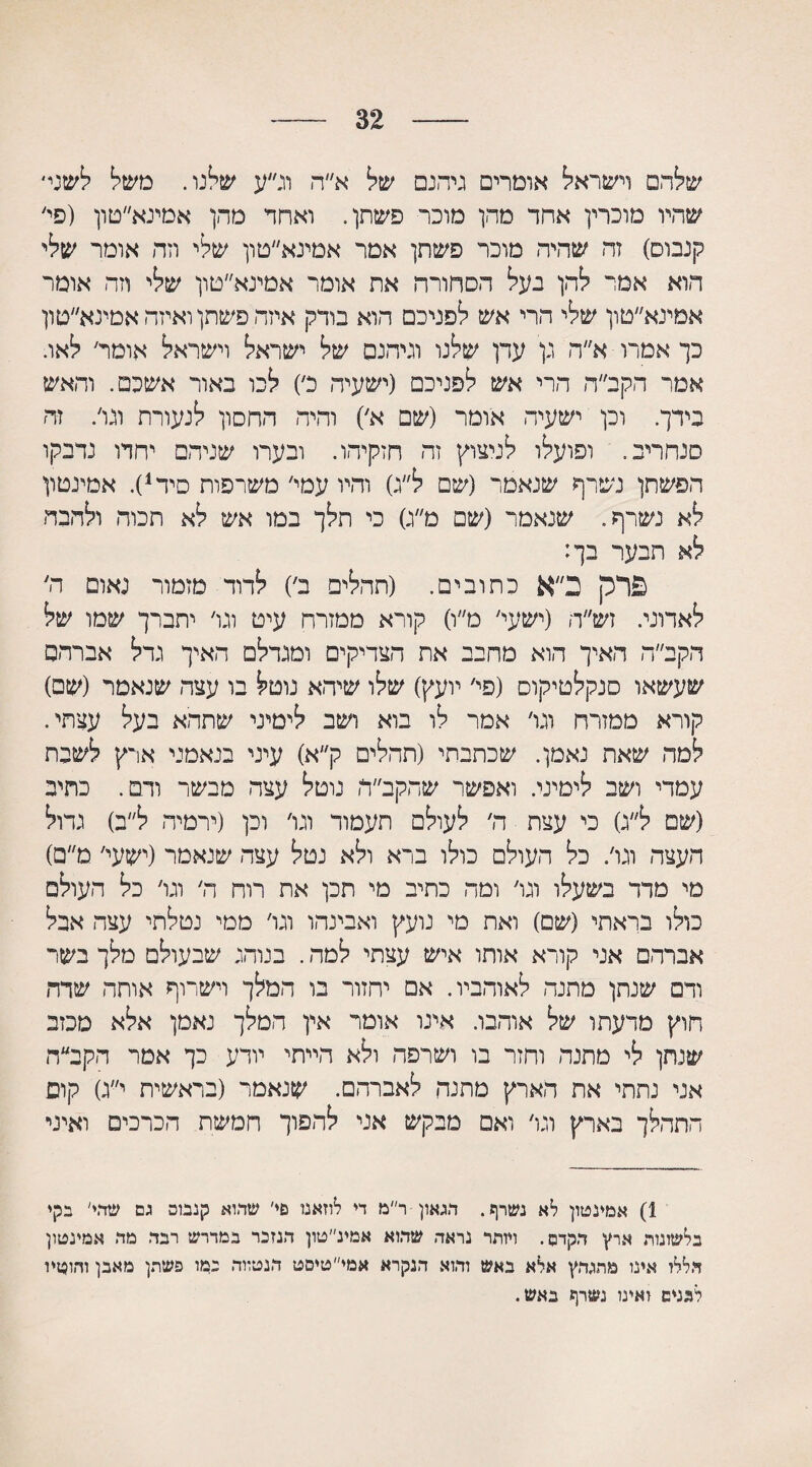 32 שלהם וישראל אומרים גיהנם של א״ה וג״ע שלנו. משל לשני׳ שהיו מוכרין אחד מהן מוכר פשתן. ואחד מהן אמינא״טון (פי' קנבוס) זה שהיה מוכר פשתן אמר אמינא״טון שלי וזה אומר שלי הוא אמי להן בעל הסחורה את אומר אטינא״טון שלי וזה אומר אמינא״טון שלי הרי אש לפניכם הוא בודק איזה פשתן ואיזה אמינא״טון כך אמרו א״ה גן עדן שלנו וגיהנם של ישראל וישראל אומד לאו. אמר הקב״ה הרי אש לפניכם (ישעיה כ׳) לכו באור אשכם. והאש בידך. וכן ישעיה אומר (שם א׳) והיה החסון לנעורת וגו/ זה סנחריב. ופועלו לניצוץ זה חזקיהו. ובערו שניהם יחדו נדבקו הפשתן נשרף שנאמר (שם ל״ג) והיו עמי׳ משרפות סיד1). אמינטון לא נשרף. שנאמר (שם מ״ג) כי תלך במו אש לא תכוה ולהבה לא תבער בך: פרק ב״א כתובים. (תר,לים ב׳) לדוד מזמור נאום ה׳ לאדוני. זש״ר, (ישעי׳ מ״ו) קורא ממזרח עיט וגו׳ יתברך שמו של הקב״ה האיך הוא מחבב את הצדיקים ומגדלם האיך גדל אברהם שעשאו סנקלטיקוס (פי׳ יועץ) שלו שיהא נוטל בו עצה שנאמר (שם) קורא ממזרח וגו׳ אמר לו בוא ושב לימיני שתהא בעל עצתי. למה שאת נאמן. שכתבתי (תהלים ק״א) עיני בנאמני ארץ לשבת עמדי ושב לימיני. ואפשר שהקב״ה נוטל עצה מבשר ודם. כתיב (שם ל״ג) כי עצת ה׳ לעולם תעמוד וגו׳ וכן (ירמיה ל״ב) גדול העצה וגו׳. כל העולם כולו ברא ולא נטל עצה שנאמר (ישעי' מ״ם) מי מדד בשעלו וגו׳ ומה כתיב מי תכן את רוח ה׳ וגו׳ כל העולם כולו בראתי (שם) ואת מי נועץ ואבינהו וגו׳ ממי נטלתי עצה אבל אברהם אני קורא אותו איש עצתי למה. בנוהג שבעולם מלך בשר ודם שנתן מתנה לאוהביו. אם יחזור בו המלך וישרוף אותה שדה חוץ מרעתו של אוהבו. אינו אומר אין המלך נאמן אלא מכזב שנתן לי מתנה וחזר בו ושרפה ולא הייתי יודע כך אמר הקב״ח אני נתתי את הארץ מתנה לאברהם. שנאמר (בראשית י״ג) קום התהלך בארץ וגו׳ ואם מבקש אני להפוך חמשת הכרכים ואיני 1) אמינטון לא נשרף. הגאון ר״מ די לוזאנו פי׳ שהוא קנבוס גם שהי' בקי בלשונות ארץ הקדם. ויותר נראד, שהוא אמינ״טון הנזכר במדרש רבד. מד. אמינטון הללו אינו מתגהץ אלא באש והוא הנקרא אמי״טיסט הנטווה במו פשתן מאבן והוטיו לגנים ואינו נשרף באש.