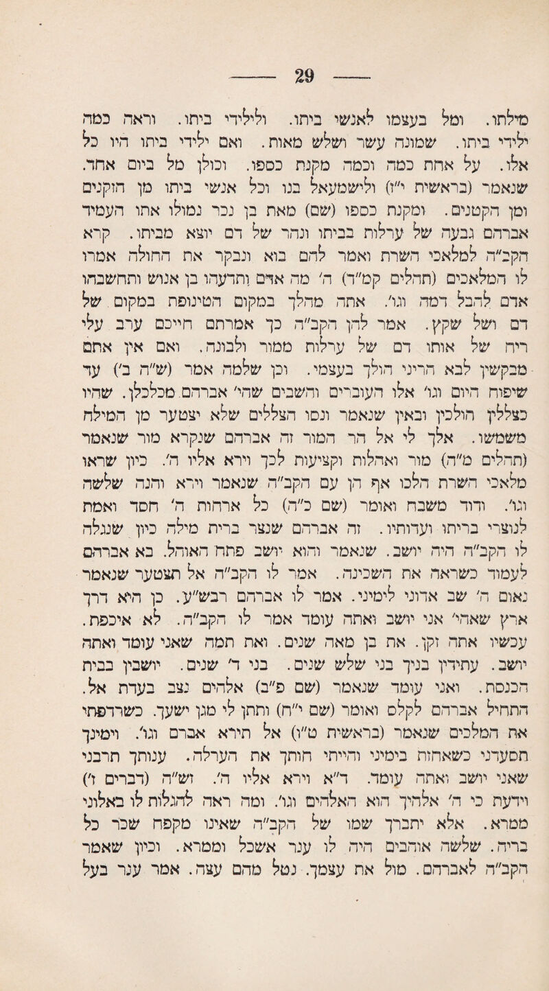 29 מילתו. ומל בעצמו לאנשי ביתו. ולילידי ביתו. וראה כמה ילידי ביתו. שמונה עשר ושלש מאות. ואם ילידי ביתו היו כל אלו. על אחת כמה וכמה מקנת כספו. וכולן מל ביום אחד. שנאמר (בראשית י״ז) ולישמעאל בנו וכל אנשי ביתו מן הזקנים ומן הקטנים. ומקנת כספו (שם) מאת בן נכר גמולו אתו העמיד אברהם גבעה של ערלות בביתו ונהר של דם יוצא מביתו. קרא הקב״ה למלאכי השרת ואמר להם בוא ונבקר את התולה אמרו לו המלאכים (תהלים קמ״ד) ה׳ מה אדם ותדעהו בן אנוש ותחשבהו אדם להבל דמה וגו׳. אתה מהלך במקום הטינופת במקום. של דם ושל שקץ. אמר להן הקב״ה כך אמרתם חייכם ערב עלי ריח של אותו דם של ערלות ממור ולבונה. ואם אין אתם מבקשין לבא הריני הולך בעצמי. וכן שלמה אמר (ש״ה ב׳) עד שיפוח היום וגו׳ אלו העוברים והשבים שהי׳ אברהם. מכלכלן. שהיו כצללין הולכין ובאין שנאמר ונסו הצללים שלא יצטער מן המילה משמשו. אלך לי אל הר המור זה אברהם שנקרא מור שנאמר (תהלים ט״ה) מור ואהלות וקציעות לכך וירא אליו ה,. כיון שראו מלאכי השרת הלכו אף הן עם הקב״ה שנאמר וירא והנה שלשה וגו׳. ודוד משבח ואומר (שם כ״ה) כל ארחות ה׳ חסד ואמת לנוצרי בריתו ועדותיו. זה אברהם שנצר ברית מילה כיון שנגלה לו הקב״ה היה יושב. שנאמר והוא יושב פתח האוהל. בא אברהם לעמוד כשראה את השכינה. אמר לו הקב״ה אל תצטער שנאמר נאום ה׳ שב אדוני לימיני. אמר לו אברהם רבש״ע. כן היא דרך ארץ שאחי׳ אני יושב ואתה עומד אמר לו הקב״ה. לא איכפת. עכשיו אתה זקן. את בן מאה שנים. ואת תמה שאני עומד ואתה יושב. עתידין בניך בני שלש שנים. בני ד׳ שנים. יושבין בבית הכנסת. ואני עומד שנאמר (שם פ״ב) אלהים נצב בעדת אל. התחיל אברהם לקלס ואומר (שם י״ח) ותתן לי מגן ישעך. כשרדפתי אח המלכים שנאמר (בראשית ט״ו) אל תירא אברם וגו/ וימינך תסעדני כשאחזת בימיני והייתי חותך את הערלה. ענותך תרבני שאני יושב ואתה עומד. ד״א וירא אליו ה׳. זש״ה (דברים ז׳) וידעת כי ה׳ אלהיך הוא האלהים וגו׳. ומה ראה להגלות לו באלוני ממרא. אלא יתברך שמו של הקב״ה שאינו מקפח שכר כל בריה. שלשה אוהבים היה לו ענר אשכל וממרא. וכיון שאמר הקב״ה לאברהם. מול את עצמך. נטל מהם עצה. אמר ענר בעל