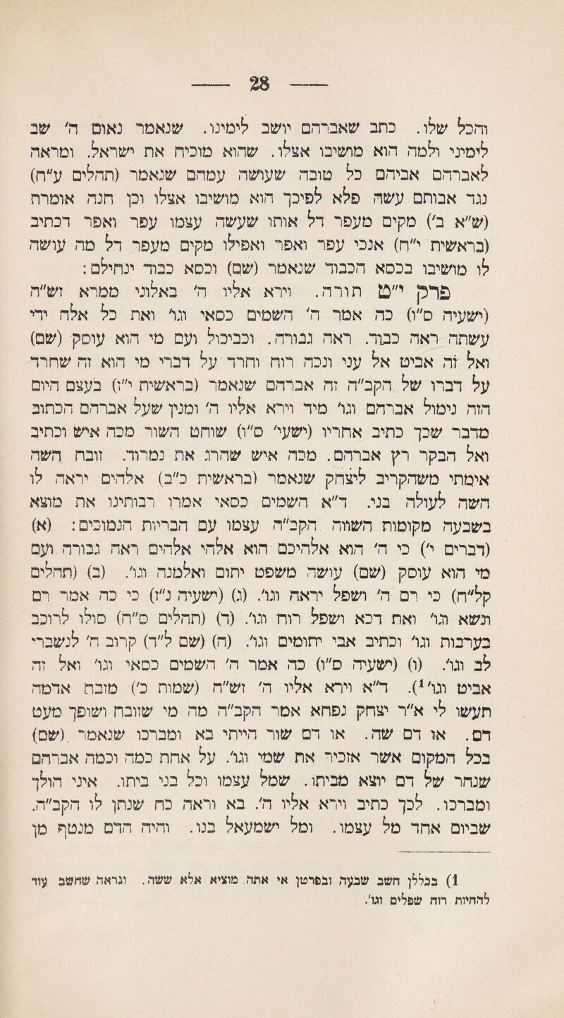 28 והכל שלו. כתב שאברהם יושב בימינו. שנאמר נאום ה׳ שב לימיני ולמה הוא מושיבו אצלו. שהוא מוכיח את ישראל. ומראה לאברהם אביהם כל סובה שעושה עמהם שנאמר (תהלים ע״ח) נגד אבותם עשה פלא לפיכך הוא מושיבו אצלו וכן חנה אומרת (ש״א ב׳) מקים מעפר דל אותו שעשה עצמו עפר ואפר דכתיב (בראשית י״ח) אנכי עפר ואפר ואפילו מקים מעפר דל מה עושה לו מושיבו בכסא הכבוד שנאמר (שם) וכסא כבוד ינחילם: פרק י״ט תורה. וירא אליו ה׳ באלוני ממרא זש״ה (ישעיה ס״ו) כה אמר ה' השמים כסאי וגר ואח כל אלה ידי עשתה ראה כבוד. ראה גבורה. וכביכול ועם מי הוא עוסק (שם) ואל זח אביט אל עני ונכה רוח וחרד על דברי מי חוא זח שחרד על דברו של הקב״ה זה אברהם שנאמר (בראשית י״ז) בעצם היום הזה נימול אברהם וגר מיד וירא אליו ד׳ ומנין שעל אברהם הכתוב מדבר שכך כתיב אחריו (ישעי׳ ס״ו) שוחט השוד מכה איש וכתיב ואל הבקר רץ אברהם. מכה איש שהרג את נמרוד. זובח השה אימתי משהקריב ליצחק שנאסר (בראשית כ״ב) אלהים יראה לו השה לעולה בני. ר״א השמים כסאי אמרו רבותינו אח מוצא בשבעה מקומות השווה הקב״ה עצמו עם הבריות הנמוכים: (א) (דברים י׳) כי ה׳ הוא אלהיכם הוא אלהי אלהים ראה גבורה ועם מי הוא עוסק (שם) עושה משפט יתום ואלמנה וגר. (ב) (תהלים קל״ח) כי רם ה׳ ושפל יראה וגר. (ג) (ישעיה נ״ז) כי כה אמר רם ונשא וגר ואת דכא ושפל רות וגר. (ד) (תהלים ס״ה) סולו לרוכב בערבות וגר וכתיב אבי יתומים וגר. (ה)(שם ל״ד) קרוב ה׳ לנשברי לב וגר. (ו) (ישעיה ס״ו) כה אמר ה׳ השמים כסאי וגר ואל זה אביט וגו,1). ד״א וירא אליו ה׳ זש״ה (שמות כ׳) מזבח אדמה, תעשו לי א״ר יצחק גפחא אמר הקב״ה מה מי שזובח ושופך מעט דם. או דם שה. או דם שור הייתי בא ומברכו שנאמר .(שם) בכל המקום אשר אזכיר את שמי וגו׳. על אחת כמה וכמה אברהם שנהר של דם יוצא מביתו. שמל עצמו וכל בני ביתו. איני הולך ומברכו. לכך כתיב וירא אליו ה׳. בא וראה כח שנתן לו הקב״ה. שביום אחד מל עצמו. ומל ישמעאל בנו. והיה הדם מנטף מן 1) בכללן חשב שבעד ובפרטן אי אתד מוציא אלא ששד.. וגראד. שחשב עוד לדחיות רוח שפלים וגו'. (