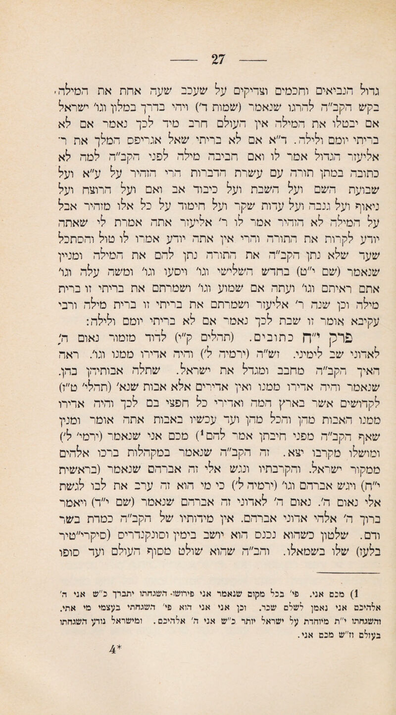 27 גדוי^ הנביאים וחכמים וצדיקים על שעכב שעה אחת את המיידה בקש הקב״ה להרגו שנאמר (שמות ד) ויהי בדרך במילון וגו׳ ישראל אם יבטלו את המילה אין העולם חרב מיד לכך נאמר אם לא בריתי יומם ולילה. ד״א אם לא בריתי שאל אגריפס המלך את ר־ אליעזר הגדול אמר לו ואם חביבה מילה לפני הקב״ה למה לא כתובה במתן תורה עם עשרת הדברות הרי הזהיר על ע״א ועל שבועת השם ועל השבת ועל כיבוד אב ואם ועל הרוצח ועל ניאוף ועל גנבה ועל עדות שקר ועל חימוד על כל אלו מזהיר אבל על המילה לא הזהיר אמר לו ר׳ אליעזר אתה אמרת לי שאתה יודע לקרות את התורה והרי אין אתה יודע אמרו לו טול והסתכל שעד שלא נתן הקב״ה את התורה נתן להם את המילה ומניין שנאמר (שם י״ט) בחדש השלישי וגו׳ ויסעו וגו׳ ומשה עלה וגו׳ אתם ראיתם וגו׳ ועתה אם שמוע וגו׳ ושמרתם את בריתי זו ברית מילה וכן שנה ר׳ אליעזר ושמרתם את בריתי זו ברית מילה ורבי עקיבא אומר זו שבת לכך נאמר אם לא בריתי יומם ולילה: פרק י״ך־ן כתובים. (תהלים ק״י) לדוד מזמור נאום ה; לאדוני שב לימיני. זש״ה (ירמיה ל׳) והיה אדירו ממנו וגו/ ראה האיך הקב״ה מחבב ומגדל את ישראל. שתלה אבותיהן בהן. שנאמר והיה אדירו ממנו ואין אדירים אלא אבות שנא׳(תחלי׳ ט״ז) לקדושים אשר בארץ המה ואמרי כל חפצי בם לכך והיה ארירו ממנו האבות מהן והכל מהן ועד עכשיו באבות אתה אומר ומנין שאף הקב״ה מפני חיבתן אמר להם,) מכם אני שנאמר (ירמי׳ ל׳) ומושלו מקרבו יצא. זה הקב״ה שנאמר במקהלות ברכו אלהים ממקור ישראל. והקרבתיו ונגש אלי זה אברהם שנאמר (בראשית י״ח) ויגש אברהם וגו׳(ירמיה ל׳) כי מי הוא זה ערב את לבו לגשת אלי נאום ה׳. נאום ה׳ לאדוני זה אברהם שנאמר (שם י״ד) ויאמר ברוך ה׳ אלהי אדוני אברהם. אין מידותיו של הקב״ה כמרת בשר ודם. שלטון כשהוא נכנס הוא יושב בימין וסונקנדריס (סיקרי״טיר בלעז) שלו בשמאלו. והב״ה שהוא שולט מסוף העולם ועד סופו 1) מכם אני. פי׳ בכו1 2 מקום שנאמר אני פירושו* תשגחתו יתברך כ״ש אני ה׳ אלהיבם אני נאמן לשלם שכר. וכן אני אני תוא פי' השגחתי בעצמי מי אתי. והשגחתו י״ת מיוחדת על ישראל יותר כ״ש אני ח׳ אלהיכם. ומישראל נודע השגחתו בעולם וז״ש מכם אני. 4*