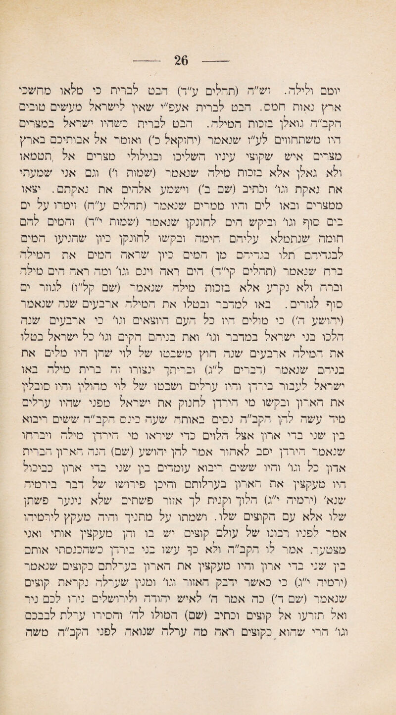 26 יומם ולילה. זש״ה (תחלים ע״ד) הבט לכרית כי מלאו מחשכי ארץ נאות חמס. הבט לברית אעפ״י שאין לישראל מעשים טובים הקב״ה גואלן בזכות המילה. חבט לברית כשהיו ישראל במצרים היו משתחווים לע״ז שנאמר (יחזקאל ל) ואומר אל אבותיכם בארץ מצרים איש שקוצי עיניו השליכו ובגילולי מצרים אל ,תטמאו ולא גאלן אלא בזכות מילה שנאמר (שמות ו׳) וגם אני שמעתי את נאקת וגו׳ והתיב (שם ל) וישמע אלהים את נאקתם. יצאו ממצרים ובאו לים והיו ממרים שנאמר (תהליס ע״ח) וימרו על ים בים סוף וגו׳ וביקש הים לחונקן שנאמר (שמות י״ד) והמים להם חומה שנתמלא עליהם הימה ובקשו לחונקן כיון שהגיעו המים לבגדיהם תלו בגדיהם מן המים כיון שראה המים את המילה ברח שנאמר (תחלים קי״ה) הים ראה וינס וגו׳ ומה ראה הים מילה וברח ולא נקרע אלא בזכות מילה שנאמר (שם קל״ו) לגוזר ים סוף לגזרים. באו למדבר ובטלו את המילה ארבעים שנה שנאמר (יהושע ה׳) כי מולים היו כל העם היוצאים וגו׳ כי ארבעים שנה הלכו בני ישראל במדבר וגו׳ ואת בניהם הקים וגו׳ כל ישראל בטלו את המילה ארבעים שנה חוץ משבטו של לוי שהן היו מלים את בניהם שנאמר (דברים ל״ג) ובריתך ינצורו זה ברית מילה באו ישראל לעבור בירדן והיו ערלים ושבטו של לוי מחולין והיו סובלין את הארון ובקשו מי הירדן לחנוק את ישראל מפני שהיו ערלים מיה עשה להן הקב״ה נסים באותה שעה כינס הקב״ה ששים ריבוא בין שני בדי ארון אצל הלוים כדי שיראו מי הירדן מילה ויברחו שנאמר הירדן יסב לאחור אמר להן יהושע (שם) הנה הארון הברית אדון כל וגו׳ והיו ששים ריבוא עומדים בין שני בדי ארון כביכול היו מעקצין את הארון בערלותם והיכן פירושו של דבר בירמיה שנא׳ (ירמיה י״ג) הלוך וקנית לך אזור פשתים שלא נינער פשתן שלו אלא עם הקוצים שלו. ושמתו על מחניך והיה מעקץ לירמיהו אמי־ לפניו רבונו של עולם קוצים יש בו והן מעקצין אותי ואני מצטער. אמר לו הקב״ה ולא כך עשו בני בירדן כשהכנסתי אותם בין שני בדי ארון והיו מעקצין את הארון בערלתם כקוצים שנאמר (ירמיה י״ג) כי כאשר ידבק האזור וגו׳ ומנין שערלה נקראת קוצים שנאמר (שם ד) כה אמר ה׳ לאיש יהודה ולירושלים נירו לכם ניר ואל תזרעו אל קוצים וכתיב (שם) המולו לה׳ והסירו ערלת לבבכם וגו׳ הרי שהוא כקוצים ראה מה ערלה שנואה לפני הקב״ה משה