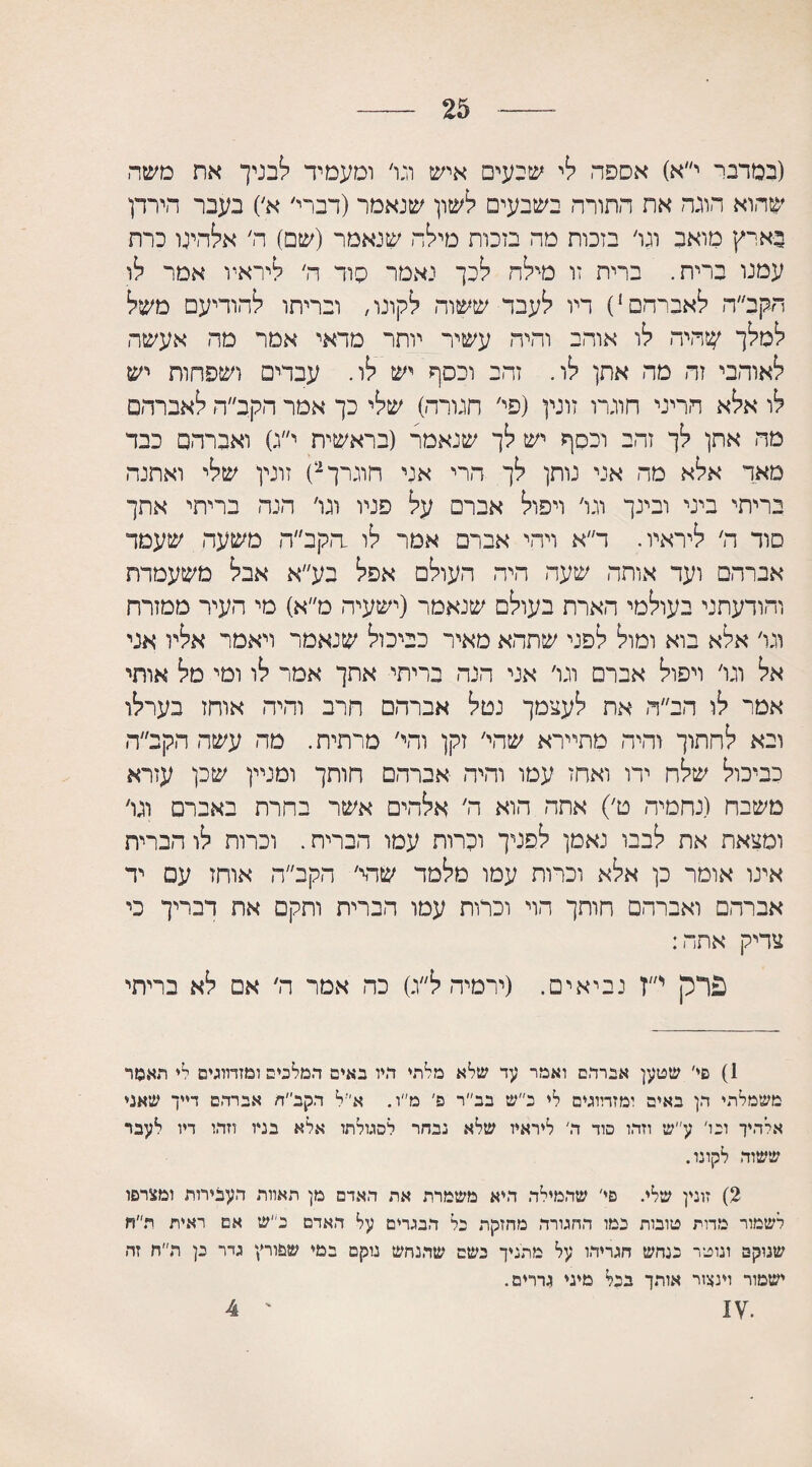 25 (במרגי י״א) אספה לי שנעים איש וגו׳ ומעמיד ישבניך את משה שהוא הוגה את התורה בשבעים לשון שנאמר (דברי׳ א׳) בעבר הירדן בארץ מואב ונו׳ בזכות מה בזכות מילה שנאמר (שם) ה׳ אלהיט כרת עמנו ברית. ברית זו מילה לכך נאמר סוד ה׳ ליראיו אמר לו הקב״ה לאברהם1) דיו לעבד ששור, לקונו, ובריתו להודיעם משל למלך שהיה לו אוהב והיה עשיר יותר מדאי אמר מה אעשה לאוהבי זה מה אתן לו. זהב וכסף יש לו. עבדים ושפחות יש לו אלא הריני חוגרו זונין (פי׳ חגורה) שלי כך אמר הקב״ה לאברהם מה אתן לך זהב וכסף יש לך שנאמר (בראשית י״ג) ואברהם כבד מאד אלא מה אני נותן לך הרי אני חוג רך 2) זונין שלי ואתנה בריתי ביני ובינך וגו׳ ויפול אבר□ על פניו וגו׳ הנה בריתי אתך סוד ה׳ ליראיו. ד״א ויהי אברם אמר לו .הקב״ה משעה שעמד אברהם ועד אותה שעה היה העולם אפל בע״א אבל משעמדת והודעתני בעולמי הארת בעולם שנאמר (ישעיה מ״א) מי העיר ממזרח וגו׳ אלא בוא ומול לפני שתהא מאיר כביכול שנאמר ויאמר אליו אגי אל וגו׳ ויפול אכרם וגו׳ אני הנה כריתי אתך אמר לו ומי מל אותי אמר לו הב״ה את לעצמך נטל אברהם חרב והיה אוחז בערלו ובא לחתוך והיה מתיירא שהי׳ זקן והי׳ מרתיח. מה עשה הקב״ה כביכול שלח ירו ואחז עמו והיה אברהם חותך ומניין שכן עזרא משבח (נחמיה ט׳) אתה הוא ה׳ אלהים אשר בחרת באבר□ וגו׳ ומצאת את לבבו נאמן לפניך וקרות עמו הבריח. וכרות לו הברית אינו אומר כן אלא וכרות עמו מלמד שהי׳ הקב״ה אוחז עם יד אברהם ואברהם חותך הוי וכרות עמו הברית ותקם את דבריך כי צדיק אתה: פרק י״ז נביאים. (ירמיה ל״ג) כה אמר ה׳ אם לא בריתי 1) סי' שטען אברהם ואמר עד שלא מלתי דגיו באים המלכים ומזדווגים די תאמר משמלתי הן באים ומזדווגים לי כ״ש בב״ר פ' מ״ו. א'יל הקב״ה אברהם דייך שאני אלהיך ונו' ע״ש וזהו סוד ה' ליראיו שלא נבחר לסגולתו אלא בניו וזהו דיו לעבר ששוה לקונו. 2) זונין שלי. פי׳ שהמילה היא משמרת את האדם מן תאוות העבירות ומצרפו לשמור מדות טובות במו החגורה מחזקת כל הבגדים על האדם נ״ש אם ראית ת״ח שנוקם ונוטר כנחש חגריהו על מתנין נשם שהנחש נוקם במי שפורץ גיר כן ת״ח זה ישמור וינצור אותך בנל מיני גררים. 4 '