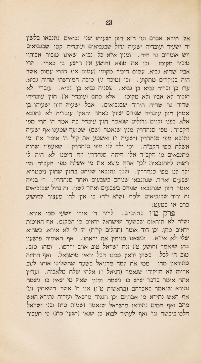 23 אל תירא אברם וגו׳ ד״א חזון ישעיהו שני נביאים נתנבאו בלשון זה ישעיה ועובדיה ישעיה גדול שבנביאים ועובדיה קטן שבנביאים ויש אומרים גר היה. ומנין אלא כל נביא שאינו מזכיר אבותיו מזכיר מקומו. וכן את מוצא (הושע א׳) הושע בן בארי. הרי אביו שהוא נביא. עמום הזכיר מקומו (עמוס א׳) דברי עמוס אשר היה בנוקדים מתקוע. וכן (מיכה ג׳) מיכה המורשתי שהיה נביא. עדו בן זכריה נביא בן נביא. צפניה נביא בן נביא. עובדי׳ לא הזכיר לא אביו ולא מקומו. אלא סתם (עובדי׳ א׳) חזון עוכדיהו שהיה גר שהיה הדרור שבנביאים. אבל ישעיה חזון ישעיהו בן אמוץ חזון עובדיה שניהם שווין כאחד והאיך עובדיה לא נתנבא אלא בפני זקנים גדולים שנאמר חזון עובדי׳ כה אמר ה׳ הרי מפי הקב״ה. מפי סנהדרין מנין שנאמר (שם) שמועה שמענו אף ישעיה נתנבא מפי סנהדרין (ישעיה ו׳) ואשמע את קול ה׳ אומר את מי אשלח מפי הקב״ה. ומי ילך לנו מפי סנהדרין. שאעפ״י שהיה מתנבאים מן הקב״ה אלו היתד סנהדרין זזה הימנו לא היה לו רשות להתנבאות לכך אתה מוצא את מי אשלח מפי הקב״ה ומי ילך לנו מפי סנהדרין. ולכך נתנבאו שניהם בחזון שחזון גימטריא שבעים ואחד. שנתנבאו שניהם בשבעים ואחד סנהדרין. ר׳ בנייה אומר חזון שנתנבאו שניהם בשבעים ואחד לשון. זה גדול שבנביאים זה ירוד שבנביאים ולמה (ש״א י״ד) כי אין לה׳ מעצור להושיע ברב או במעט: פרק ט״ו כתובים. לדוד ה׳ אורי וישעי ממי אירא. זש״ה לא תיראום שבשעה שישראל יראים מן המקום. אף האומות יראים מהן. וכן דוד אומר (תהלים קי״ח) ה׳ לי לא אירא. כשהוא שלי לא אירא. וכשאנו מניהין את יראתו. אף האומות פושעין בהן שנאמר (הושע ט׳) זנח ישראל טוב אויב ירדפו. ומהו טוב. טוב ה׳ לכל. כשהן יראין ממנו הכל יראין מישראל. ואף החיות מתיראין מהן. ממי את למד מדניאל בשעה שהשליכו אותו לגוב אריות לא הזיקוהו שנאמר (דניאל ו׳) אלהי שלח מלאכיה. ועדיין אתה אומר בדבר שיש בו נשמה ומנין שאף מי שאין בו נשמה נתירא שנאמר באברהם (בראשית ט״ו) אני ה׳ אשר הוצאתיך וגו׳ אף האש נתירא מן אברהם וכן חנניה מישאל ועזריה נתירא האש מהם ואף המים נתיראו מישראל שנאמר (שמות ט״ו) ובני ישראל הלכו ביבשה וגו׳ ואף לעתיד לבוא כן שנא׳ (ישעי׳ מ״ג) כי תעבור