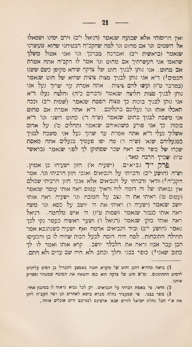 21 ואין הרימותי אלא שבועה שנאמר (דניאל י״ב) וירם ימינו ושמאלו אל השמים וגו׳ אם מחוט וגו׳ למה שהקב״ה הבטיחני שהוא מעשרני שנאמר (בראשית י״ב) ואברכה מברכך וגו׳ ואני אטול משלך שתאמ׳ אני העשרחיך אם מחוט וגו׳ אמר לו הקב״ה אתה אמרת אם מחוט. אני נותן לבניך חוט. של צדקה שיהא מקיפן כשם ששנו חכמים1) ד״א אני נותן לבניך מצות ציצית שהיא של חוט שנאמר (במדבר ט״ו) ועשו להם ציצית. אתה אמרת ער שרוך נעל אני נותן לבניך מצות חליצה שנאמר (דברים כ״ה) וחלצה נעלו ד׳א אני נותן לבניך בזכות כך מצות הפסח שנאמר (שמות י״ב) וככה תאכלו אותו וגו׳ נעליכם ברגליכם. ד״א אתה אמרת אם מחוט אני משבח לבניך בחוט שנאמר (ש״ה ד) כחוט השני וגו׳ ד״א בזכות כך אני פורע משונאיהם שנאמר (תהלים ס׳) על אדום אשליך נעלי ד״א אתה אמרת עד שרוך נעל אני משבח לבניך במנעליהם שנא׳ (ש״ה ז׳) מה יפו פעמיך בנעלים אתה מאסת שכרו של בשר ודם ראה שכר שמתוקן לך לפני שנאמר (בראשי׳ ט״ו) שכרך הרבה מאד: פרק י״ך נביאים. (ישעיה א׳). חזון ישעיהו בן אמוץ. זש״ה (הושע י״ב) ודברתי על הנביאים ואנכי חזון הרביתי וגו׳. אמר הקב״ה 2) וודאי ודברתי על הנביאים אלא אנכי חזון הרביתי שכולם אין נבואתו של זה דומה לזה והאיך עמוס ראה אותי עומד שנאמר (עמוס ט׳) ראיתי את ה׳ נצב על המזבח וגו׳ ישעיה ראה אותי יושב שנאמר (ישעיה ו׳) ראיתי את ה׳ יושב על כסא וגו׳ משה ראה אותי כגבור שנאמר (שמות ט״ו) ה׳ איש מלחמה. דניאל ראה אותי כזקן שנאמר (דניאל ז׳) ושער ראשיה כעמר נקי לכך נאמר (הושע י״ב) וביד הנביאים ארמה ואף ישעיה כשנתנבא אמר תחילה התוכחות. למה היה דומה לבעל הבית שהיה לו בן והכעיסו הבן עבר אביו וראה את הלבלר יושב. קרא אותו ואמר לו לך כתוב שאני3) כופר בבני והלך וכתב ולא היה שם עדים ולא חתם. 1) נראד! כהחיא דתנן וחוט של סיקרא חוגרו באמצע להבדיל כן דמים עליונים לדמים התחתונים. ומ״ש חוט של צדקה הוא נמו וחטאת אח המזבח שמטהר ומצדיק אותנו. 2) וודאי. פי' באמת דברתי על הנביאים. רק לכל נביא נראתי לו בטיעון אחר. 3) כופר בבני. פי׳ שמעביר נחלה מברא בישא לאחרים וכן רצה הקב״ה ליתן את א״י חבל נחלת ישראל לזרים שגא' ארציכם לנגדיכם זרים אוכלים אותה,