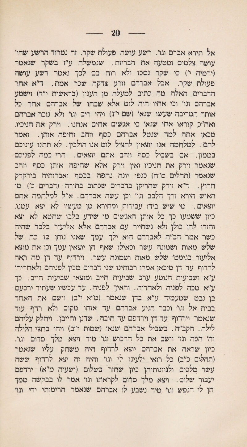 20 אל תירא אברם וגו/ רשע עושה פעולת שקר. זה נמרוד הרשע שהי׳ עושה צלמים ומטעה את הבריות. שנמשחה ע״ז בשקר שנאמר (ירמיה י׳) כי שקר נסכו ולא רוח בם לכך נאמר רשע עושה פעולת שקר. אבל אברהם זורע צדקה שכר אמת. ד״א אחר הדברים האלה מה כתיב למעלה מן הענין (בראשית י״ד) וישמע אברהם וגר וכי אחיו היה לוט אלא שבחו של אברהם אחר כל אותה המריבה שעשו שנא׳ (שם י״ג) ויהי ריב וגר ולא נזכר אברהם ואח״כ קוראו אחי שנא׳ כי אנשים אחים אנחנו. וירק את חניכיו. מכאן אתה למד שנטל אברהם כסף וזהב וחיפה אותן. ואמר להם . למלחמה אנו יוצאין להציל לוט אנו הולכין. לא תתנו עיניכם בממון. אם בשביל כסף וזהב אתם יוצאים. הרי כמה לפניכם שנאמר וירק את חניכיו ואין וירק אלא שחיפה אותן כסף וזהב שנאמר (תהלים ס״ח) כנפי יונה נחפה בכסף ואברותיה בירקרק חרוץ. ר״א וירק שהריקן בדברים שכתוב בתורה (דברים כ׳) מי האיש הירא ורך הלבב ונו׳ וכן עשה אברהם. א״ל למלחמה אתם יוצאים. מי שיש בידו עבירות ומתירא מן מעשיו לא יצא עמנו. כיון ששמעו כך כל אותן האנשים מי שידע בלבו שחטא לא יצא וחזרו להן כולן ולא נשתייר עם אברהם אלא אליעזר בלבד שהיה כשר אמר הב״ה לאברהם הוא ילך עמך שאני נותן בו כח של שלש מאות ושמונה עשר וכאילו שאף הן יוצאין עמך וכן את מוצא אליעזר בגימט׳ שלש מאות ושמונה עשר. וירדוף עד דן מה ראה לרדוף עד דן מיכאן אמרו רבותינו שני דברים מכין לפניהם ולאחריה׳ ע״א ושביעית הנוטע ערב שביעית חייב ומוצאי שביעית חייב. כך ע״א מכה לפניה ולאחריה. והאיך לפניה. עד עכשיו שעתיד ירבעם בן נבט ■שמעמיד ע״א בדן שנאמר (מ״א י״ב) וישם את האחד בבית אל וגו׳ וכבר הגיע אברהם עד אותו מקום ולא רדף עוד שנאמר וירדוף עד דן וירדפם עד חובה. שדנן וחייבן. ויחלק עליהם לילה. הקב״ה. בשביל אברהם שנא׳ (שמות י״ב) ויהי בחצי הלילה וה׳ הכה וגו׳ וישב את כל הרכוש וגו׳ מיד ויצא מלך סדום וגו׳. כיון שראה את אברהם יוצא לרדוף היה משחק עליו שנאמר (תהלום כ״ב) כל רואי ילעיגו לי וגו׳ והיה זה יצא לרדוף ששה עשר מלכים ולגמנותיהן כיון שחזר בשלום (ישעיה מ״א) ירדפם יעבור שלום . ויצא מלך סדום לקראתו וגו׳ אמר לו בבקשה ממך חן לי הנפש וגו׳ מיד נשבע לו אברהם שנאמר הרימותי ידי וגו׳