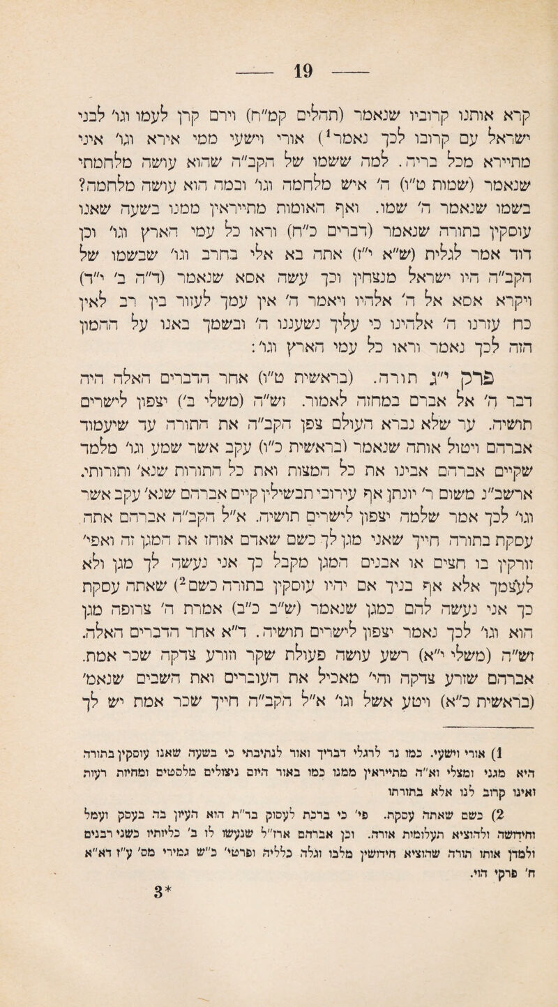19 קרא אותנו קרוביו שנאמר (תחלים קמ״ח) וירם קרן לעמו וגו׳ לבני ישראל עם קרובו לכך נאמר1) אורי וישעי ממי אירא וגו׳ איני מתיירא מכל בריר,. למה ששמו של הקב״ה שהוא עושה מלחמתי שנאמר (שמות ט״ו) ה׳ איש מלחמה וגו׳ ובמה הוא עושה מלחמה? בשמו שנאמר ה׳ שמו. ואף האומות מתייראין ממנו בשעה שאנו עוסקין בתורה שנאמר (דברים כ״ח) וראו כל עמי הארץ וגו׳ וכן דוד אמר לגלית (ש״א י״ז) אתה בא אלי בחרב וגו׳ שבשמו של הקב״ה היו ישראל מנצחין וכך עשה אסא שנאמר (ד״ה ב׳ י״ד) ויקרא אסא אל ה׳ אלהיו ויאמר ה׳ אין עמך לעזור בין רב לאין כח עזרנו ה׳ אלהינו כי עליך נשעננו ה׳ ובשמך באנו על ההמון הזה לכך נאמר וראו כל עמי הארץ וגו׳: פרק י״ג תורה. (בראשית ט״ו) אחר הדברים האלה היה דבר ה׳ אל אברם במחזה לאמור. זש״ה (משלי ב׳) יצפון לישרים תושיה. ער שלא נברא העולם צפן הקב״ה את התורה עד שיעמוד אברהם וימול אותה שנאמר (בראשית כ״ו) עקב אשר שמע וגו׳ מלמד שקיים אברהם אבינו את כל המצות ואת כל התורות שנא׳ ותורותי. ארשב״נ משום ר׳ יונתן אף עירובי תבשילין קיים אברהם שנא׳ עקב אשר וגו׳ לכך אמר שלמה יצפון לישרים תושיה. א״ל הקב״ה אברהם אתה עסקת בתורה חייך שאני מגן לך כשם שאדם אוחז את המגן זה ואפי׳ זורקין בו חצים או אבנים המגן מקבל כך אני נעשה לך מגן ולא לעצמך אלא אף בניך אם יהיו עוסקין בתורה כשם2) שאתה עסקת כך אני נעשה להם כמגן שנאמר (ש״ב כ״ב) אמרת ה׳ צרופה מגן הוא וגו׳ לכך נאמר יצפון לישרים תושיה. ד״א אחר הדברים האלה. זש״ה (משלי י״א) רשע עושה פעולת שקר וזורע צדקה שכר אמת. אברהם שזרע צדקה והי׳ מאכיל את העוברים ואת השבים שנאמ׳ (בראשית כ״א) וימע אשל וגו׳ א״ל הקב״ה חייך שכר אמת יש לך 1) אורי וישעי. כמו נר לרגלי דבריך ואור לנתיבתי כי בשעה שאנו עוסקץ בתורך, היא מגני ומצלי וא״ה מתייראין ממנו כמו באור היזם ניצולים מלסטים ומחמת רעות ואינו קרוב לנו אלא בתורתו 2) כשם שאתה עסקת. פי' כי ברכת לעסוק בד״ת הוא העיון בה בעסק ועמל וחידושה ולהוציא תעלומות אורה. וכן אברהם ארז״ל שנעשו לו ב׳ כליותיו כשני רבנים ולמדן אותו תורה שהוציא חידושין מלבו וגלה כלליה ופרטי׳ כ״ש גמירי מס׳ ע״ז דא״א ח׳ פרק♦ הוי. 3*