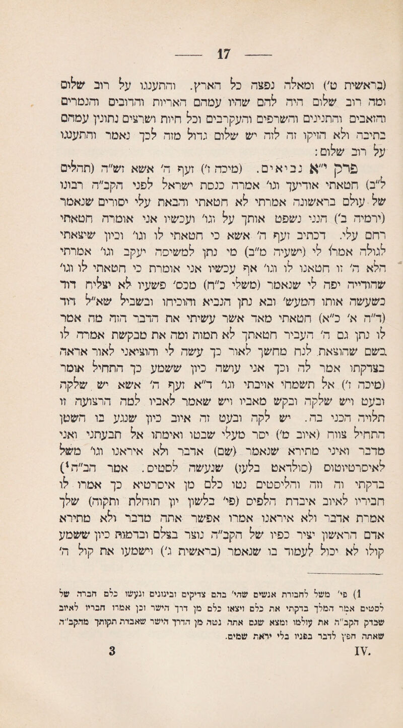 17 (בראשית ט׳) ומאלה נפצה כל הארץ. והתענגו על רוב שלום ומה רוב שלום היה להם שהיו עמה□ האריות והרובים והנמרים והזאבים והתנינים והשרפים והעקרבים וכל חיות ושרצים נתונין עמהס בתיבה ולא הזיקו זה לזה יש שלום גדול מזה לכך נאמר והתענגו על רוב שלום: פרק י״א נביאים. (מיכה ז׳) זעף ה׳ אשא זש״ה (תהלים ל״ב) חטאתי אודיעך וגו׳ אמרה כנסת ישראל לפני הקב״ה רבונו של עולם בראשונה אמרתי לא חטאתי והבאת עלי יסורים שנאמר (ירמיה ב׳) הנני נשפט אותך על וגו׳ ועכשיו אני אומרה חטאתי רחם עלי. דכתיב זעף ה׳ אשא כי חטאתי לו וגו׳ וכיון שיצאתי לגולה אמר! לי (ישעיה מ״ב) מי נתן למשימה יעקב וגו׳ אמרתי הלא ה׳ זו חטאנו לו וגו׳ אף עכשיו אני אומרת כי חטאתי לו וגו׳ שהודייה יפה לי שנאמר (משלי כ״ח) טכס׳ פשעיו לא יצליח דוד כשעשה אותו המעש׳ ובא נתן הנביא והוכיחו ובשביל שא״ל דוד (ד״ה א׳ כ״א) חטאתי מאד אשר עשיתי את הדבר הזה מד. אמר לו נתן גם ה׳ העביר חטאתך לא תמות ומה את מבקשת אמרה׳ לו בשם שהוצאת. לנח מחשך לאור כך עשה לי והוציאני לאור אראה בצדקתו אמר לה וכך אני עושה כיון ששמע כך התחיל אוסר (סיכה ז׳) אל תשמחי אויבתי וגו׳ ד״א זעף ה' אשא יש שלקה ובעט ויש שלקה ובקש מאביו ויש שאמר לאביו למה הרצועה זו תלויה הכני בה. יש לקה ובעט זה איוב כיון שנגע בו השטן התחיל צווח (איוב מ׳) יסר מעלי שבטו ואימתו אל תבעתני ואני מדבר ואיני מתירא שנאמר (שם) אדבר ולא איראנו וגו׳ משל לאיסרטיוטום (סולדאט בלעז) שנעשה לסטים. אסר הב״ה1 * * 4) בדקתי וה וזה והליסטים נטו כלם מן איסרטיא כך אמרו לו חביריו לאיוב איבדת הלפיס (פי׳ בלשון יון תוחלת ותקרה) שלך אסרת אדבר ולא איראנו אמרו אפשר אתה מדבר ולא מתירא אדם הראשון יציר כפיו של הקב״ה נוצר בצלם ובדמות כיון ששמע קולו לא יכול לעמוד בו שנאמר (בראשית ג׳) וישמעו את קול ה׳ 1) פי' משל לחבורת אנשים שהי׳ בדם צדיקים ובינונים ונעשו כלם חברה של לסטים אמר המלך בדקתי את כלם ויצאו כלם מן דרך הישר וכן אמרו חבריו לאיוב שבדק הקב״ה את עולמו ומצא שגם אתה נטה מן הדרך הישר שאבדה תקזתך מהקב״ה שאתה חפץ לדבר ב&גיו בלי יראת שמים. 3