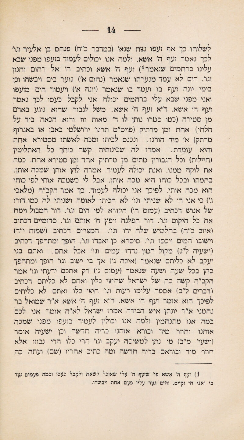 14 לשלוחו כך אף זעפו נצח שנא׳ (במדבר כ״ה) פנחס בן אלעזר וגו׳ לכך נאמר זעף ה׳ אשא. ולמד, אנו יכולים לעמוד בזעפו מפני שבא עלינו ברחמים שנאמר1) זעף ה׳ אשא וכתיב ה׳ אל רחום וחנון וגו׳. חים לא עמד מגערתו שנאמר (נחום א׳) גוער בים ויבשהו וכן בימי יונה זעף בו ועמד בו שנאמר (יונה א׳) ויעמוד הים מזעפו ואני מפני שבא עלי ברחמים יכולה אני לקבל כעסו לכך נאמר זעף ה׳ אשא. ד״א זעף ה׳ אשא. משל לגבור שהוא נוגע באדם מן סטירה (כמו סטרו נותן לו ד׳ מאות זוז והוא הכאה ביד על הלחי) אחת ומן מרחיק (פויס״ט תרגו׳ ירושלמי באבן או באגרוף מרתק) א׳ מיד הורגו. ונכנס לביתו ומכה לאשתו מסטירא אחת והיא עומדת. אמרו לה שכינותיה קשה כוחך כל האתליטין (חיילות) וכל הגבורין מתים מן מרחיק אחד ומן סטירא אחת. כמה את לוקה ממנו. ואנת יכולה לעמוד. אמרה להן אותן שמכה אותן. בחמתו ובכל כוחו הוא מכה אותן. אבל לי כשמכה אותי לפי כוחי הוא מכה אותי. לפיכך אני יכולה לעמוד. כך אמר הקב״ה (מלאכי ג׳) כי אני ה׳ לא שניתי וגו׳ לא הכיתי לאומה ושניתי לה כמו דורו של אנוש דכתיב (עמום ה׳) הקורא למי הים וגו׳. דור המבול וימח את כל היקום וגו׳. דור הפלגה ויפץ ה׳ אותם וגו׳. סדומיים דכתיב (איוב כ״ח) בחלמיש שלח ידו וגו׳. המצרים דכתיב (שמות י״ד) וישובו המים ויכסו וגי׳. סיסרא כן יאבדו וגו׳. הופך ומתהפך דכתיב (ישעיה ל״ג) מקול המון נדדו עמים וגו׳ אבל אתם. ואתם בני יעקב לא כליתם שנאמר (איכה ג׳) אך בי ישוב וגו׳ הופך ומתהפך בהן בכל שעה ושעה שנאמר (עמוס ג׳) רק אתכם ידעתי וגו׳ אמר הקב״ה קשה כה של ישראל שהיצי כלין ואתם לא כליתם דכתיב (דברים ל״ב) אספה עלימו רעוה וגו׳ חיצי כלו ואתם לא כליתים לפיכך הוא אומר זעף ה׳ אשא. ד״א זעף ה׳ אשא א״ר שמואל בר נחמני א״ר יונתן איש הבירה אמרו ישראל לא״ה אומר אני לכם במה אנו מתנחמין ולמה אנו יכולין לעמוד בזעפו מפני שמכה אותנו וחוזר מיד ובורא אותנו בדיה חדשה וכן ישעיה אומר (ישעי׳ מ״ב) מי נתן למשיסה יעקב וגו׳ הרי כלו הרי נבזזו אלא חוזר מיד ובוראם בריר, חדשה ומה כתיב אחריו (שם) ועתה כה 1) זעף ה׳ אשא פי׳ שזעף ה׳ עלי שאוביל לשאת ולקבל כעסו ובמד. פעמים גער בי ואגי חי וקיים. ותים גער עליו פעם אתת ויבשתי.