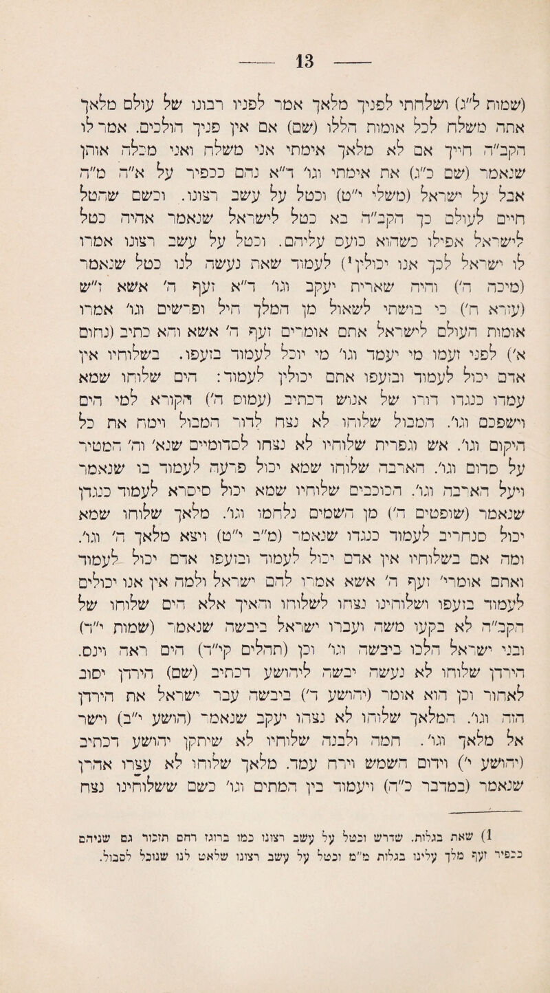 13 (שמות ל״ג) ושלחתי לפניך מלאך אמר לפניו רבונו של עולם מ/אך אתה משלח לכל אומות הללו (שם) אם אין פניך הולכים. אמר לו הקב״ה חייך אם לא מלאך אימתי אני משלח ואני מכלה אותן שנאמר (שם כ״ג) את אימתי וגי ד״א נהם ככפיר על א״ה מ״ח אבל על ישראל (משלי י״ט) וכטל על עשב רצונו. וכשם שהטל חיים לעולם כך הקב״ה בא כטל לישראל שנאמר אהיה כטל לישראל אפילו כשהוא כועס עליהם. וכטל על עשב רצונו אמרו לו ישראל לכך אנו יכולין1) לעמוד שאת נעשה לנו כטל שנאמר (מיכה ה׳) והיה שארית יעקב וגי ד״א זעף ה׳ אשא ז״ש (עזרא ח,) כי בושתי לשאול מן המלך היל ופרשים וגי אמרו אומות העולם לישראל אתם אומרים זעף ה׳ אשא והא כתיב (נחום א׳) לפני זעמו מי יעמר וגי מי יוכל לעמוד בזעפו. בשלוחיו אין אדם יכול לעמוד ובזעפו אתם יכולין לעמוד: הים שלוחו שמא עמדו כנגדו דורו של אנוש דכתיב (עמוס ה׳) הקורא למי הים וישפכם וגי. המבול שלוחו לא נצח לדור המבול וימה את כל היקום וגי. אש וגפרית שלוחיו לא נצחו לסדומיים שנא׳ וה׳ המטיר על סדום וגי. הארבה שלוחו שמא יכול פרעה לעמוד בו שנאמר ויעל הארבה וגי. הכוכבים שלוחיו שמא יכול סיסרא לעמוד כנגדן שנאמר (שופטים ה׳) מן השמים נלחמו וגי. מלאך שלוחו שמא יכול סנחריב לעמוד כנגדו שנאמר (מ״ב י״ט) ויצא מלאך ה׳ וגי. ומה אם בשלוחיו אין אדם יכול לעמוד ובזעפו אדם יכול לעמוד ואתם אומרי׳ זעף ה׳ אשא אמרו להם ישראל ולמה אין אנו יכולים לעמוד בזעפו ושלוהינו נצחו לשלוחו ודאיך אלא הים שלוחו של הקב״ה לא בקעו משה ועברו ישראל ביבשה שנאמר (שמות י״ד) ובני ישראל הלכו ביבשה וגי וכן (תהלים קי״ד) הים ראה וינס. הירדן שלוחו לא נעשה יבשה ליהושע רכתיב (שם) הירדן יסוב לאחור וכן הוא אומר (יהושע ד) ביבשה עבר ישראל את הירדן הזה וגי. המלאך שלוחו לא נצה ו יעקב שנאמר (הושע י״ב) וישר אל מלאך וגי. המה ולבנה שלוחיו לא שיתקן יהושע דכתיב (יהושע י׳) וידום השמש וירח עמד. מלאך שלוחו לא עצרו אהרן שנאמר (במדבר כ״ה) ויעמוד בין המתים וגי כשם ששלוחינו נצח 1) שאת בגלות. שדרש וכטל עי2 עשב רצונו כמו ברוגז רחם תזכור גם שניהם ככפיר זעף מלך עלינו בגלות מי׳מ וכטל על עשב רצונו שלאט לנו שנוכל לסבול.