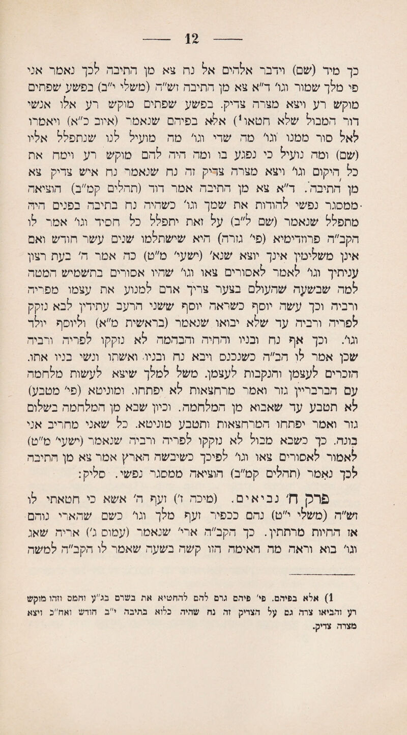 12 כך מיד (שם) וידבר אלהים אל! נח צא מן התיבה ?!כך נאמר אני פי מלך שמור וגו׳ ד״א צא מן התיבה זש״ה (משי! י י״ב) בפשע שפתים מוקש רע ויצא מצרה צדיק. בפשע שפתים מוקש רע אלו אנשי דור המבול שלא חטאו1) אלא בפיהם שנאמר (איוב כ״א) ויאמרו לאל סור ממנו 'וגו׳ מה שדי וגו׳ מה מועיל לנו שנתפלל אליו (שם) ומה נועיל כי נפגע בו ומה היה להם מוקש רע וימח את כל היקום וגו׳ ויצא מצרה צדיק זה נח שנאמר נח איש צדיק צא מן התיבה'. ד״א צא מן התיבה אמר דוד (תהלים קמ״ב) הוציאה •ממסגר נפשי להודות את שמך וגו׳ כשהיה נח בתיבה בפנים היה מתפלל שנאמר (שם ל״ב) על זאת יתפלל כל חסיד וגו׳ אמר לו הקב״ה פרוזדימיא (פי׳ גזרה) היא שישתלמו שנים עשר חודש ואם אינן משלימין אינך יוצא שנא׳ (ישעי׳ מ״ט) כה אמר ה׳ בעת רצון עגיתיך וגו׳ לאמר לאסורים צאו וגו׳ שהיו אסורים בתשמיש המטה למה שבשעה שהעולם בצער צריך ארם למנוע את עצמו מפייה ורביד. וכך עשה יוסף כשראה יוסף ששני הרעב עתידין לבא נזקק לפריה ורביד. עד שלא יבואו שנאמר (בראשית מ״א) וליוסף יולד וגו׳. וכך אף נח ובניו והחיה והבהמה לא נזקקו לפריה ורביה שכן אמר לו הב״ה כשנכנס ויבא נח ובניד ואשתו ונשי בניו אתו. הזכרים לעצמן והנקבות לעצמן. משל למלך שיצא לעשות מלחמה עם הברבריין גזר ואמר מרחצאות לא יפתחו. ומוניטא (פי׳ מטבע) לא תטבע עד שאבוא מן המלחמה. וכיון שיא מן המלחמה בשלום גזר ואמר יפתחו המרחצאות ותטבע מוניטא. כל שאני מחריב אני בונה. כך כשבא מבול לא נזקקו לפריח ורביה שנאמר (ישעי׳ מ״ט) לאמור לאסורים צאו וגו׳ לפיכך כשיבשה הארץ אמר צא מן התיבה לכך נאמר (תהלים קמ״ב) הוציאה ממסגר נפשי. סליק: פרק ח׳ נביאים. (מיכה ז׳) זעף ה׳ אשא כי חטאתי לו זש״ה (משלי י״ט) נהם ככפיר זעף מלך וגו׳ כשם שהארי נוהם אז החיות מרתתין. כך הקב״ה ארי׳ שנאמר (עמוס ג׳) אריה שאג וגו׳ בוא וראה מה האימה הזו קשה בשעה שאמר לו הקב״ה למשה 1) אלא בפיהם. פי׳ פיהם גרם להם להחטיא את בשרם בג״ע והמס וזהו מוקש רע והביאו צרה גם על הצדיק זה נח שהיה כלוא בתיבה י״ב חודש ואח״ב ויצא מצרה צדיק.
