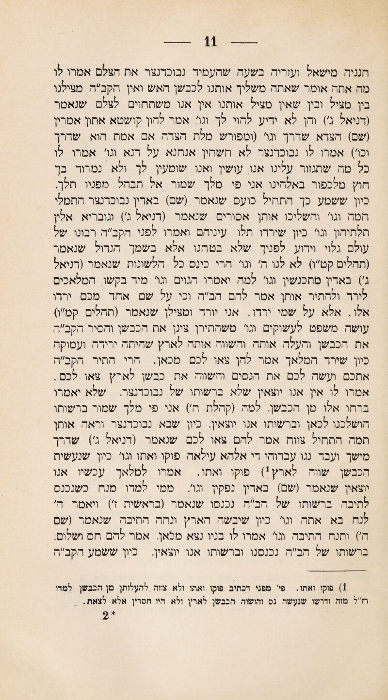 11 חנניה מישאל ועזריה בשעה שהעמיד נבוכדנצר את הצלם אמרו לו מה אתה אומר שאתה משליך אותנו לכבשן האש ואין הקב״ה מצילנו בין מציל ובין שאין מציל אותנו אין אנו משתחוים לצלם שנאמר (דניאל ג׳) והן לא יריע להוי לך וגו׳ אמר להון קושטא אתון אמרין (שם) הצדא שדרך וגו׳ (ומפורש מלת הצדה אם אמת הוא שדרך ובו׳) אמרו לו נבוכדנצר לא השחין אנחנא על דנא וגו׳ אמרו לו בל מה שתגזור עלינו אנו עושין ואנו שומעין לך ולא נמרוד בך חוץ מלכפור באלהינו אני פי מלך שמור אל הבהל מפניו תלך. כיון ששמע כך התחיל כועס שנאמר (שם) באדין נבוכרנצר התמלי המה וגו׳ והשליכו אותן אסורים שנאמר (דניאל ג׳) וגובריא אלין תלתיהון וגו׳ כיון שירדו תלו עיניהם ואמרו לפני הקב״ה רבונו של עולם גלוי וידוע לפניך שלא בטחנו אלא בשמך הגדול שנאמר (תהלים קט״ו) לא לנו ה׳ וגו׳ הרי כינס כל הלשונות שנאמר (דניאל ג׳) באדין מתכנשין וגו׳ למה יאמרו הגרם וגו׳ מיד בקשו המלאכים לירד ולהתיר אותן אמר להם הב״ה וכי על שם אחד מכם ירדו אלו. אלא על שמי ירדו. אני יורד ומצילן שנאמר (תהלים קמ״ו) עושה משפט לעשוקים וגו׳ משהתירן צינן את הכבשן והסיר הקב״ה את הכבשן והעלה אותה והשווה אותה לארץ שהיתר׳ ירידה ועמוקה כיון שידר המלאך אמר להן צאו לכם מכאן. הרי התיר הקב״ה אתכם ועשה לכם את הנסים והשווה את כבשן לארץ צאו לכם. אמרו לו אין אנו יוצאין שלא ברשותו של נבוכדנצר. שלא יאמרו ברחו אלו מן הכבשן. למה (קהלת ה׳) אני פי מלך שמור ברשותו הושלכנו לכאן וברשותו אנו יוצאין. כיון שבא נבוכדנצר וראה אותן תמה התחיל צווח אמר להם צאו לכם שנאמר (דניאל ג׳) שדרך מישך ועבד נגו עברוהי די אלהא עילאה פוקו ואתו וגו׳ כיון שנעשית הכבשן שווה לארץ1) פוקו ואתו. אמרו למלאך עכשיו אנו יוצאין שנאמר (שם) באדין נפקין וגו׳. ממי למדו מנח כשנכנס לתיבה ברשותו של הב״ה נכנסו שנאמד (בראשית ז׳) ויאמר ה׳ לנח בא אחה וגו׳ כיון שיבשה הארץ ונהה התיבה שנאמר (שם ה׳) ותנח התיבה וגו׳ אמרו לו בניו נצא מלאן. אמר להם חס ושלום. ברשותו של הב״ה נכנסנו וברשותו אנו יוצאין. כיון ששמע הקב״ה 1) פוקו ואתו. פי' מפני דבתיב פוקו.ואתו ולא צווה להעלותן מן הכבשן למדו רז״ל מזה ודרשו שנעשה נס והושוה הכבשן לארץ ולא היו חסרין אלא לצאת. *2