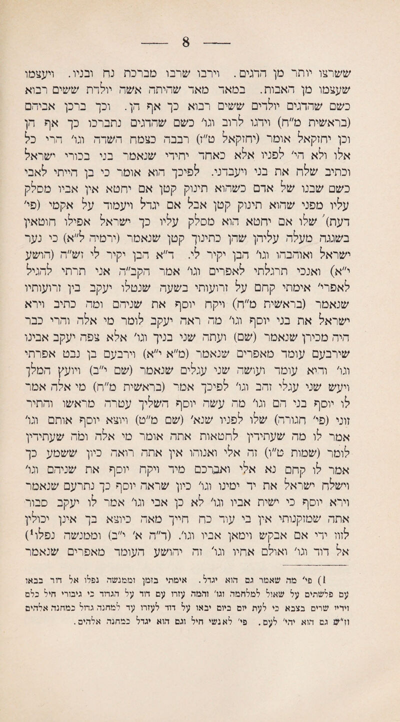 8 ששרצו יותר מן הדגים. וירבו שרבו מברכת נח ובניו. ויעצמו שעצמו מן דאבות. במאד מאד שהיתר. אשה יולדת ששים רבוא כשם שהדגים יולדים ששים רבוא כך אף הן. וכך ברכן אביהם (בראשית מ״ח) וידגו לרוב וגו׳ כשם שתדגים נתברכו כך אף הן וכן יחזקאל אומר (יחזקאל ט״ו) רבבה כצמח השדה וגו׳ הרי כל אלו ולא הי׳ לפניו אלא כאחד יחידי שנאמר בני בכורי ישראל וכתיב שלה את בני ויעבדני. לפיכך הוא אומר כי בן הייתי לאבי כשם שבנו של ארם כשהוא תינוק קטן אם יחטא אין אביו מסלק עליו מפני שהוא תינוק קטן אבל אם יגדל ויעמוד על אקמי (פי׳ דעת) שלו אם יחטא הוא מסלק עליו כך ישראל אפילו חוטאין בשגגה מעלה עליהן שהן כתינוך קטן שנאמר (ירמיה ל״א) כי נער ישראל ואוהבהו וגו׳ הבן יקיר לי. ד״א הבן יקיר לי זש״ה (הושע י״א) ואנכי תרגלתי לאפרים וגו׳ אמר הקב״ה אני תרתי להגיל לאפרי׳ אימתי קחם על זרועותי בשעה שנטלו יעקב בין זרועותיו שנאמר (בראשית מ״ח) רקח יוסף את שניהם ומה כתיב וירא ישראל את בני יוסף וגו׳ מה ראה יעקב לומר מי אלה והרי כבר היה מכירן שנאמר (שם) ועתה שני בניך וגו׳ אלא צפה יעקב אבינו שירבעם עומד מאפרים שנאמר (מ״א י״א) וירבעם בן נבט אפרתי וגו׳ ודיא עומר ועושה שני עגלים שנאמר (שם י״ב) ויועץ המלך ויעש שני עגלי זהב וגו׳ לפיכך אמר (בראשית מ״ח) טי אלה אמר לו יוסף בני הם וגו׳ מה עשה יוסף השליך עטרה מראשו והתיר זוני (פי׳ חגורה) שלו לפניו שנא׳ (שם מ״ט) ויוצא יוסף אותם וגו׳ אמר לו מה שעתירין לחטאות אתה אומר מי אלה ומה שעתידין לומר (שמות ט״ו) זה אלי ואנוהו אין אתה רואה כיון ששמע כך אמר לו קחם נא אלי ואברכם מיד ויקה יוסף את שניהם וגו׳ וישלח ישראל את יד ימינו וגו׳ כיון שראה יוסף כך נתרעם שנאמר וירא יוסף כי ישית אביו וגו׳ לא כן אבי וגו׳ אמר לו יעקב סבור אתה שמזקנותי אין בי עוד כח חייך מאה כיוצא בך אינן יכולין לזוז ידי אם אבקש וימאן אביו וגו׳. (ר״ה א׳ י״ב) וממנשה נפלו1) אל דוד וגו׳ ואולם אחיו וגו׳ זה יהושע העומד מאפרים שנאמר 1) פי׳ מה שאמר גם הוא יגדל. איכותי בזמן וממנשה נפלו אל דור בבאו עם פלשתים על שאול למלחמה וגו' והמה עזרו עם דוד על הגרוד כי גיבורי חיל כלם וידיי שרים בצבא כי לעת יום ביום יבאו על דוד לעזרו עד למחנה גדול כמחנה אלהים וז״־ש גם הוא יהי׳ לעם. פי׳ לאנשי חיל וגם הוא יגדל כמחנה אלהים.