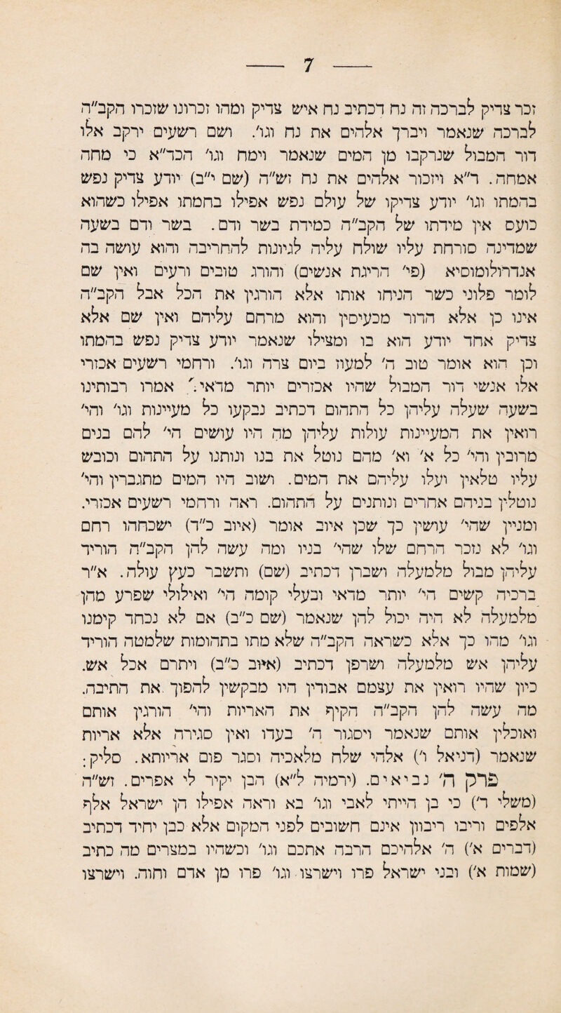 7 זכר צדיק לברכה זה נח דכתיב נח איש צדיק ומהו זכרונו שזכרו הקב״ה לברכה שנאמר ויברך אלהים את נח וגו׳. ושם רשעים ירקב אלו דור המבול שנרקבו מן המים שנאמר וימח וגו׳ הכד״א כי מחה אמחה. ר״א ויזכור אלהים את נח זש״ה (שם י״ב) יורע צדיק נפש בהמתו וגו׳ יודע צדיקו של עולם נפש אפילו בחמתו אפילו כשהוא כועס אין מידתו של הקב״ ה כמידת בשר ודם. בשר ודם בשעה שמדינה סורחת עליו שולח עליה לגיונות להחריבה והוא עושה בה אנדרולומוסיא (פי׳ הריגת אנשים) והורג טובים ורעים ואין שם לומר פלוני כשר הניחו אותו אלא הורגין את הכל אבל הקב״ה אינו כן אלא הדור מכעיסין והוא מרחם עליהם ואין שם אלא צדיק אחד יודע הוא בו ומצילו שנאמר יורע צדיק נפש בהמתו וכן הוא אומר טוב ה׳ למעוז ביום צרה וגו׳. ורחמי רשעים אכזרי אלו אנשי דור המבול שהיו אכזרים יותר מדאי' אמרו רבותינו בשעה שעלה עליהן כל התהום דכתיב נבקעו כל מעיינות וגו׳ והי׳ רואין את המעיינות עולות עליהן מה היו עושים הי׳ להם בנים מרובין והי׳ כל א׳ וא׳ מהם נוטל את בנו וניתנו על התהום וכובש עליו טלאין ועלו עליהם את המים. ושוב היו המים מתגברין והי׳ נוטלין בניהם אחרים ונותנים על התהום. ראה ורחמי רשעים אכזרי. ומניין שהי׳ עושין כך שכן איוב אומר (איוב כ״ד) ישכחהו רחם וגו׳ לא נזכר הרחם שלו שהי׳ בניו ומה עשה להן הקב״ה הוריד עליהן מבול מלמעלה ושברן דכתיב (שם) ותשבר כעץ עולה. א״ר ברכיה קשים הי׳ יותר מדאי ובעלי קומה הי׳ ואילולי שפרע מהן מלמעלה לא היה יכול להן שנאמר (שם כ״ב) אם לא נכחד קימנו וגו׳ מהו כך אלא כשראה הקב״ה שלא מתו בתהומות שלמטה הוריד עליהן אש מלמעלה ושרפן דכתיב (א*וב כ״ב) ויתרם אכל אש. כיון שהיו רואין את עצמם אבורין היו מבקשין להפוך .את התיבה. מה עשה להן הקב״ה הקיף את האריות והי׳ הורגיך אותם ואוכלין אותם שנאמר ויסגור ה׳ בעדו ואין סגירה אלא אריות שנאמר (דניאל ו׳) אלהי שלה מלאכיה וסגר פום אריותא. סליק; פרק ה׳ נביאים. (ירמיה ל״א) הבן יקיר לי אפרים. זש״ה (משלי ר׳) כי בן הייתי לאבי וגו׳ בא וראה אפילו הן ישראל אלף אלפים וריבו ריבוון אינם חשובים לפני המקום אלא כבן יחיד דכתיב (דברים א׳) ה׳ אלהיכם הרבה אתכם וגו׳ וכשהיו במצרים מה כתיב (שמות א׳) ובני ישראל פרו וישרצו■ וגו׳ פרו מן ארם וחוה. וישרצו