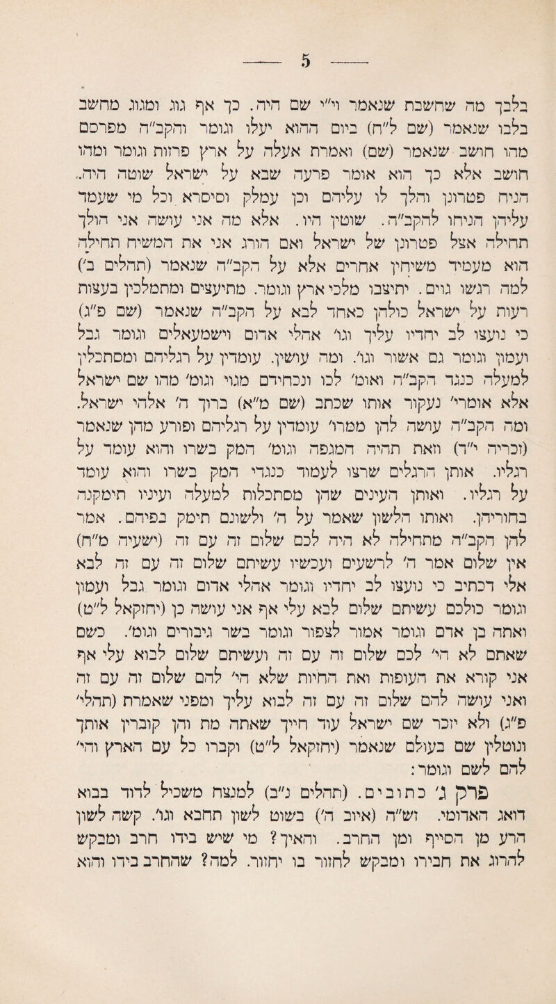 בלבך מה שחשבת שנאמר וי״י שם היה. כך אף גרג וטנוג מחשב בלבו שנאמר (שם ל״ח) ביום ההוא יעלו וגומר והקב״ה מפרסם מהו חושב שנאמר (שם) ואמרת אעלה על ארץ פחות וגומר ומהו חושב אלא כך הוא אומר פרעה שבא על ישראל שוטה היה.־ הניח פטרונן והלך לו עליהם וכן עמלק וסיסרא וכל מי שעמד עליהן הניחו להקב״ה. שוטין היו. אלא מה אני עושה אני הולך תחילה אצל פטרונן של ישראל ואם הורג אני את המשיח תחילה הוא מעמיד משיחין אחרים אלא על הקב״ה שנאמר (תהלים ב׳־) למה רגשו גוים. יתיצבו מלכי ארץ וגומר. מתיעצים ומתמלכין בעצות רעות על ישראל כולהן כאחד לבא על הקב״ה שנאמר (שם פ״ג) כי נועצו לב יחדיו עליך וגו' אחלי אדום וישמעאלים וגומר גבל ועמון וגומר גם אשור וגו׳. ומה עושין. עומדין על רגליהם ומסתכלין למעלה כנגד הקב״ה ואוט׳ לכו ונכחידם מגוי וגוט, מהו שם ישראל אלא אומרי׳ נעקור אותו שכתב (שם מ״א) ברוך ה׳ אלהי ישראל. ומה הקב״ה עושה להן ממרו׳ עומדין על רגליהם ופורע מהן שנאמר (זכריה י״ד) וזאת תהיה המגפה וגוט' המק בשרו והוא עומד על רגליו. אותן הרגלים שרצו לעמוד כנגדי המק בשרו והוא עומד על רגליו. ואותן העינים שהן מסתכלות למעלה ועיניו תימקנה בחוריהן. ואותו הלשון שאמר על ה׳ ולשונם תימק בפיהם. אמר להן הקב״ה מתחילה לא היה לכם שלום זה עם זה (ישעיה מ״ח) אין שלום אמר ה׳ לרשעים ועכשיו עשיתם שלום זה עם זה לבא אלי דכתיב כי נועצו לב יחדיו וגומר אהלי אדום וגומר גבל ועמון וגומר כולכם עשיתם שלום לבא עלי אף אני עושה כן(יחזקאל ל״ט) ואתה בן אדם וגומר אמור לצפור וגומר בשר גיבורים וגומר כשם שאתם לא הי׳ לכם שלום זה עם זה ועשיתם שלום לבוא עלי אף אני קורא את העופות ואת החיות שלא הי׳ להם שלום זה עם זה ואני עושה להם שלום זה עם זה לבוא עליך ומפני שאמרת (תהלי׳ פ״ג) ולא יזכר שם ישראל עוד חייך שאתה מת והן קוברין אותך ונוטלין שם בעולם שנאמר (יחזקאל ל״ט) וקברו כל עם הארץ והי׳ להם לשם וגומר: פרק ג׳ כתובים. (תהלים נ״ב) למנצח משכיל לדוד בבוא דואג האדומי. זש״ה (איוב ה׳) בשוט לשון חחבא וגו׳. קשה לשון הרע מן הסייף ומן החרב. והאיך? מי שיש בידו חרב ומבקש להרוג את חבירו ומבקש לחזור בו יחזור. למה? שהחרב בידו והוא