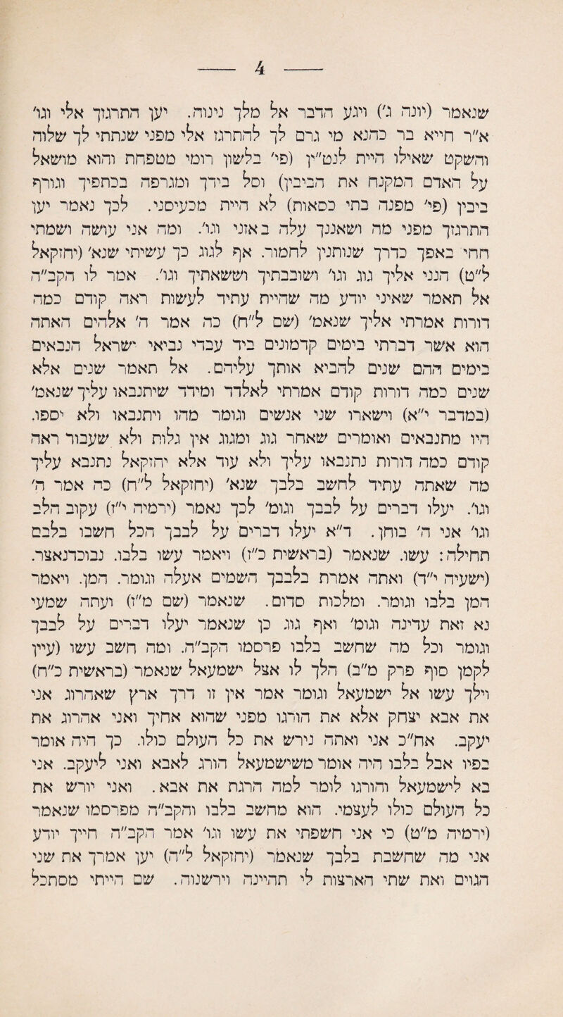 4 שנאמר (יונה ג׳) ויגע הדבר אל מלך נינוה. יען התרגזך אלי וגו׳ א״ר חייא בר כהנא מי גרם לך להתרגז אלי מפני שנתתי לך שלוה והשקט שאילו היית לנט״ין (פי׳ בלשון רומי מטפחת והוא מושאל על האדם המקנח את הביבין) וסל בידך ומגרפה בכתפיך וגורף ביבין (פי׳ מפנה בתי כסאות) לא היית מכעיסני. לכך נאמר יען התרגזך מפני מה ושאננך עלה באזני וגו׳. ומה אני עושה ושמתי חחי באפך כדרך שנותנין לחמור. אף לגוג כך עשיתי שנא׳(יחזקאל ל״ט) הנני אליך גוג וגו׳ ושובבתיך וששאתיך וגו׳. אמר לו הקב״ה אל תאמר שאיני יודע מה שהיית עתיד לעשות ראה קודם כמה דורות אמרתי אליך שנאמ׳ (שם ל״ח) כה אמר ה׳ אלהים האתר. הוא אשר דברתי בימים קדמונים ביד עבדי נביאי ישראל הנכאים בימים ההם שנים להביא אותך עליהם. אל תאמר שנים אלא שנים כמה דורות קודם אמרתי לאלדד ומירר שיתנבאו עליך שנאט׳ (במדבר י״א) וישארו שני אנשים וגומר מהו ויתנבאו ולא יספו. היו מתנבאים ואומרים שאחר גוג ומגוג אין גלות ולא שעבור ראה קודם כמה דורות נתנבאו עליך ולא עוד אלא יחזקאל נתנבא עליך מה שאתה עתיד לחשב בלבך שנא׳ (יחזקאל ל״ח) כה אמר ה׳ וגו׳. יעלו דברים על לבבך וגומ׳ לכך נאמר (ירמיה י״ז) עקוב הלב וגו׳ אני ה׳ בוחן. ר״א יעלו דברים על לבבך הכל חשבו בלבם תחילה: עשו. שנאמר (בראשית כ״ז) ויאמר עשו בלבו. נבוכדנאצר. (ישעיה י״ד) ואתה אמרת בלבבך השמים אעלה וגומר. המן. ויאמר המן בלבו וגומר. ומלכות סדום. שנאמר (שם מ״ז) ועתה שמעי נא זאת עדינה וגוט׳ ואף גוג כן שנאמר יעלו דברים על לבבך וגומר וכל מה שחשב בלבו פרסמו הקב״ה. ומה חשב עשו (עיין לקמן סוף פרק מ״ב) הלך לו אצל ישמעאל שנאמר־(בראשית כ״ח) וילך עשו אל ישמעאל וגומר אמר אין זו דרך ארץ שאהרוג אני את אבא יצחק אלא את הורגו מפני שהוא אחיך ואני אהרוג את יעקב. אח״כ אני ואתה נירש את כל העולם כולו. כך היה אומר בפיו אבל בלבו היה אומר משישמעאל הורג לאבא ואני ליעקב. אני בא לישמעאל והורגו לומר למה הרגת את אבא. ואני יורש את כל העולם כולו לעצמי. הוא מהשב בלבו והקב״ה מפרסמו שנאמר (ירמיה ט״ט) כי אני חשפתי את עשו וגו׳ אמר הקב״ה חייך יודע אני מה שחשבת בלבך שנאמר (יחזקאל ל״ה) יען אמרך את שני הגרם ואת שתי הארצות לי תהיינה וירשנוה. שם הייתי מסתכל