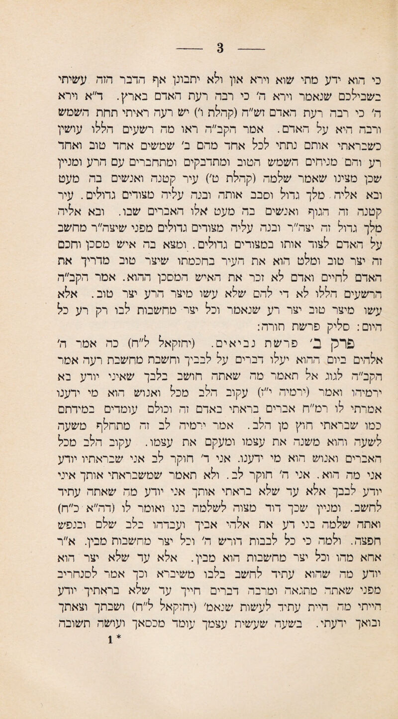 3 כי הוא ידע מתי שוא וירא און ולא יתבונן אף הדבר הזד׳ עשיתי בשבילכם שנאמר וירא ה׳ כי רבה רעת האדם בארץ. ד״א וירא ה׳ כי רבה רעת האדם זש״ה (קהלת ו׳) יש רעה ראיתי תחת השמש ורבה היא על האדם. אמר הקב״ה ראו מה רשעים הללו עושין כשבראתי אותם נתתי לכל אחד מהם ב׳ שמשים אחד טוב ואחד רע והם מניחים השמש הטוב ומתדבקים ומתחברים עם הרע ומניין שכן מצינו שאמר שלמה (קהלת ט׳) עיר קטנה ואנשים בה מעט ובא אליה, מלך גדול וסבב אותה ובנה עליה מצודים גדולים. עיר קטנה זה הגוף ואנשים בה מעט אלו האברים שבו. ובא אליה מלך גדול זה יצה״ר ובנה עליה מצורים גדולים מפני שיצה״ר מחשב על האדם לצוד אותו במצודים גדולים. ומצא בה איש מסכן וחכם זה יצר טוב ומלט הוא את העיר בחכמתו שיצר טוב מדריך את האדם לחיים ואדם לא זכר את האיש המסכן ההוא. אמר הקב״ה הרשעים הללו לא די להם שלא עשו מיצר הרע יצר טוב. אלא עשו מיצר טוב יצר רע שנאמר וכל יצר מחשבות לבו רק רע כל היום: סליק פרשת חורה: פרק ב7 פרשת נביאים. (יחזקאל ל״ח) כה אמר ה׳ אלהים ביום ההוא יעלו דברים על לבביך וחשבת מחשבת רעה אמר הקב״ה לגוג אל תאמר מה שאתה חושב בלבך שאיני יורע בא ירמיהו ואמר (ירמיה י״ז) עקוב הלב מכל ואנוש הוא מי ידענו אמרתי לו רמ״ח אברים בראתי באדם זה וכולם עומדים במידתם כמו שבראתי חוץ מן הלב. אמר ירמיה לב זה מתחלף משעה לשעה והוא משנה את עצמו ומעקם את עצמו. עקוב הלב מכל האברים ואנוש הוא מי ידענו. אני ד חוקר לב אני שבראתיו יודע אני מה הוא. אני ה׳ חוקר לב. ולא תאמר שמשבראתי אותך איני יורע לבבך אלא עד שלא בראתי אותך אני יודע מה שאתה עתיד לחשב. ומניין שכך דוד מצור. לשלמה בנו ואומר לו (דה״א כ״ח) ואתה שלמה בני דע את אלהי אביך ועבדהו בלב שלם ובנפש חפצה. ולמה כי כל לבבות דורש ה׳ וכל יצר מחשבות מבין. א״ר אחא מהו וכל יצר מחשבות הוא מבין. אלא עד שלא יצר הוא יודע מה שהוא עתיד לחשב בלבו משיברא וכך אמר לסנחריב מפני שאתה מתגאה ומרבה דברים חייך עד שלא בראתיך יודע הייתי מה היית עתיד לעשות שנאמ׳ (יחזקאל ל״ח) ושבתך וצאתך ובואך ידעתי. בשעה שעשית עצמך עומד מכסאך ועושה תשובה